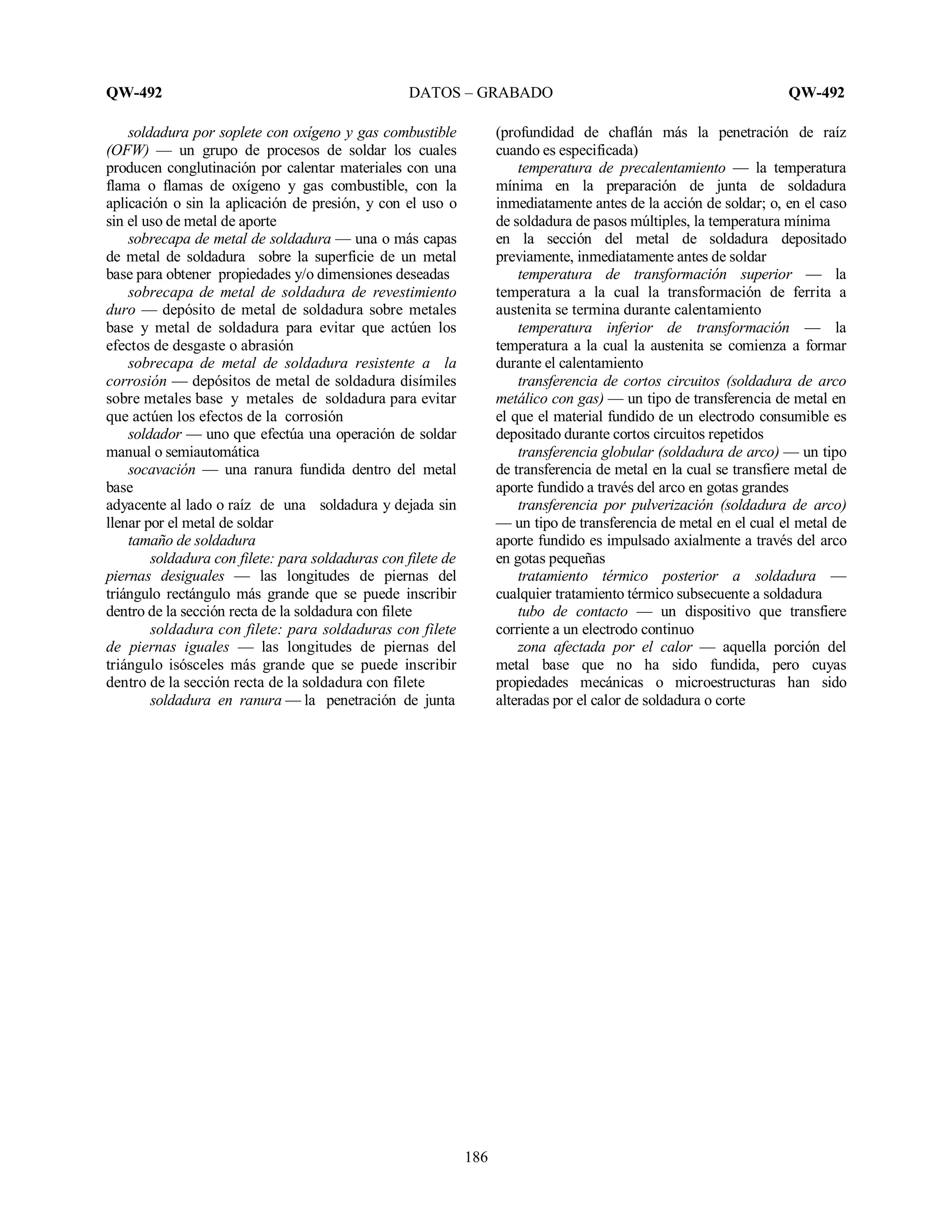 QW-492 DATOS – GRABADO QW-492
186
soldadura por soplete con oxígeno y gas combustible
(OFW) — un grupo de procesos de soldar los cuales
producen conglutinación por calentar materiales con una
flama o flamas de oxígeno y gas combustible, con la
aplicación o sin la aplicación de presión, y con el uso o
sin el uso de metal de aporte
sobrecapa de metal de soldadura — una o más capas
de metal de soldadura sobre la superficie de un metal
base para obtener propiedades y/o dimensiones deseadas
sobrecapa de metal de soldadura de revestimiento
duro — depósito de metal de soldadura sobre metales
base y metal de soldadura para evitar que actúen los
efectos de desgaste o abrasión
sobrecapa de metal de soldadura resistente a la
corrosión — depósitos de metal de soldadura disímiles
sobre metales base y metales de soldadura para evitar
que actúen los efectos de la corrosión
soldador — uno que efectúa una operación de soldar
manual o semiautomática
socavación — una ranura fundida dentro del metal
base
adyacente al lado o raíz de una soldadura y dejada sin
llenar por el metal de soldar
tamaño de soldadura
soldadura con filete: para soldaduras con filete de
piernas desiguales — las longitudes de piernas del
triángulo rectángulo más grande que se puede inscribir
dentro de la sección recta de la soldadura con filete
soldadura con filete: para soldaduras con filete
de piernas iguales — las longitudes de piernas del
triángulo isósceles más grande que se puede inscribir
dentro de la sección recta de la soldadura con filete
soldadura en ranura — la penetración de junta
(profundidad de chaflán más la penetración de raíz
cuando es especificada)
temperatura de precalentamiento — la temperatura
mínima en la preparación de junta de soldadura
inmediatamente antes de la acción de soldar; o, en el caso
de soldadura de pasos múltiples, la temperatura mínima
en la sección del metal de soldadura depositado
previamente, inmediatamente antes de soldar
temperatura de transformación superior — la
temperatura a la cual la transformación de ferrita a
austenita se termina durante calentamiento
temperatura inferior de transformación — la
temperatura a la cual la austenita se comienza a formar
durante el calentamiento
transferencia de cortos circuitos (soldadura de arco
metálico con gas) — un tipo de transferencia de metal en
el que el material fundido de un electrodo consumible es
depositado durante cortos circuitos repetidos
transferencia globular (soldadura de arco) — un tipo
de transferencia de metal en la cual se transfiere metal de
aporte fundido a través del arco en gotas grandes
transferencia por pulverización (soldadura de arco)
— un tipo de transferencia de metal en el cual el metal de
aporte fundido es impulsado axialmente a través del arco
en gotas pequeñas
tratamiento térmico posterior a soldadura —
cualquier tratamiento térmico subsecuente a soldadura
tubo de contacto — un dispositivo que transfiere
corriente a un electrodo continuo
zona afectada por el calor — aquella porción del
metal base que no ha sido fundida, pero cuyas
propiedades mecánicas o microestructuras han sido
alteradas por el calor de soldadura o corte
 
