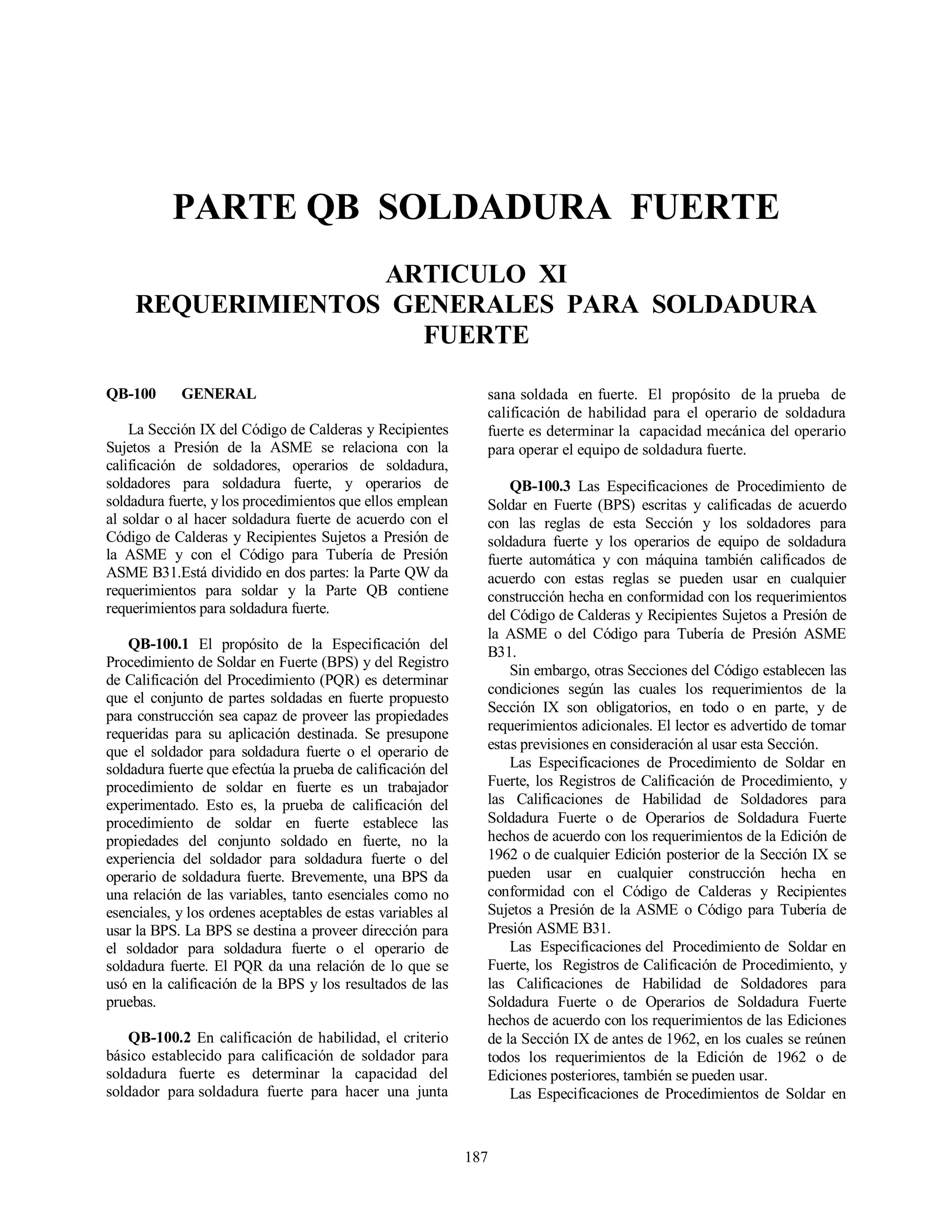 187
PARTE QB SOLDADURA FUERTE
ARTICULO XI
REQUERIMIENTOS GENERALES PARA SOLDADURA
FUERTE
QB-100 GENERAL
La Sección IX del Código de Calderas y Recipientes
Sujetos a Presión de la ASME se relaciona con la
calificación de soldadores, operarios de soldadura,
soldadores para soldadura fuerte, y operarios de
soldadura fuerte, y los procedimientos que ellos emplean
al soldar o al hacer soldadura fuerte de acuerdo con el
Código de Calderas y Recipientes Sujetos a Presión de
la ASME y con el Código para Tubería de Presión
ASME B31.Está dividido en dos partes: la Parte QW da
requerimientos para soldar y la Parte QB contiene
requerimientos para soldadura fuerte.
QB-100.1 El propósito de la Especificación del
Procedimiento de Soldar en Fuerte (BPS) y del Registro
de Calificación del Procedimiento (PQR) es determinar
que el conjunto de partes soldadas en fuerte propuesto
para construcción sea capaz de proveer las propiedades
requeridas para su aplicación destinada. Se presupone
que el soldador para soldadura fuerte o el operario de
soldadura fuerte que efectúa la prueba de calificación del
procedimiento de soldar en fuerte es un trabajador
experimentado. Esto es, la prueba de calificación del
procedimiento de soldar en fuerte establece las
propiedades del conjunto soldado en fuerte, no la
experiencia del soldador para soldadura fuerte o del
operario de soldadura fuerte. Brevemente, una BPS da
una relación de las variables, tanto esenciales como no
esenciales, y los ordenes aceptables de estas variables al
usar la BPS. La BPS se destina a proveer dirección para
el soldador para soldadura fuerte o el operario de
soldadura fuerte. El PQR da una relación de lo que se
usó en la calificación de la BPS y los resultados de las
pruebas.
QB-100.2 En calificación de habilidad, el criterio
básico establecido para calificación de soldador para
soldadura fuerte es determinar la capacidad del
soldador para soldadura fuerte para hacer una junta
sana soldada en fuerte. El propósito de la prueba de
calificación de habilidad para el operario de soldadura
fuerte es determinar la capacidad mecánica del operario
para operar el equipo de soldadura fuerte.
QB-100.3 Las Especificaciones de Procedimiento de
Soldar en Fuerte (BPS) escritas y calificadas de acuerdo
con las reglas de esta Sección y los soldadores para
soldadura fuerte y los operarios de equipo de soldadura
fuerte automática y con máquina también calificados de
acuerdo con estas reglas se pueden usar en cualquier
construcción hecha en conformidad con los requerimientos
del Código de Calderas y Recipientes Sujetos a Presión de
la ASME o del Código para Tubería de Presión ASME
B31.
Sin embargo, otras Secciones del Código establecen las
condiciones según las cuales los requerimientos de la
Sección IX son obligatorios, en todo o en parte, y de
requerimientos adicionales. El lector es advertido de tomar
estas previsiones en consideración al usar esta Sección.
Las Especificaciones de Procedimiento de Soldar en
Fuerte, los Registros de Calificación de Procedimiento, y
las Calificaciones de Habilidad de Soldadores para
Soldadura Fuerte o de Operarios de Soldadura Fuerte
hechos de acuerdo con los requerimientos de la Edición de
1962 o de cualquier Edición posterior de la Sección IX se
pueden usar en cualquier construcción hecha en
conformidad con el Código de Calderas y Recipientes
Sujetos a Presión de la ASME o Código para Tubería de
Presión ASME B31.
Las Especificaciones del Procedimiento de Soldar en
Fuerte, los Registros de Calificación de Procedimiento, y
las Calificaciones de Habilidad de Soldadores para
Soldadura Fuerte o de Operarios de Soldadura Fuerte
hechos de acuerdo con los requerimientos de las Ediciones
de la Sección IX de antes de 1962, en los cuales se reúnen
todos los requerimientos de la Edición de 1962 o de
Ediciones posteriores, también se pueden usar.
Las Especificaciones de Procedimientos de Soldar en
 