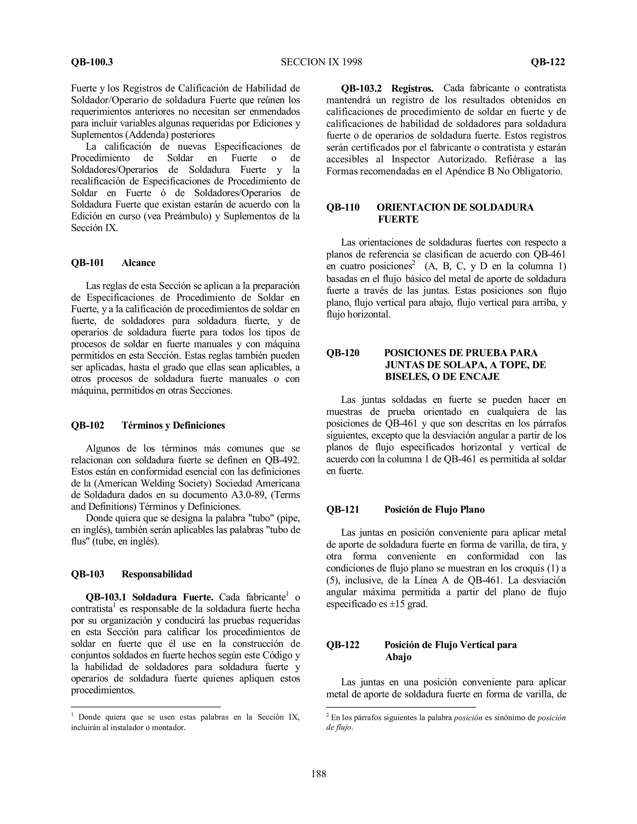 QB-100.3 SECCION IX 1998 QB-122
188
Fuerte y los Registros de Calificación de Habilidad de
Soldador/Operario de soldadura Fuerte que reúnen los
requerimientos anteriores no necesitan ser enmendados
para incluir variables algunas requeridas por Ediciones y
Suplementos (Addenda) posteriores
La calificación de nuevas Especificaciones de
Procedimiento de Soldar en Fuerte o de
Soldadores/Operarios de Soldadura Fuerte y la
recalificación de Especificaciones de Procedimiento de
Soldar en Fuerte ó de Soldadores/Operarios de
Soldadura Fuerte que existan estarán de acuerdo con la
Edición en curso (vea Preámbulo) y Suplementos de la
Sección IX.
QB-101 Alcance
Las reglas de esta Sección se aplican a la preparación
de Especificaciones de Procedimiento de Soldar en
Fuerte, y a la calificación de procedimientos de soldar en
fuerte, de soldadores para soldadura fuerte, y de
operarios de soldadura fuerte para todos los tipos de
procesos de soldar en fuerte manuales y con máquina
permitidos en esta Sección. Estas reglas también pueden
ser aplicadas, hasta el grado que ellas sean aplicables, a
otros procesos de soldadura fuerte manuales o con
máquina, permitidos en otras Secciones.
QB-102 Términos y Definiciones
Algunos de los términos más comunes que se
relacionan con soldadura fuerte se definen en QB-492.
Estos están en conformidad esencial con las definiciones
de la (American Welding Society) Sociedad Americana
de Soldadura dados en su documento A3.0-89, (Terms
and Definitions) Términos y Definiciones.
Donde quiera que se designa la palabra "tubo" (pipe,
en inglés), también serán aplicables las palabras "tubo de
flus" (tube, en inglés).
QB-103 Responsabilidad
QB-103.1 Soldadura Fuerte. Cada fabricante1
o
contratista1
es responsable de la soldadura fuerte hecha
por su organización y conducirá las pruebas requeridas
en esta Sección para calificar los procedimientos de
soldar en fuerte que él use en la construcción de
conjuntos soldados en fuerte hechos según este Código y
la habilidad de soldadores para soldadura fuerte y
operarios de soldadura fuerte quienes apliquen estos
procedimientos.
1
Donde quiera que se usen estas palabras en la Sección IX,
incluirán al instalador o montador.
QB-103.2 Registros. Cada fabricante o contratista
mantendrá un registro de los resultados obtenidos en
calificaciones de procedimiento de soldar en fuerte y de
calificaciones de habilidad de soldadores para soldadura
fuerte o de operarios de soldadura fuerte. Estos registros
serán certificados por el fabricante o contratista y estarán
accesibles al Inspector Autorizado. Refiérase a las
Formas recomendadas en el Apéndice B No Obligatorio.
QB-110 ORIENTACION DE SOLDADURA
FUERTE
Las orientaciones de soldaduras fuertes con respecto a
planos de referencia se clasifican de acuerdo con QB-461
en cuatro posiciones2
(A, B, C, y D en la columna 1)
basadas en el flujo básico del metal de aporte de soldadura
fuerte a través de las juntas. Estas posiciones son flujo
plano, flujo vertical para abajo, flujo vertical para arriba, y
flujo horizontal.
QB-120 POSICIONES DE PRUEBA PARA
JUNTAS DE SOLAPA, A TOPE, DE
BISELES, O DE ENCAJE
Las juntas soldadas en fuerte se pueden hacer en
muestras de prueba orientado en cualquiera de las
posiciones de QB-461 y que son descritas en los párrafos
siguientes, excepto que la desviación angular a partir de los
planos de flujo especificados horizontal y vertical de
acuerdo con la columna 1 de QB-461 es permitida al soldar
en fuerte.
QB-121 Posición de Flujo Plano
Las juntas en posición conveniente para aplicar metal
de aporte de soldadura fuerte en forma de varilla, de tira, y
otra forma conveniente en conformidad con las
condiciones de flujo plano se muestran en los croquis (1) a
(5), inclusive, de la Línea A de QB-461. La desviación
angular máxima permitida a partir del plano de flujo
especificado es ±15 grad.
QB-122 Posición de Flujo Vertical para
Abajo
Las juntas en una posición conveniente para aplicar
metal de aporte de soldadura fuerte en forma de varilla, de
2
En los párrafos siguientes la palabra posición es sinónimo de posición
de flujo.
 