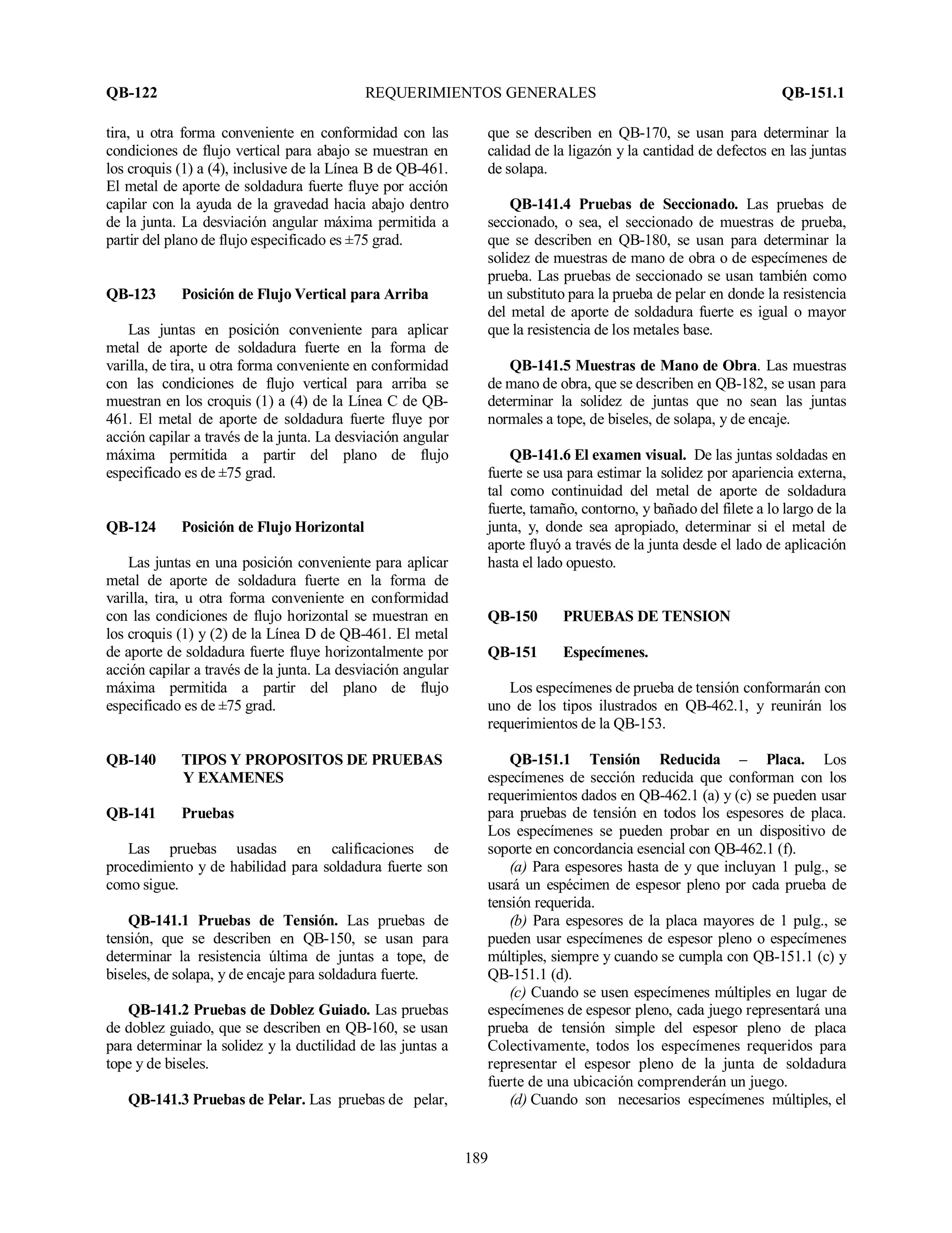 QB-122 REQUERIMIENTOS GENERALES QB-151.1
189
tira, u otra forma conveniente en conformidad con las
condiciones de flujo vertical para abajo se muestran en
los croquis (1) a (4), inclusive de la Línea B de QB-461.
El metal de aporte de soldadura fuerte fluye por acción
capilar con la ayuda de la gravedad hacia abajo dentro
de la junta. La desviación angular máxima permitida a
partir del plano de flujo especificado es ±75 grad.
QB-123 Posición de Flujo Vertical para Arriba
Las juntas en posición conveniente para aplicar
metal de aporte de soldadura fuerte en la forma de
varilla, de tira, u otra forma conveniente en conformidad
con las condiciones de flujo vertical para arriba se
muestran en los croquis (1) a (4) de la Línea C de QB-
461. El metal de aporte de soldadura fuerte fluye por
acción capilar a través de la junta. La desviación angular
máxima permitida a partir del plano de flujo
especificado es de ±75 grad.
QB-124 Posición de Flujo Horizontal
Las juntas en una posición conveniente para aplicar
metal de aporte de soldadura fuerte en la forma de
varilla, tira, u otra forma conveniente en conformidad
con las condiciones de flujo horizontal se muestran en
los croquis (1) y (2) de la Línea D de QB-461. El metal
de aporte de soldadura fuerte fluye horizontalmente por
acción capilar a través de la junta. La desviación angular
máxima permitida a partir del plano de flujo
especificado es de ±75 grad.
QB-140 TIPOS Y PROPOSITOS DE PRUEBAS
Y EXAMENES
QB-141 Pruebas
Las pruebas usadas en calificaciones de
procedimiento y de habilidad para soldadura fuerte son
como sigue.
QB-141.1 Pruebas de Tensión. Las pruebas de
tensión, que se describen en QB-150, se usan para
determinar la resistencia última de juntas a tope, de
biseles, de solapa, y de encaje para soldadura fuerte.
QB-141.2 Pruebas de Doblez Guiado. Las pruebas
de doblez guiado, que se describen en QB-160, se usan
para determinar la solidez y la ductilidad de las juntas a
tope y de biseles.
QB-141.3 Pruebas de Pelar. Las pruebas de pelar,
que se describen en QB-170, se usan para determinar la
calidad de la ligazón y la cantidad de defectos en las juntas
de solapa.
QB-141.4 Pruebas de Seccionado. Las pruebas de
seccionado, o sea, el seccionado de muestras de prueba,
que se describen en QB-180, se usan para determinar la
solidez de muestras de mano de obra o de especímenes de
prueba. Las pruebas de seccionado se usan también como
un substituto para la prueba de pelar en donde la resistencia
del metal de aporte de soldadura fuerte es igual o mayor
que la resistencia de los metales base.
QB-141.5 Muestras de Mano de Obra. Las muestras
de mano de obra, que se describen en QB-182, se usan para
determinar la solidez de juntas que no sean las juntas
normales a tope, de biseles, de solapa, y de encaje.
QB-141.6 El examen visual. De las juntas soldadas en
fuerte se usa para estimar la solidez por apariencia externa,
tal como continuidad del metal de aporte de soldadura
fuerte, tamaño, contorno, y bañado del filete a lo largo de la
junta, y, donde sea apropiado, determinar si el metal de
aporte fluyó a través de la junta desde el lado de aplicación
hasta el lado opuesto.
QB-150 PRUEBAS DE TENSION
QB-151 Especímenes.
Los especímenes de prueba de tensión conformarán con
uno de los tipos ilustrados en QB-462.1, y reunirán los
requerimientos de la QB-153.
QB-151.1 Tensión Reducida – Placa. Los
especímenes de sección reducida que conforman con los
requerimientos dados en QB-462.1 (a) y (c) se pueden usar
para pruebas de tensión en todos los espesores de placa.
Los especímenes se pueden probar en un dispositivo de
soporte en concordancia esencial con QB-462.1 (f).
(a) Para espesores hasta de y que incluyan 1 pulg., se
usará un espécimen de espesor pleno por cada prueba de
tensión requerida.
(b) Para espesores de la placa mayores de 1 pulg., se
pueden usar especímenes de espesor pleno o especímenes
múltiples, siempre y cuando se cumpla con QB-151.1 (c) y
QB-151.1 (d).
(c) Cuando se usen especímenes múltiples en lugar de
especímenes de espesor pleno, cada juego representará una
prueba de tensión simple del espesor pleno de placa
Colectivamente, todos los especímenes requeridos para
representar el espesor pleno de la junta de soldadura
fuerte de una ubicación comprenderán un juego.
(d) Cuando son necesarios especímenes múltiples, el
 
