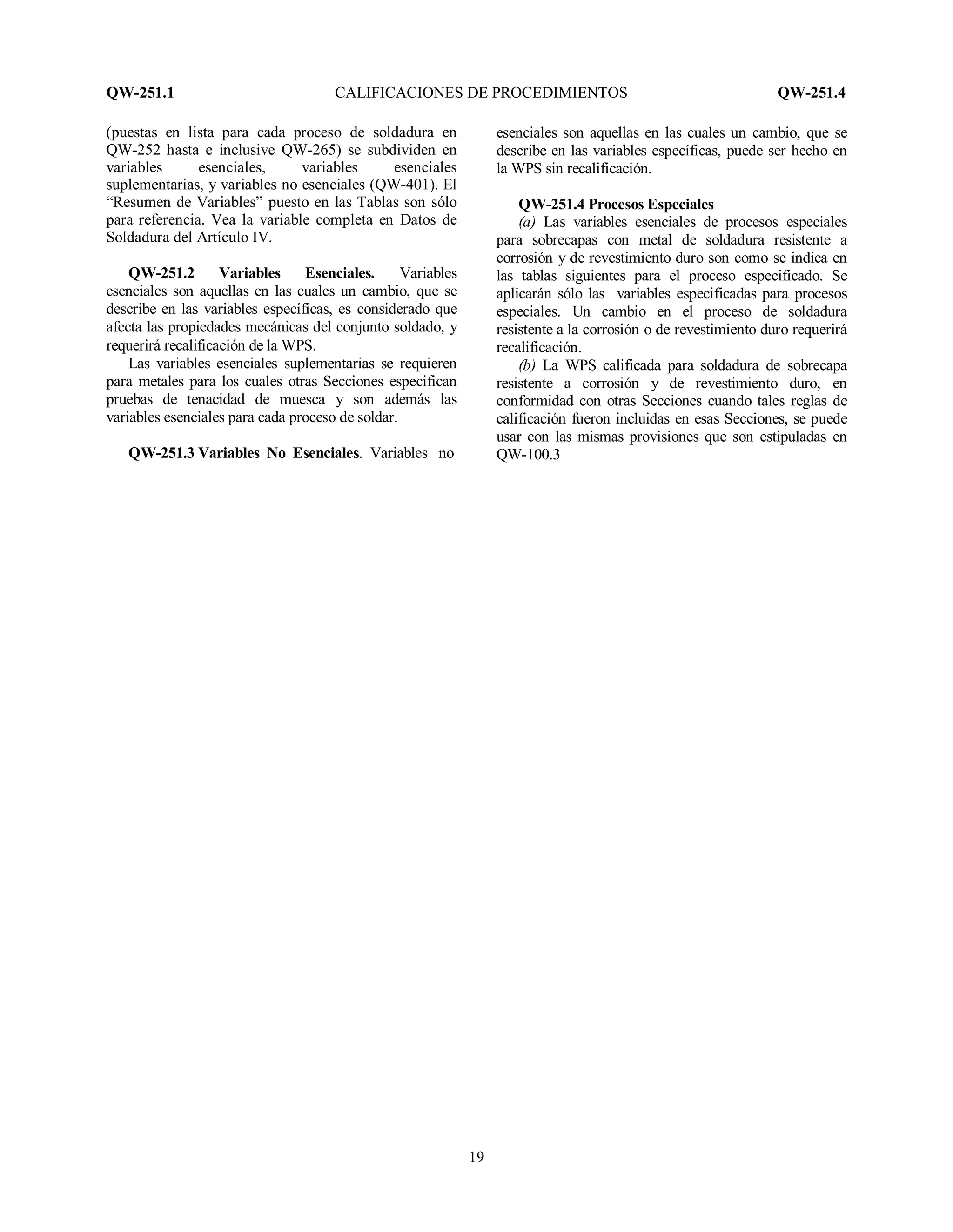 QW-251.1 CALIFICACIONES DE PROCEDIMIENTOS QW-251.4
19
(puestas en lista para cada proceso de soldadura en
QW-252 hasta e inclusive QW-265) se subdividen en
variables esenciales, variables esenciales
suplementarias, y variables no esenciales (QW-401). El
“Resumen de Variables” puesto en las Tablas son sólo
para referencia. Vea la variable completa en Datos de
Soldadura del Artículo IV.
QW-251.2 Variables Esenciales. Variables
esenciales son aquellas en las cuales un cambio, que se
describe en las variables específicas, es considerado que
afecta las propiedades mecánicas del conjunto soldado, y
requerirá recalificación de la WPS.
Las variables esenciales suplementarias se requieren
para metales para los cuales otras Secciones especifican
pruebas de tenacidad de muesca y son además las
variables esenciales para cada proceso de soldar.
QW-251.3 Variables No Esenciales. Variables no
esenciales son aquellas en las cuales un cambio, que se
describe en las variables específicas, puede ser hecho en
la WPS sin recalificación.
QW-251.4 Procesos Especiales
(a) Las variables esenciales de procesos especiales
para sobrecapas con metal de soldadura resistente a
corrosión y de revestimiento duro son como se indica en
las tablas siguientes para el proceso especificado. Se
aplicarán sólo las variables especificadas para procesos
especiales. Un cambio en el proceso de soldadura
resistente a la corrosión o de revestimiento duro requerirá
recalificación.
(b) La WPS calificada para soldadura de sobrecapa
resistente a corrosión y de revestimiento duro, en
conformidad con otras Secciones cuando tales reglas de
calificación fueron incluidas en esas Secciones, se puede
usar con las mismas provisiones que son estipuladas en
QW-100.3
 