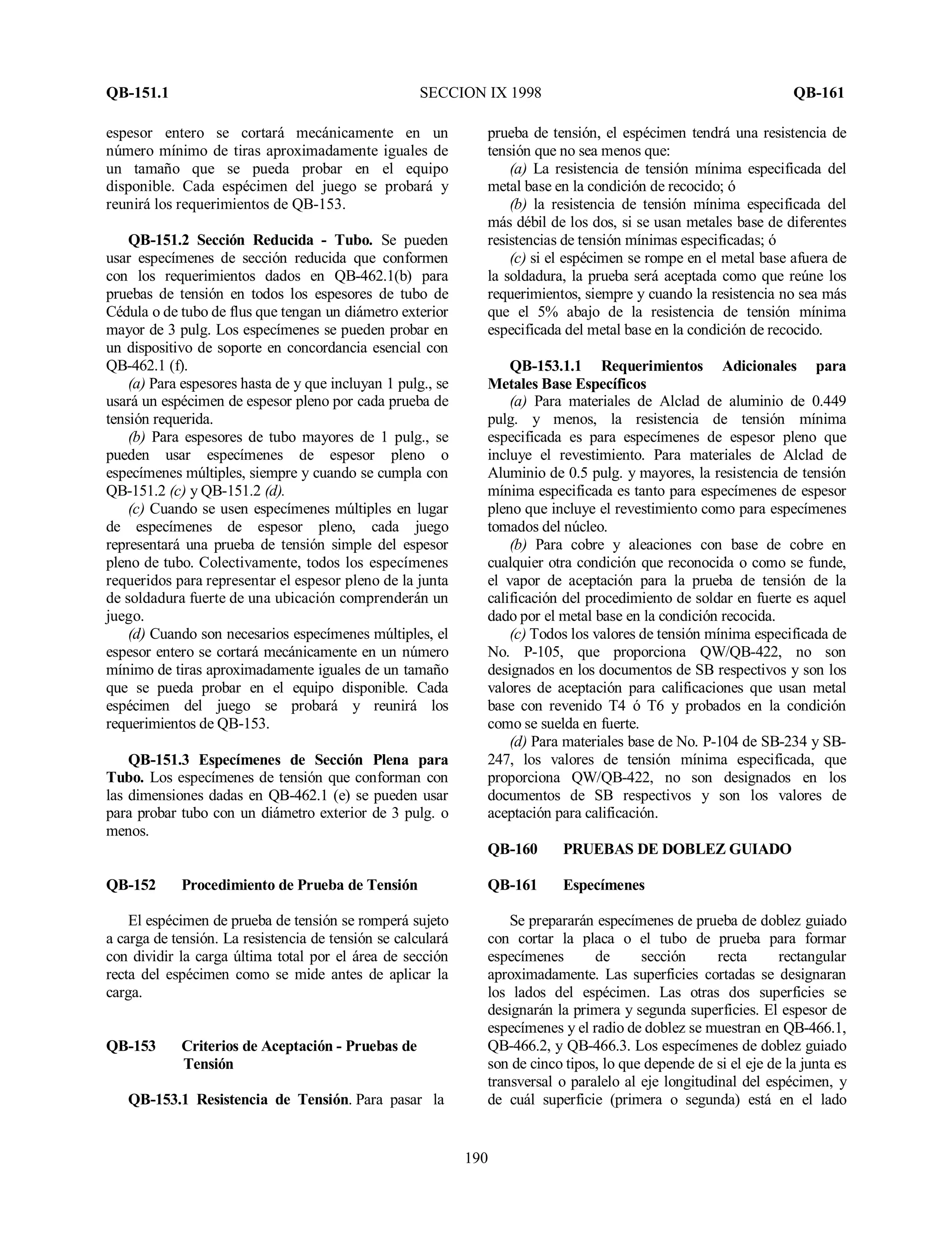 QB-151.1 SECCION IX 1998 QB-161
190
espesor entero se cortará mecánicamente en un
número mínimo de tiras aproximadamente iguales de
un tamaño que se pueda probar en el equipo
disponible. Cada espécimen del juego se probará y
reunirá los requerimientos de QB-153.
QB-151.2 Sección Reducida - Tubo. Se pueden
usar especímenes de sección reducida que conformen
con los requerimientos dados en QB-462.1(b) para
pruebas de tensión en todos los espesores de tubo de
Cédula o de tubo de flus que tengan un diámetro exterior
mayor de 3 pulg. Los especímenes se pueden probar en
un dispositivo de soporte en concordancia esencial con
QB-462.1 (f).
(a) Para espesores hasta de y que incluyan 1 pulg., se
usará un espécimen de espesor pleno por cada prueba de
tensión requerida.
(b) Para espesores de tubo mayores de 1 pulg., se
pueden usar especímenes de espesor pleno o
especímenes múltiples, siempre y cuando se cumpla con
QB-151.2 (c) y QB-151.2 (d).
(c) Cuando se usen especímenes múltiples en lugar
de especímenes de espesor pleno, cada juego
representará una prueba de tensión simple del espesor
pleno de tubo. Colectivamente, todos los especímenes
requeridos para representar el espesor pleno de la junta
de soldadura fuerte de una ubicación comprenderán un
juego.
(d) Cuando son necesarios especímenes múltiples, el
espesor entero se cortará mecánicamente en un número
mínimo de tiras aproximadamente iguales de un tamaño
que se pueda probar en el equipo disponible. Cada
espécimen del juego se probará y reunirá los
requerimientos de QB-153.
QB-151.3 Especímenes de Sección Plena para
Tubo. Los especímenes de tensión que conforman con
las dimensiones dadas en QB-462.1 (e) se pueden usar
para probar tubo con un diámetro exterior de 3 pulg. o
menos.
QB-152 Procedimiento de Prueba de Tensión
El espécimen de prueba de tensión se romperá sujeto
a carga de tensión. La resistencia de tensión se calculará
con dividir la carga última total por el área de sección
recta del espécimen como se mide antes de aplicar la
carga.
QB-153 Criterios de Aceptación - Pruebas de
Tensión
QB-153.1 Resistencia de Tensión. Para pasar la
prueba de tensión, el espécimen tendrá una resistencia de
tensión que no sea menos que:
(a) La resistencia de tensión mínima especificada del
metal base en la condición de recocido; ó
(b) la resistencia de tensión mínima especificada del
más débil de los dos, si se usan metales base de diferentes
resistencias de tensión mínimas especificadas; ó
(c) si el espécimen se rompe en el metal base afuera de
la soldadura, la prueba será aceptada como que reúne los
requerimientos, siempre y cuando la resistencia no sea más
que el 5% abajo de la resistencia de tensión mínima
especificada del metal base en la condición de recocido.
QB-153.1.1 Requerimientos Adicionales para
Metales Base Específicos
(a) Para materiales de Alclad de aluminio de 0.449
pulg. y menos, la resistencia de tensión mínima
especificada es para especímenes de espesor pleno que
incluye el revestimiento. Para materiales de Alclad de
Aluminio de 0.5 pulg. y mayores, la resistencia de tensión
mínima especificada es tanto para especímenes de espesor
pleno que incluye el revestimiento como para especímenes
tomados del núcleo.
(b) Para cobre y aleaciones con base de cobre en
cualquier otra condición que reconocida o como se funde,
el vapor de aceptación para la prueba de tensión de la
calificación del procedimiento de soldar en fuerte es aquel
dado por el metal base en la condición recocida.
(c) Todos los valores de tensión mínima especificada de
No. P-105, que proporciona QW/QB-422, no son
designados en los documentos de SB respectivos y son los
valores de aceptación para calificaciones que usan metal
base con revenido T4 ó T6 y probados en la condición
como se suelda en fuerte.
(d) Para materiales base de No. P-104 de SB-234 y SB-
247, los valores de tensión mínima especificada, que
proporciona QW/QB-422, no son designados en los
documentos de SB respectivos y son los valores de
aceptación para calificación.
QB-160 PRUEBAS DE DOBLEZ GUIADO
QB-161 Especímenes
Se prepararán especímenes de prueba de doblez guiado
con cortar la placa o el tubo de prueba para formar
especímenes de sección recta rectangular
aproximadamente. Las superficies cortadas se designaran
los lados del espécimen. Las otras dos superficies se
designarán la primera y segunda superficies. El espesor de
especímenes y el radio de doblez se muestran en QB-466.1,
QB-466.2, y QB-466.3. Los especímenes de doblez guiado
son de cinco tipos, lo que depende de si el eje de la junta es
transversal o paralelo al eje longitudinal del espécimen, y
de cuál superficie (primera o segunda) está en el lado
 