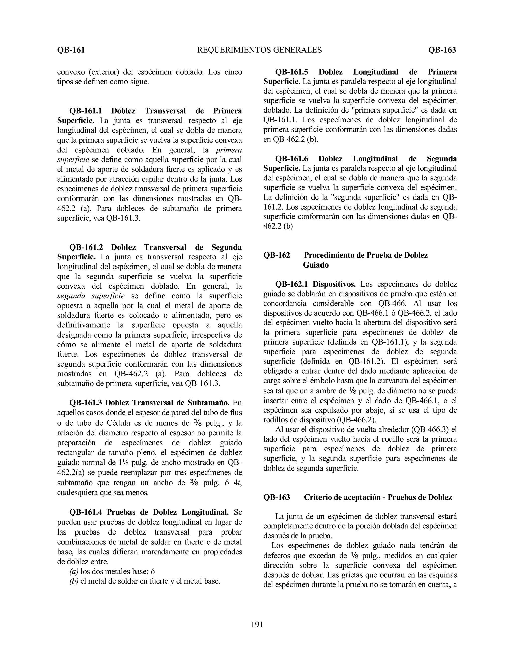 QB-161 REQUERIMIENTOS GENERALES QB-163
191
convexo (exterior) del espécimen doblado. Los cinco
tipos se definen como sigue.
QB-161.1 Doblez Transversal de Primera
Superficie. La junta es transversal respecto al eje
longitudinal del espécimen, el cual se dobla de manera
que la primera superficie se vuelva la superficie convexa
del espécimen doblado. En general, la primera
superficie se define como aquella superficie por la cual
el metal de aporte de soldadura fuerte es aplicado y es
alimentado por atracción capilar dentro de la junta. Los
especímenes de doblez transversal de primera superficie
conformarán con las dimensiones mostradas en QB-
462.2 (a). Para dobleces de subtamaño de primera
superficie, vea QB-161.3.
QB-161.2 Doblez Transversal de Segunda
Superficie. La junta es transversal respecto al eje
longitudinal del espécimen, el cual se dobla de manera
que la segunda superficie se vuelva la superficie
convexa del espécimen doblado. En general, la
segunda superficie se define como la superficie
opuesta a aquella por la cual el metal de aporte de
soldadura fuerte es colocado o alimentado, pero es
definitivamente la superficie opuesta a aquella
designada como la primera superficie, irrespectiva de
cómo se alimente el metal de aporte de soldadura
fuerte. Los especímenes de doblez transversal de
segunda superficie conformarán con las dimensiones
mostradas en QB-462.2 (a). Para dobleces de
subtamaño de primera superficie, vea QB-161.3.
QB-161.3 Doblez Transversal de Subtamaño. En
aquellos casos donde el espesor de pared del tubo de flus
o de tubo de Cédula es de menos de b pulg., y la
relación del diámetro respecto al espesor no permite la
preparación de especímenes de doblez guiado
rectangular de tamaño pleno, el espécimen de doblez
guiado normal de 1½ pulg. de ancho mostrado en QB-
462.2(a) se puede reemplazar por tres especímenes de
subtamaño que tengan un ancho de b pulg. ó 4t,
cualesquiera que sea menos.
QB-161.4 Pruebas de Doblez Longitudinal. Se
pueden usar pruebas de doblez longitudinal en lugar de
las pruebas de doblez transversal para probar
combinaciones de metal de soldar en fuerte o de metal
base, las cuales difieran marcadamente en propiedades
de doblez entre.
(a) los dos metales base; ó
(b) el metal de soldar en fuerte y el metal base.
QB-161.5 Doblez Longitudinal de Primera
Superficie. La junta es paralela respecto al eje longitudinal
del espécimen, el cual se dobla de manera que la primera
superficie se vuelva la superficie convexa del espécimen
doblado. La definición de "primera superficie" es dada en
QB-161.1. Los especímenes de doblez longitudinal de
primera superficie conformarán con las dimensiones dadas
en QB-462.2 (b).
QB-161.6 Doblez Longitudinal de Segunda
Superficie. La junta es paralela respecto al eje longitudinal
del espécimen, el cual se dobla de manera que la segunda
superficie se vuelva la superficie convexa del espécimen.
La definición de la "segunda superficie" es dada en QB-
161.2. Los especímenes de doblez longitudinal de segunda
superficie conformarán con las dimensiones dadas en QB-
462.2 (b)
QB-162 Procedimiento de Prueba de Doblez
Guiado
QB-162.1 Dispositivos. Los especímenes de doblez
guiado se doblarán en dispositivos de prueba que estén en
concordancia considerable con QB-466. Al usar los
dispositivos de acuerdo con QB-466.1 ó QB-466.2, el lado
del espécimen vuelto hacia la abertura del dispositivo será
la primera superficie para especímenes de doblez de
primera superficie (definida en QB-161.1), y la segunda
superficie para especímenes de doblez de segunda
superficie (definida en QB-161.2). El espécimen será
obligado a entrar dentro del dado mediante aplicación de
carga sobre el émbolo hasta que la curvatura del espécimen
sea tal que un alambre de apulg. de diámetro no se pueda
insertar entre el espécimen y el dado de QB-466.1, o el
espécimen sea expulsado por abajo, si se usa el tipo de
rodillos de dispositivo (QB-466.2).
Al usar el dispositivo de vuelta alrededor (QB-466.3) el
lado del espécimen vuelto hacia el rodillo será la primera
superficie para especímenes de doblez de primera
superficie, y la segunda superficie para especímenes de
doblez de segunda superficie.
QB-163 Criterio de aceptación - Pruebas de Doblez
La junta de un espécimen de doblez transversal estará
completamente dentro de la porción doblada del espécimen
después de la prueba.
Los especímenes de doblez guiado nada tendrán de
defectos que excedan de a pulg., medidos en cualquier
dirección sobre la superficie convexa del espécimen
después de doblar. Las grietas que ocurran en las esquinas
del espécimen durante la prueba no se tomarán en cuenta, a
 