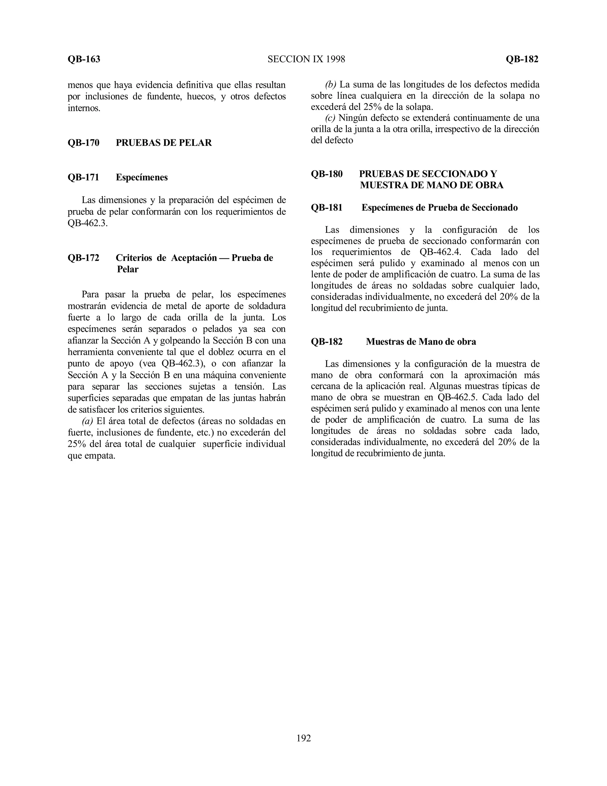QB-163 SECCION IX 1998 QB-182
192
menos que haya evidencia definitiva que ellas resultan
por inclusiones de fundente, huecos, y otros defectos
internos.
QB-170 PRUEBAS DE PELAR
QB-171 Especímenes
Las dimensiones y la preparación del espécimen de
prueba de pelar conformarán con los requerimientos de
QB-462.3.
QB-172 Criterios de Aceptación — Prueba de
Pelar
Para pasar la prueba de pelar, los especímenes
mostrarán evidencia de metal de aporte de soldadura
fuerte a lo largo de cada orilla de la junta. Los
especímenes serán separados o pelados ya sea con
afianzar la Sección A y golpeando la Sección B con una
herramienta conveniente tal que el doblez ocurra en el
punto de apoyo (vea QB-462.3), o con afianzar la
Sección A y la Sección B en una máquina conveniente
para separar las secciones sujetas a tensión. Las
superficies separadas que empatan de las juntas habrán
de satisfacer los criterios siguientes.
(a) El área total de defectos (áreas no soldadas en
fuerte, inclusiones de fundente, etc.) no excederán del
25% del área total de cualquier superficie individual
que empata.
(b) La suma de las longitudes de los defectos medida
sobre línea cualquiera en la dirección de la solapa no
excederá del 25% de la solapa.
(c) Ningún defecto se extenderá continuamente de una
orilla de la junta a la otra orilla, irrespectivo de la dirección
del defecto
QB-180 PRUEBAS DE SECCIONADO Y
MUESTRA DE MANO DE OBRA
QB-181 Especímenes de Prueba de Seccionado
Las dimensiones y la configuración de los
especímenes de prueba de seccionado conformarán con
los requerimientos de QB-462.4. Cada lado del
espécimen será pulido y examinado al menos con un
lente de poder de amplificación de cuatro. La suma de las
longitudes de áreas no soldadas sobre cualquier lado,
consideradas individualmente, no excederá del 20% de la
longitud del recubrimiento de junta.
QB-182 Muestras de Mano de obra
Las dimensiones y la configuración de la muestra de
mano de obra conformará con la aproximación más
cercana de la aplicación real. Algunas muestras típicas de
mano de obra se muestran en QB-462.5. Cada lado del
espécimen será pulido y examinado al menos con una lente
de poder de amplificación de cuatro. La suma de las
longitudes de áreas no soldadas sobre cada lado,
consideradas individualmente, no excederá del 20% de la
longitud de recubrimiento de junta.
 
