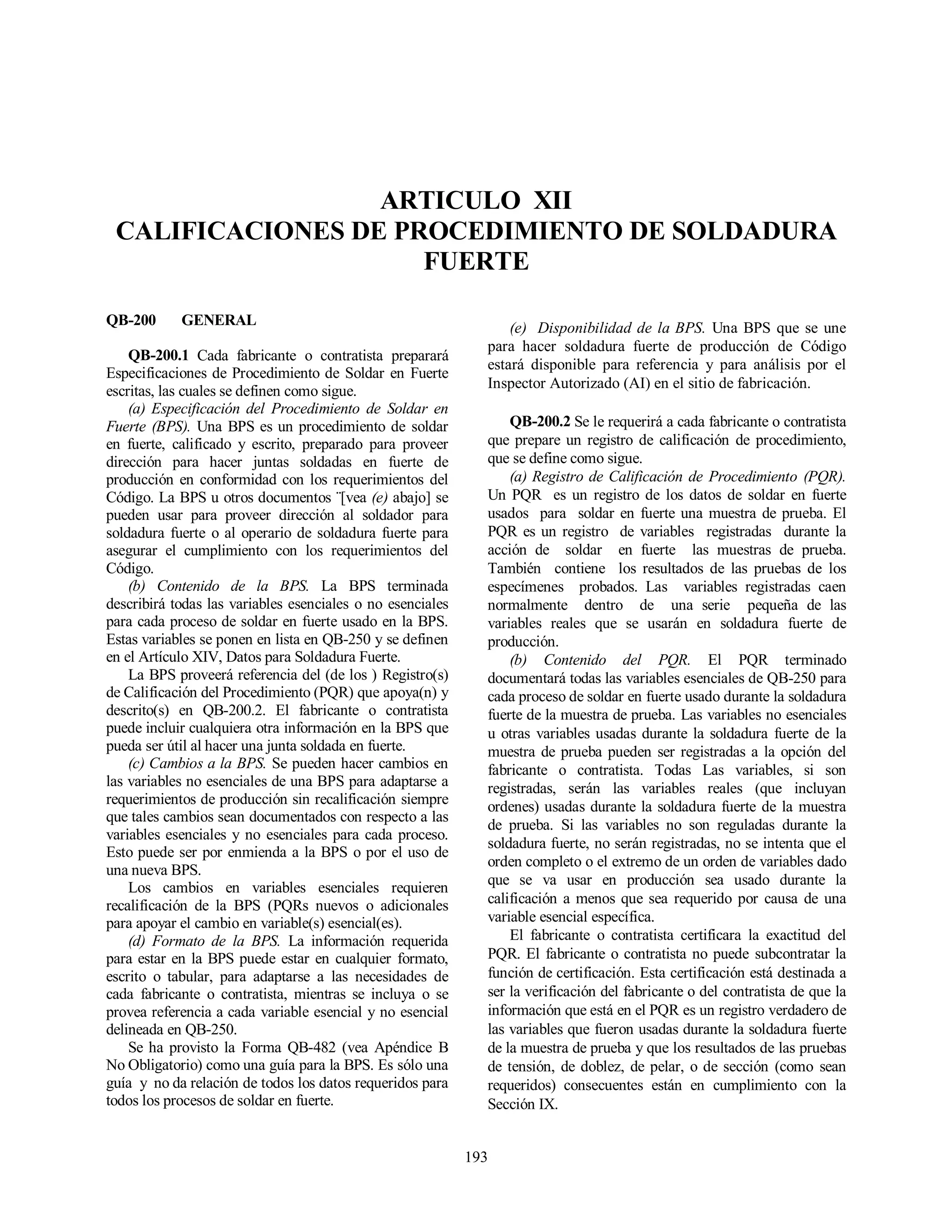193
ARTICULO XII
CALIFICACIONES DE PROCEDIMIENTO DE SOLDADURA
FUERTE
QB-200 GENERAL
QB-200.1 Cada fabricante o contratista preparará
Especificaciones de Procedimiento de Soldar en Fuerte
escritas, las cuales se definen como sigue.
(a) Especificación del Procedimiento de Soldar en
Fuerte (BPS). Una BPS es un procedimiento de soldar
en fuerte, calificado y escrito, preparado para proveer
dirección para hacer juntas soldadas en fuerte de
producción en conformidad con los requerimientos del
Código. La BPS u otros documentos ¨[vea (e) abajo] se
pueden usar para proveer dirección al soldador para
soldadura fuerte o al operario de soldadura fuerte para
asegurar el cumplimiento con los requerimientos del
Código.
(b) Contenido de la BPS. La BPS terminada
describirá todas las variables esenciales o no esenciales
para cada proceso de soldar en fuerte usado en la BPS.
Estas variables se ponen en lista en QB-250 y se definen
en el Artículo XIV, Datos para Soldadura Fuerte.
La BPS proveerá referencia del (de los ) Registro(s)
de Calificación del Procedimiento (PQR) que apoya(n) y
descrito(s) en QB-200.2. El fabricante o contratista
puede incluir cualquiera otra información en la BPS que
pueda ser útil al hacer una junta soldada en fuerte.
(c) Cambios a la BPS. Se pueden hacer cambios en
las variables no esenciales de una BPS para adaptarse a
requerimientos de producción sin recalificación siempre
que tales cambios sean documentados con respecto a las
variables esenciales y no esenciales para cada proceso.
Esto puede ser por enmienda a la BPS o por el uso de
una nueva BPS.
Los cambios en variables esenciales requieren
recalificación de la BPS (PQRs nuevos o adicionales
para apoyar el cambio en variable(s) esencial(es).
(d) Formato de la BPS. La información requerida
para estar en la BPS puede estar en cualquier formato,
escrito o tabular, para adaptarse a las necesidades de
cada fabricante o contratista, mientras se incluya o se
provea referencia a cada variable esencial y no esencial
delineada en QB-250.
Se ha provisto la Forma QB-482 (vea Apéndice B
No Obligatorio) como una guía para la BPS. Es sólo una
guía y no da relación de todos los datos requeridos para
todos los procesos de soldar en fuerte.
(e) Disponibilidad de la BPS. Una BPS que se une
para hacer soldadura fuerte de producción de Código
estará disponible para referencia y para análisis por el
Inspector Autorizado (AI) en el sitio de fabricación.
QB-200.2 Se le requerirá a cada fabricante o contratista
que prepare un registro de calificación de procedimiento,
que se define como sigue.
(a) Registro de Calificación de Procedimiento (PQR).
Un PQR es un registro de los datos de soldar en fuerte
usados para soldar en fuerte una muestra de prueba. El
PQR es un registro de variables registradas durante la
acción de soldar en fuerte las muestras de prueba.
También contiene los resultados de las pruebas de los
especímenes probados. Las variables registradas caen
normalmente dentro de una serie pequeña de las
variables reales que se usarán en soldadura fuerte de
producción.
(b) Contenido del PQR. El PQR terminado
documentará todas las variables esenciales de QB-250 para
cada proceso de soldar en fuerte usado durante la soldadura
fuerte de la muestra de prueba. Las variables no esenciales
u otras variables usadas durante la soldadura fuerte de la
muestra de prueba pueden ser registradas a la opción del
fabricante o contratista. Todas Las variables, si son
registradas, serán las variables reales (que incluyan
ordenes) usadas durante la soldadura fuerte de la muestra
de prueba. Si las variables no son reguladas durante la
soldadura fuerte, no serán registradas, no se intenta que el
orden completo o el extremo de un orden de variables dado
que se va usar en producción sea usado durante la
calificación a menos que sea requerido por causa de una
variable esencial específica.
El fabricante o contratista certificara la exactitud del
PQR. El fabricante o contratista no puede subcontratar la
función de certificación. Esta certificación está destinada a
ser la verificación del fabricante o del contratista de que la
información que está en el PQR es un registro verdadero de
las variables que fueron usadas durante la soldadura fuerte
de la muestra de prueba y que los resultados de las pruebas
de tensión, de doblez, de pelar, o de sección (como sean
requeridos) consecuentes están en cumplimiento con la
Sección IX.
 