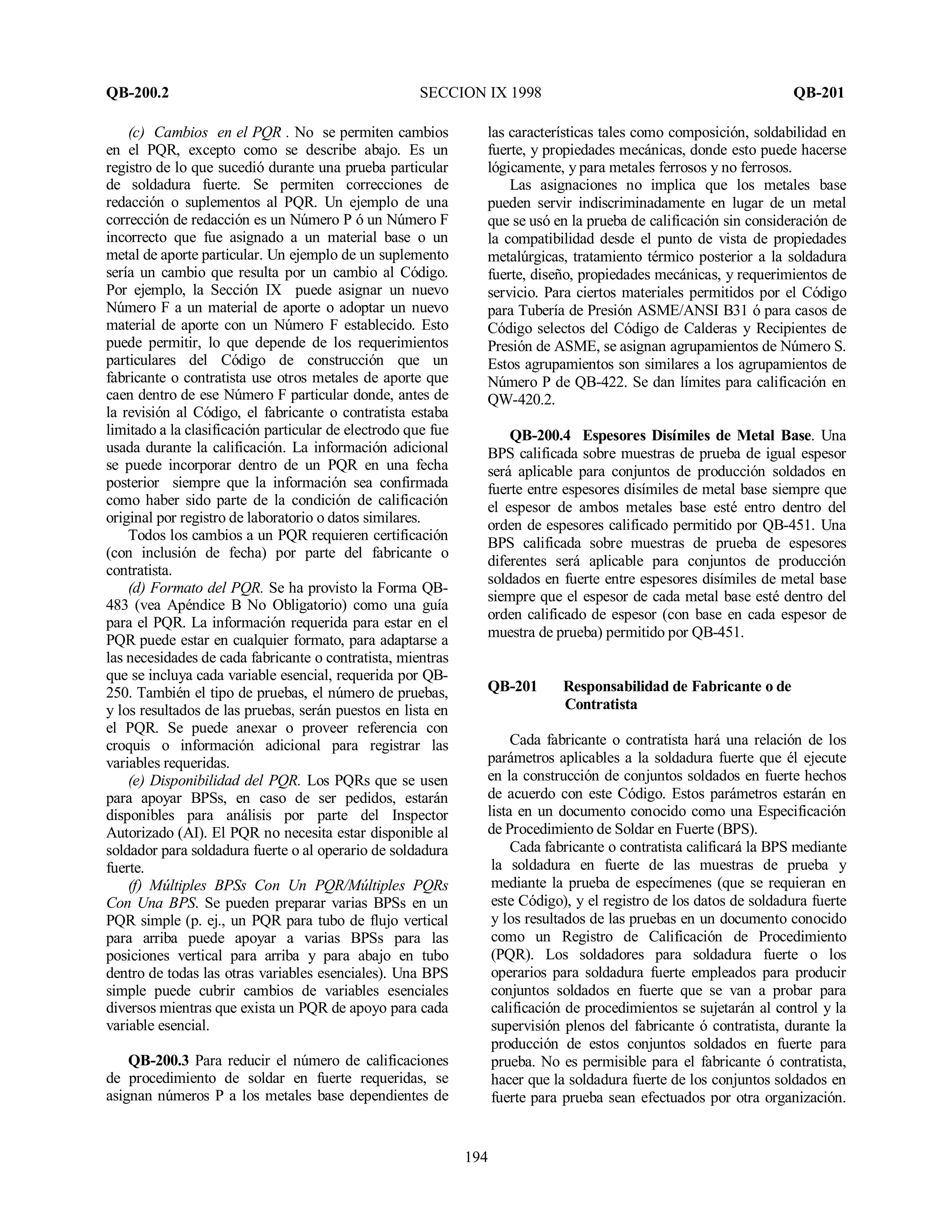 QB-200.2 SECCION IX 1998 QB-201
194
(c) Cambios en el PQR . No se permiten cambios
en el PQR, excepto como se describe abajo. Es un
registro de lo que sucedió durante una prueba particular
de soldadura fuerte. Se permiten correcciones de
redacción o suplementos al PQR. Un ejemplo de una
corrección de redacción es un Número P ó un Número F
incorrecto que fue asignado a un material base o un
metal de aporte particular. Un ejemplo de un suplemento
sería un cambio que resulta por un cambio al Código.
Por ejemplo, la Sección IX puede asignar un nuevo
Número F a un material de aporte o adoptar un nuevo
material de aporte con un Número F establecido. Esto
puede permitir, lo que depende de los requerimientos
particulares del Código de construcción que un
fabricante o contratista use otros metales de aporte que
caen dentro de ese Número F particular donde, antes de
la revisión al Código, el fabricante o contratista estaba
limitado a la clasificación particular de electrodo que fue
usada durante la calificación. La información adicional
se puede incorporar dentro de un PQR en una fecha
posterior siempre que la información sea confirmada
como haber sido parte de la condición de calificación
original por registro de laboratorio o datos similares.
Todos los cambios a un PQR requieren certificación
(con inclusión de fecha) por parte del fabricante o
contratista.
(d) Formato del PQR. Se ha provisto la Forma QB-
483 (vea Apéndice B No Obligatorio) como una guía
para el PQR. La información requerida para estar en el
PQR puede estar en cualquier formato, para adaptarse a
las necesidades de cada fabricante o contratista, mientras
que se incluya cada variable esencial, requerida por QB-
250. También el tipo de pruebas, el número de pruebas,
y los resultados de las pruebas, serán puestos en lista en
el PQR. Se puede anexar o proveer referencia con
croquis o información adicional para registrar las
variables requeridas.
(e) Disponibilidad del PQR. Los PQRs que se usen
para apoyar BPSs, en caso de ser pedidos, estarán
disponibles para análisis por parte del Inspector
Autorizado (AI). El PQR no necesita estar disponible al
soldador para soldadura fuerte o al operario de soldadura
fuerte.
(f) Múltiples BPSs Con Un PQR/Múltiples PQRs
Con Una BPS. Se pueden preparar varias BPSs en un
PQR simple (p. ej., un PQR para tubo de flujo vertical
para arriba puede apoyar a varias BPSs para las
posiciones vertical para arriba y para abajo en tubo
dentro de todas las otras variables esenciales). Una BPS
simple puede cubrir cambios de variables esenciales
diversos mientras que exista un PQR de apoyo para cada
variable esencial.
QB-200.3 Para reducir el número de calificaciones
de procedimiento de soldar en fuerte requeridas, se
asignan números P a los metales base dependientes de
las características tales como composición, soldabilidad en
fuerte, y propiedades mecánicas, donde esto puede hacerse
lógicamente, y para metales ferrosos y no ferrosos.
Las asignaciones no implica que los metales base
pueden servir indiscriminadamente en lugar de un metal
que se usó en la prueba de calificación sin consideración de
la compatibilidad desde el punto de vista de propiedades
metalúrgicas, tratamiento térmico posterior a la soldadura
fuerte, diseño, propiedades mecánicas, y requerimientos de
servicio. Para ciertos materiales permitidos por el Código
para Tubería de Presión ASME/ANSI B31 ó para casos de
Código selectos del Código de Calderas y Recipientes de
Presión de ASME, se asignan agrupamientos de Número S.
Estos agrupamientos son similares a los agrupamientos de
Número P de QB-422. Se dan límites para calificación en
QW-420.2.
QB-200.4 Espesores Disímiles de Metal Base. Una
BPS calificada sobre muestras de prueba de igual espesor
será aplicable para conjuntos de producción soldados en
fuerte entre espesores disímiles de metal base siempre que
el espesor de ambos metales base esté entro dentro del
orden de espesores calificado permitido por QB-451. Una
BPS calificada sobre muestras de prueba de espesores
diferentes será aplicable para conjuntos de producción
soldados en fuerte entre espesores disímiles de metal base
siempre que el espesor de cada metal base esté dentro del
orden calificado de espesor (con base en cada espesor de
muestra de prueba) permitido por QB-451.
QB-201 Responsabilidad de Fabricante o de
Contratista
Cada fabricante o contratista hará una relación de los
parámetros aplicables a la soldadura fuerte que él ejecute
en la construcción de conjuntos soldados en fuerte hechos
de acuerdo con este Código. Estos parámetros estarán en
lista en un documento conocido como una Especificación
de Procedimiento de Soldar en Fuerte (BPS).
Cada fabricante o contratista calificará la BPS mediante
la soldadura en fuerte de las muestras de prueba y
mediante la prueba de especímenes (que se requieran en
este Código), y el registro de los datos de soldadura fuerte
y los resultados de las pruebas en un documento conocido
como un Registro de Calificación de Procedimiento
(PQR). Los soldadores para soldadura fuerte o los
operarios para soldadura fuerte empleados para producir
conjuntos soldados en fuerte que se van a probar para
calificación de procedimientos se sujetarán al control y la
supervisión plenos del fabricante ó contratista, durante la
producción de estos conjuntos soldados en fuerte para
prueba. No es permisible para el fabricante ó contratista,
hacer que la soldadura fuerte de los conjuntos soldados en
fuerte para prueba sean efectuados por otra organización.
 