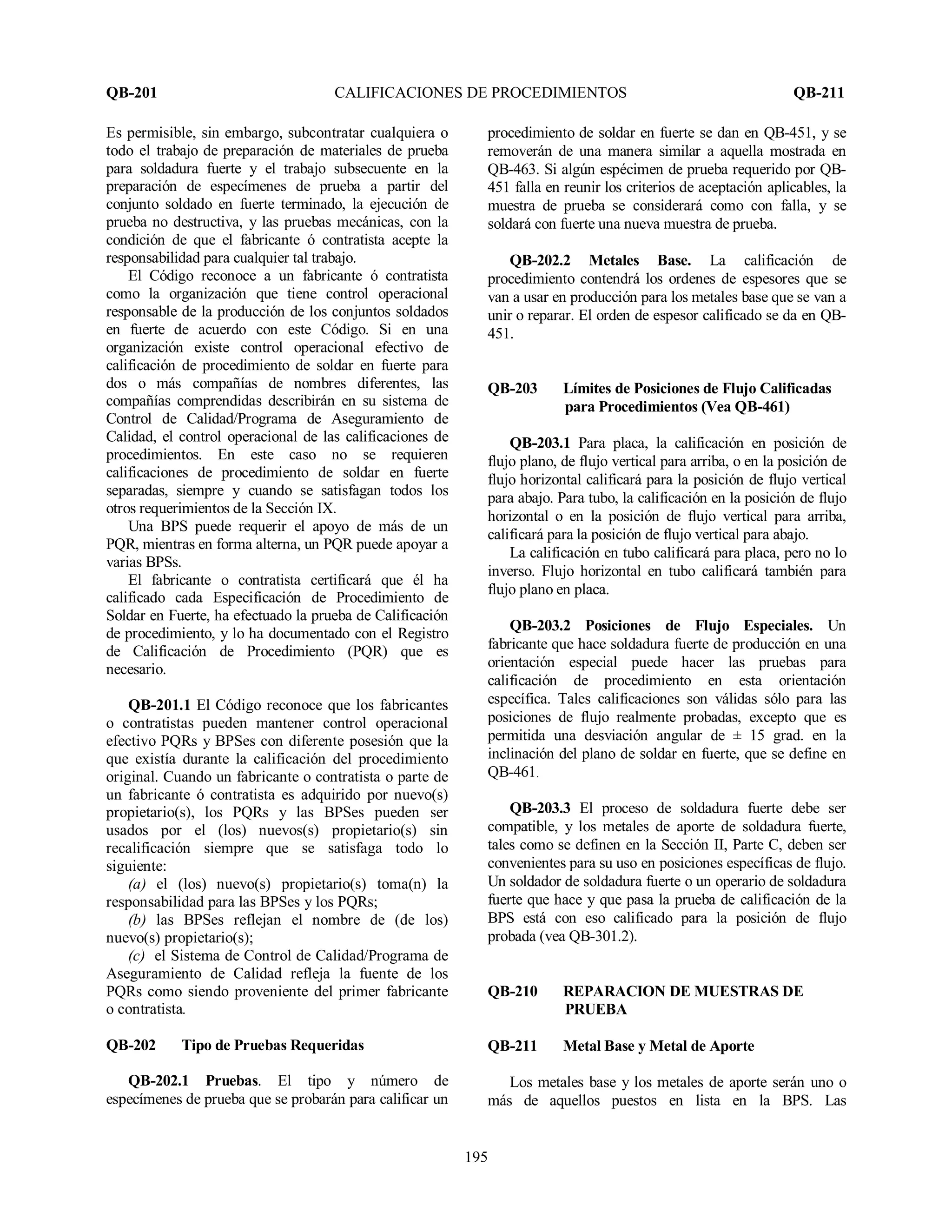 QB-201 CALIFICACIONES DE PROCEDIMIENTOS QB-211
195
Es permisible, sin embargo, subcontratar cualquiera o
todo el trabajo de preparación de materiales de prueba
para soldadura fuerte y el trabajo subsecuente en la
preparación de especímenes de prueba a partir del
conjunto soldado en fuerte terminado, la ejecución de
prueba no destructiva, y las pruebas mecánicas, con la
condición de que el fabricante ó contratista acepte la
responsabilidad para cualquier tal trabajo.
El Código reconoce a un fabricante ó contratista
como la organización que tiene control operacional
responsable de la producción de los conjuntos soldados
en fuerte de acuerdo con este Código. Si en una
organización existe control operacional efectivo de
calificación de procedimiento de soldar en fuerte para
dos o más compañías de nombres diferentes, las
compañías comprendidas describirán en su sistema de
Control de Calidad/Programa de Aseguramiento de
Calidad, el control operacional de las calificaciones de
procedimientos. En este caso no se requieren
calificaciones de procedimiento de soldar en fuerte
separadas, siempre y cuando se satisfagan todos los
otros requerimientos de la Sección IX.
Una BPS puede requerir el apoyo de más de un
PQR, mientras en forma alterna, un PQR puede apoyar a
varias BPSs.
El fabricante o contratista certificará que él ha
calificado cada Especificación de Procedimiento de
Soldar en Fuerte, ha efectuado la prueba de Calificación
de procedimiento, y lo ha documentado con el Registro
de Calificación de Procedimiento (PQR) que es
necesario.
QB-201.1 El Código reconoce que los fabricantes
o contratistas pueden mantener control operacional
efectivo PQRs y BPSes con diferente posesión que la
que existía durante la calificación del procedimiento
original. Cuando un fabricante o contratista o parte de
un fabricante ó contratista es adquirido por nuevo(s)
propietario(s), los PQRs y las BPSes pueden ser
usados por el (los) nuevos(s) propietario(s) sin
recalificación siempre que se satisfaga todo lo
siguiente:
(a) el (los) nuevo(s) propietario(s) toma(n) la
responsabilidad para las BPSes y los PQRs;
(b) las BPSes reflejan el nombre de (de los)
nuevo(s) propietario(s);
(c) el Sistema de Control de Calidad/Programa de
Aseguramiento de Calidad refleja la fuente de los
PQRs como siendo proveniente del primer fabricante
o contratista.
QB-202 Tipo de Pruebas Requeridas
QB-202.1 Pruebas. El tipo y número de
especímenes de prueba que se probarán para calificar un
procedimiento de soldar en fuerte se dan en QB-451, y se
removerán de una manera similar a aquella mostrada en
QB-463. Si algún espécimen de prueba requerido por QB-
451 falla en reunir los criterios de aceptación aplicables, la
muestra de prueba se considerará como con falla, y se
soldará con fuerte una nueva muestra de prueba.
QB-202.2 Metales Base. La calificación de
procedimiento contendrá los ordenes de espesores que se
van a usar en producción para los metales base que se van a
unir o reparar. El orden de espesor calificado se da en QB-
451.
QB-203 Límites de Posiciones de Flujo Calificadas
para Procedimientos (Vea QB-461)
QB-203.1 Para placa, la calificación en posición de
flujo plano, de flujo vertical para arriba, o en la posición de
flujo horizontal calificará para la posición de flujo vertical
para abajo. Para tubo, la calificación en la posición de flujo
horizontal o en la posición de flujo vertical para arriba,
calificará para la posición de flujo vertical para abajo.
La calificación en tubo calificará para placa, pero no lo
inverso. Flujo horizontal en tubo calificará también para
flujo plano en placa.
QB-203.2 Posiciones de Flujo Especiales. Un
fabricante que hace soldadura fuerte de producción en una
orientación especial puede hacer las pruebas para
calificación de procedimiento en esta orientación
específica. Tales calificaciones son válidas sólo para las
posiciones de flujo realmente probadas, excepto que es
permitida una desviación angular de ± 15 grad. en la
inclinación del plano de soldar en fuerte, que se define en
QB-461.
QB-203.3 El proceso de soldadura fuerte debe ser
compatible, y los metales de aporte de soldadura fuerte,
tales como se definen en la Sección II, Parte C, deben ser
convenientes para su uso en posiciones específicas de flujo.
Un soldador de soldadura fuerte o un operario de soldadura
fuerte que hace y que pasa la prueba de calificación de la
BPS está con eso calificado para la posición de flujo
probada (vea QB-301.2).
QB-210 REPARACION DE MUESTRAS DE
PRUEBA
QB-211 Metal Base y Metal de Aporte
Los metales base y los metales de aporte serán uno o
más de aquellos puestos en lista en la BPS. Las
 