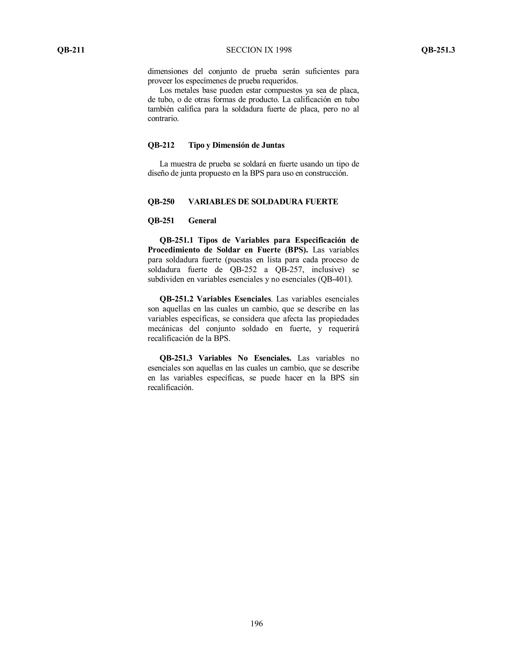 QB-211 SECCION IX 1998 QB-251.3
196
dimensiones del conjunto de prueba serán suficientes para
proveer los especímenes de prueba requeridos.
Los metales base pueden estar compuestos ya sea de placa,
de tubo, o de otras formas de producto. La calificación en tubo
también califica para la soldadura fuerte de placa, pero no al
contrario.
QB-212 Tipo y Dimensión de Juntas
La muestra de prueba se soldará en fuerte usando un tipo de
diseño de junta propuesto en la BPS para uso en construcción.
QB-250 VARIABLES DE SOLDADURA FUERTE
QB-251 General
QB-251.1 Tipos de Variables para Especificación de
Procedimiento de Soldar en Fuerte (BPS). Las variables
para soldadura fuerte (puestas en lista para cada proceso de
soldadura fuerte de QB-252 a QB-257, inclusive) se
subdividen en variables esenciales y no esenciales (QB-401).
QB-251.2 Variables Esenciales. Las variables esenciales
son aquellas en las cuales un cambio, que se describe en las
variables específicas, se considera que afecta las propiedades
mecánicas del conjunto soldado en fuerte, y requerirá
recalificación de la BPS.
QB-251.3 Variables No Esenciales. Las variables no
esenciales son aquellas en las cuales un cambio, que se describe
en las variables específicas, se puede hacer en la BPS sin
recalificación.
 