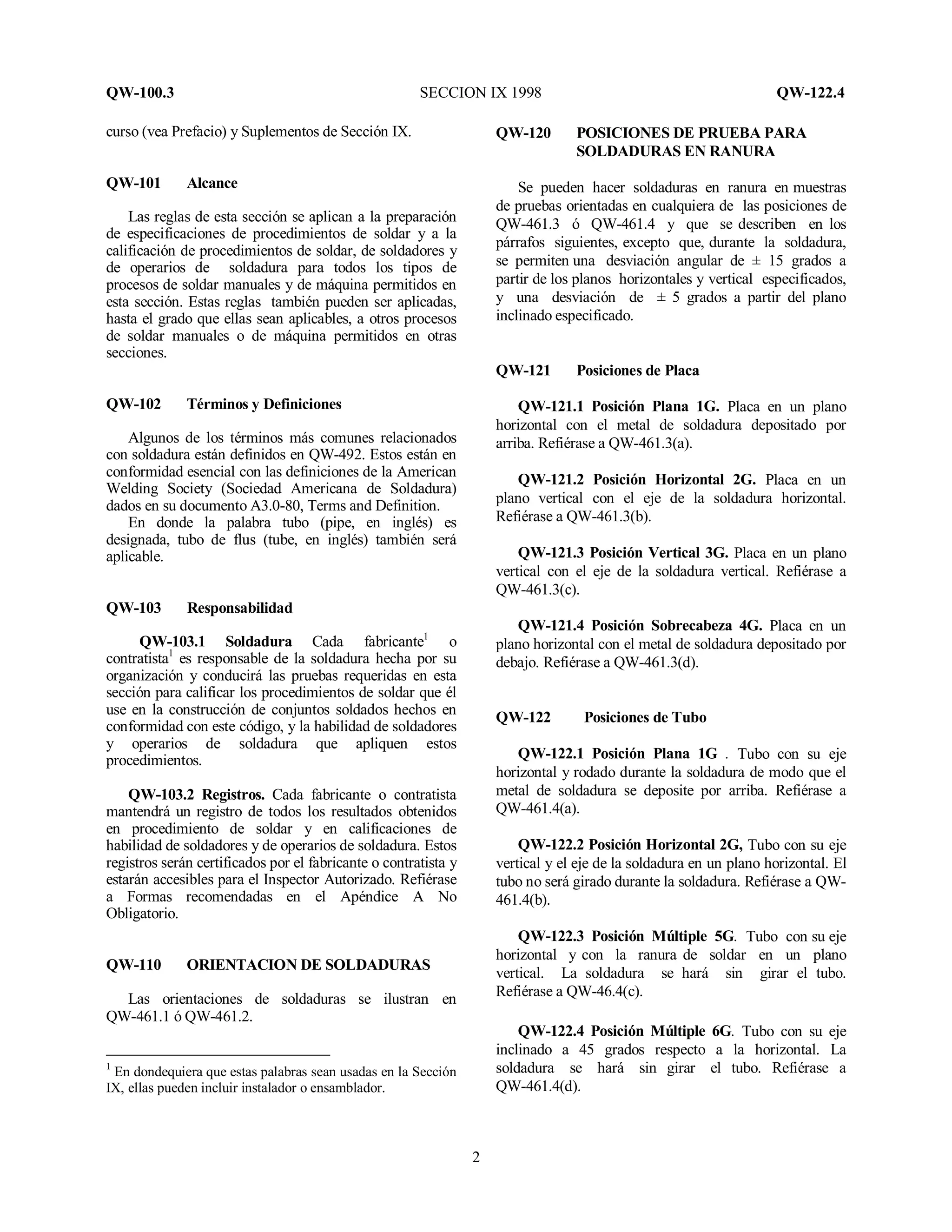 QW-100.3 SECCION IX 1998 QW-122.4
2
curso (vea Prefacio) y Suplementos de Sección IX.
QW-101 Alcance
Las reglas de esta sección se aplican a la preparación
de especificaciones de procedimientos de soldar y a la
calificación de procedimientos de soldar, de soldadores y
de operarios de soldadura para todos los tipos de
procesos de soldar manuales y de máquina permitidos en
esta sección. Estas reglas también pueden ser aplicadas,
hasta el grado que ellas sean aplicables, a otros procesos
de soldar manuales o de máquina permitidos en otras
secciones.
QW-102 Términos y Definiciones
Algunos de los términos más comunes relacionados
con soldadura están definidos en QW-492. Estos están en
conformidad esencial con las definiciones de la American
Welding Society (Sociedad Americana de Soldadura)
dados en su documento A3.0-80, Terms and Definition.
En donde la palabra tubo (pipe, en inglés) es
designada, tubo de flus (tube, en inglés) también será
aplicable.
QW-103 Responsabilidad
QW-103.1 Soldadura Cada fabricante1
o
contratista1
es responsable de la soldadura hecha por su
organización y conducirá las pruebas requeridas en esta
sección para calificar los procedimientos de soldar que él
use en la construcción de conjuntos soldados hechos en
conformidad con este código, y la habilidad de soldadores
y operarios de soldadura que apliquen estos
procedimientos.
QW-103.2 Registros. Cada fabricante o contratista
mantendrá un registro de todos los resultados obtenidos
en procedimiento de soldar y en calificaciones de
habilidad de soldadores y de operarios de soldadura. Estos
registros serán certificados por el fabricante o contratista y
estarán accesibles para el Inspector Autorizado. Refiérase
a Formas recomendadas en el Apéndice A No
Obligatorio.
QW-110 ORIENTACION DE SOLDADURAS
Las orientaciones de soldaduras se ilustran en
QW-461.1 ó QW-461.2.
1
En dondequiera que estas palabras sean usadas en la Sección
IX, ellas pueden incluir instalador o ensamblador.
QW-120 POSICIONES DE PRUEBA PARA
SOLDADURAS EN RANURA
Se pueden hacer soldaduras en ranura en muestras
de pruebas orientadas en cualquiera de las posiciones de
QW-461.3 ó QW-461.4 y que se describen en los
párrafos siguientes, excepto que, durante la soldadura,
se permiten una desviación angular de ± 15 grados a
partir de los planos horizontales y vertical especificados,
y una desviación de ± 5 grados a partir del plano
inclinado especificado.
QW-121 Posiciones de Placa
QW-121.1 Posición Plana 1G. Placa en un plano
horizontal con el metal de soldadura depositado por
arriba. Refiérase a QW-461.3(a).
QW-121.2 Posición Horizontal 2G. Placa en un
plano vertical con el eje de la soldadura horizontal.
Refiérase a QW-461.3(b).
QW-121.3 Posición Vertical 3G. Placa en un plano
vertical con el eje de la soldadura vertical. Refiérase a
QW-461.3(c).
QW-121.4 Posición Sobrecabeza 4G. Placa en un
plano horizontal con el metal de soldadura depositado por
debajo. Refiérase a QW-461.3(d).
QW-122 Posiciones de Tubo
QW-122.1 Posición Plana 1G . Tubo con su eje
horizontal y rodado durante la soldadura de modo que el
metal de soldadura se deposite por arriba. Refiérase a
QW-461.4(a).
QW-122.2 Posición Horizontal 2G, Tubo con su eje
vertical y el eje de la soldadura en un plano horizontal. El
tubo no será girado durante la soldadura. Refiérase a QW-
461.4(b).
QW-122.3 Posición Múltiple 5G. Tubo con su eje
horizontal y con la ranura de soldar en un plano
vertical. La soldadura se hará sin girar el tubo.
Refiérase a QW-46.4(c).
QW-122.4 Posición Múltiple 6G. Tubo con su eje
inclinado a 45 grados respecto a la horizontal. La
soldadura se hará sin girar el tubo. Refiérase a
QW-461.4(d).
 