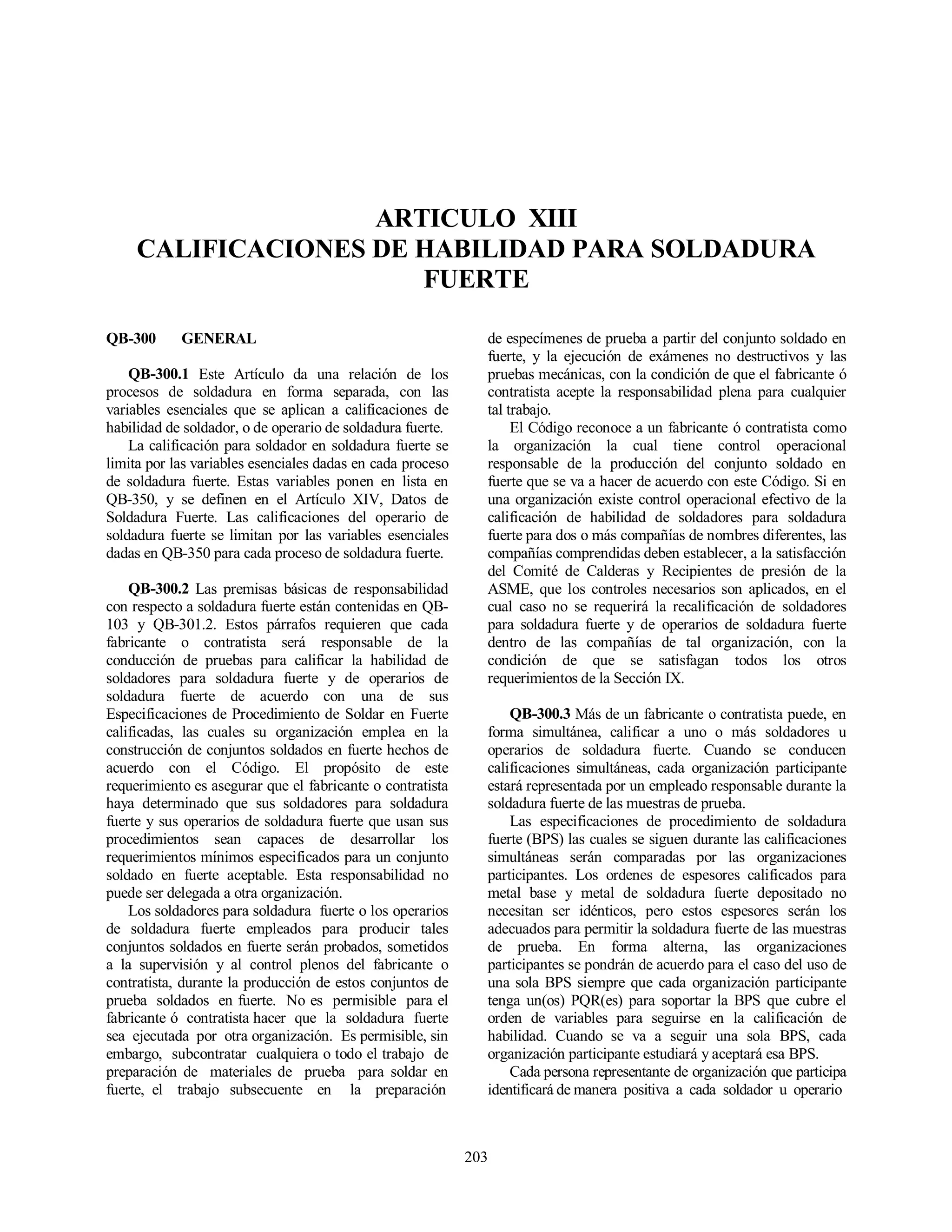 203
ARTICULO XIII
CALIFICACIONES DE HABILIDAD PARA SOLDADURA
FUERTE
QB-300 GENERAL
QB-300.1 Este Artículo da una relación de los
procesos de soldadura en forma separada, con las
variables esenciales que se aplican a calificaciones de
habilidad de soldador, o de operario de soldadura fuerte.
La calificación para soldador en soldadura fuerte se
limita por las variables esenciales dadas en cada proceso
de soldadura fuerte. Estas variables ponen en lista en
QB-350, y se definen en el Artículo XIV, Datos de
Soldadura Fuerte. Las calificaciones del operario de
soldadura fuerte se limitan por las variables esenciales
dadas en QB-350 para cada proceso de soldadura fuerte.
QB-300.2 Las premisas básicas de responsabilidad
con respecto a soldadura fuerte están contenidas en QB-
103 y QB-301.2. Estos párrafos requieren que cada
fabricante o contratista será responsable de la
conducción de pruebas para calificar la habilidad de
soldadores para soldadura fuerte y de operarios de
soldadura fuerte de acuerdo con una de sus
Especificaciones de Procedimiento de Soldar en Fuerte
calificadas, las cuales su organización emplea en la
construcción de conjuntos soldados en fuerte hechos de
acuerdo con el Código. El propósito de este
requerimiento es asegurar que el fabricante o contratista
haya determinado que sus soldadores para soldadura
fuerte y sus operarios de soldadura fuerte que usan sus
procedimientos sean capaces de desarrollar los
requerimientos mínimos especificados para un conjunto
soldado en fuerte aceptable. Esta responsabilidad no
puede ser delegada a otra organización.
Los soldadores para soldadura fuerte o los operarios
de soldadura fuerte empleados para producir tales
conjuntos soldados en fuerte serán probados, sometidos
a la supervisión y al control plenos del fabricante o
contratista, durante la producción de estos conjuntos de
prueba soldados en fuerte. No es permisible para el
fabricante ó contratista hacer que la soldadura fuerte
sea ejecutada por otra organización. Es permisible, sin
embargo, subcontratar cualquiera o todo el trabajo de
preparación de materiales de prueba para soldar en
fuerte, el trabajo subsecuente en la preparación
de especímenes de prueba a partir del conjunto soldado en
fuerte, y la ejecución de exámenes no destructivos y las
pruebas mecánicas, con la condición de que el fabricante ó
contratista acepte la responsabilidad plena para cualquier
tal trabajo.
El Código reconoce a un fabricante ó contratista como
la organización la cual tiene control operacional
responsable de la producción del conjunto soldado en
fuerte que se va a hacer de acuerdo con este Código. Si en
una organización existe control operacional efectivo de la
calificación de habilidad de soldadores para soldadura
fuerte para dos o más compañías de nombres diferentes, las
compañías comprendidas deben establecer, a la satisfacción
del Comité de Calderas y Recipientes de presión de la
ASME, que los controles necesarios son aplicados, en el
cual caso no se requerirá la recalificación de soldadores
para soldadura fuerte y de operarios de soldadura fuerte
dentro de las compañías de tal organización, con la
condición de que se satisfagan todos los otros
requerimientos de la Sección IX.
QB-300.3 Más de un fabricante o contratista puede, en
forma simultánea, calificar a uno o más soldadores u
operarios de soldadura fuerte. Cuando se conducen
calificaciones simultáneas, cada organización participante
estará representada por un empleado responsable durante la
soldadura fuerte de las muestras de prueba.
Las especificaciones de procedimiento de soldadura
fuerte (BPS) las cuales se siguen durante las calificaciones
simultáneas serán comparadas por las organizaciones
participantes. Los ordenes de espesores calificados para
metal base y metal de soldadura fuerte depositado no
necesitan ser idénticos, pero estos espesores serán los
adecuados para permitir la soldadura fuerte de las muestras
de prueba. En forma alterna, las organizaciones
participantes se pondrán de acuerdo para el caso del uso de
una sola BPS siempre que cada organización participante
tenga un(os) PQR(es) para soportar la BPS que cubre el
orden de variables para seguirse en la calificación de
habilidad. Cuando se va a seguir una sola BPS, cada
organización participante estudiará y aceptará esa BPS.
Cada persona representante de organización que participa
identificará de manera positiva a cada soldador u operario
 