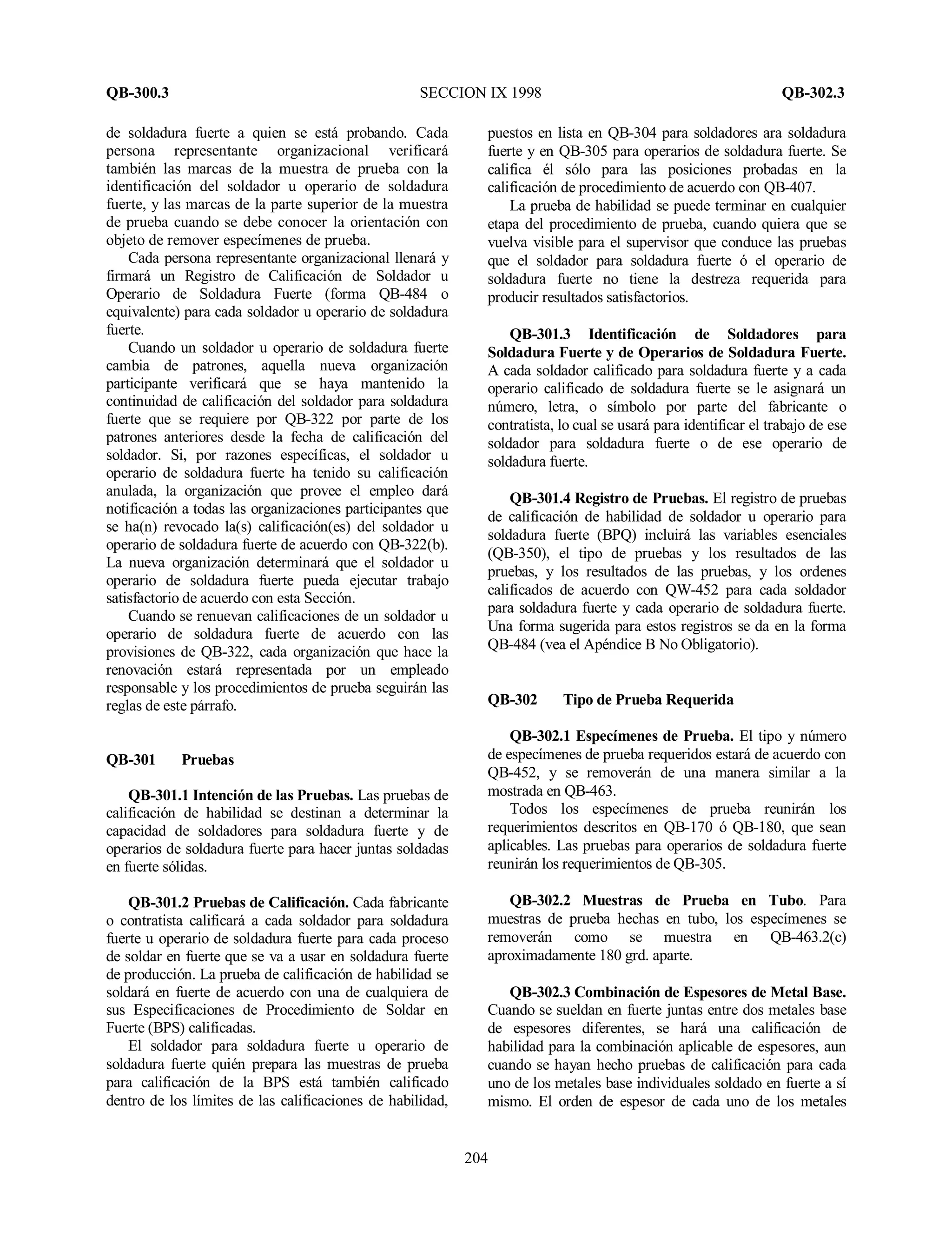 QB-300.3 SECCION IX 1998 QB-302.3
204
de soldadura fuerte a quien se está probando. Cada
persona representante organizacional verificará
también las marcas de la muestra de prueba con la
identificación del soldador u operario de soldadura
fuerte, y las marcas de la parte superior de la muestra
de prueba cuando se debe conocer la orientación con
objeto de remover especímenes de prueba.
Cada persona representante organizacional llenará y
firmará un Registro de Calificación de Soldador u
Operario de Soldadura Fuerte (forma QB-484 o
equivalente) para cada soldador u operario de soldadura
fuerte.
Cuando un soldador u operario de soldadura fuerte
cambia de patrones, aquella nueva organización
participante verificará que se haya mantenido la
continuidad de calificación del soldador para soldadura
fuerte que se requiere por QB-322 por parte de los
patrones anteriores desde la fecha de calificación del
soldador. Si, por razones específicas, el soldador u
operario de soldadura fuerte ha tenido su calificación
anulada, la organización que provee el empleo dará
notificación a todas las organizaciones participantes que
se ha(n) revocado la(s) calificación(es) del soldador u
operario de soldadura fuerte de acuerdo con QB-322(b).
La nueva organización determinará que el soldador u
operario de soldadura fuerte pueda ejecutar trabajo
satisfactorio de acuerdo con esta Sección.
Cuando se renuevan calificaciones de un soldador u
operario de soldadura fuerte de acuerdo con las
provisiones de QB-322, cada organización que hace la
renovación estará representada por un empleado
responsable y los procedimientos de prueba seguirán las
reglas de este párrafo.
QB-301 Pruebas
QB-301.1 Intención de las Pruebas. Las pruebas de
calificación de habilidad se destinan a determinar la
capacidad de soldadores para soldadura fuerte y de
operarios de soldadura fuerte para hacer juntas soldadas
en fuerte sólidas.
QB-301.2 Pruebas de Calificación. Cada fabricante
o contratista calificará a cada soldador para soldadura
fuerte u operario de soldadura fuerte para cada proceso
de soldar en fuerte que se va a usar en soldadura fuerte
de producción. La prueba de calificación de habilidad se
soldará en fuerte de acuerdo con una de cualquiera de
sus Especificaciones de Procedimiento de Soldar en
Fuerte (BPS) calificadas.
El soldador para soldadura fuerte u operario de
soldadura fuerte quién prepara las muestras de prueba
para calificación de la BPS está también calificado
dentro de los límites de las calificaciones de habilidad,
puestos en lista en QB-304 para soldadores ara soldadura
fuerte y en QB-305 para operarios de soldadura fuerte. Se
califica él sólo para las posiciones probadas en la
calificación de procedimiento de acuerdo con QB-407.
La prueba de habilidad se puede terminar en cualquier
etapa del procedimiento de prueba, cuando quiera que se
vuelva visible para el supervisor que conduce las pruebas
que el soldador para soldadura fuerte ó el operario de
soldadura fuerte no tiene la destreza requerida para
producir resultados satisfactorios.
QB-301.3 Identificación de Soldadores para
Soldadura Fuerte y de Operarios de Soldadura Fuerte.
A cada soldador calificado para soldadura fuerte y a cada
operario calificado de soldadura fuerte se le asignará un
número, letra, o símbolo por parte del fabricante o
contratista, lo cual se usará para identificar el trabajo de ese
soldador para soldadura fuerte o de ese operario de
soldadura fuerte.
QB-301.4 Registro de Pruebas. El registro de pruebas
de calificación de habilidad de soldador u operario para
soldadura fuerte (BPQ) incluirá las variables esenciales
(QB-350), el tipo de pruebas y los resultados de las
pruebas, y los resultados de las pruebas, y los ordenes
calificados de acuerdo con QW-452 para cada soldador
para soldadura fuerte y cada operario de soldadura fuerte.
Una forma sugerida para estos registros se da en la forma
QB-484 (vea el Apéndice B No Obligatorio).
QB-302 Tipo de Prueba Requerida
QB-302.1 Especímenes de Prueba. El tipo y número
de especímenes de prueba requeridos estará de acuerdo con
QB-452, y se removerán de una manera similar a la
mostrada en QB-463.
Todos los especímenes de prueba reunirán los
requerimientos descritos en QB-170 ó QB-180, que sean
aplicables. Las pruebas para operarios de soldadura fuerte
reunirán los requerimientos de QB-305.
QB-302.2 Muestras de Prueba en Tubo. Para
muestras de prueba hechas en tubo, los especímenes se
removerán como se muestra en QB-463.2(c)
aproximadamente 180 grd. aparte.
QB-302.3 Combinación de Espesores de Metal Base.
Cuando se sueldan en fuerte juntas entre dos metales base
de espesores diferentes, se hará una calificación de
habilidad para la combinación aplicable de espesores, aun
cuando se hayan hecho pruebas de calificación para cada
uno de los metales base individuales soldado en fuerte a sí
mismo. El orden de espesor de cada uno de los metales
 
