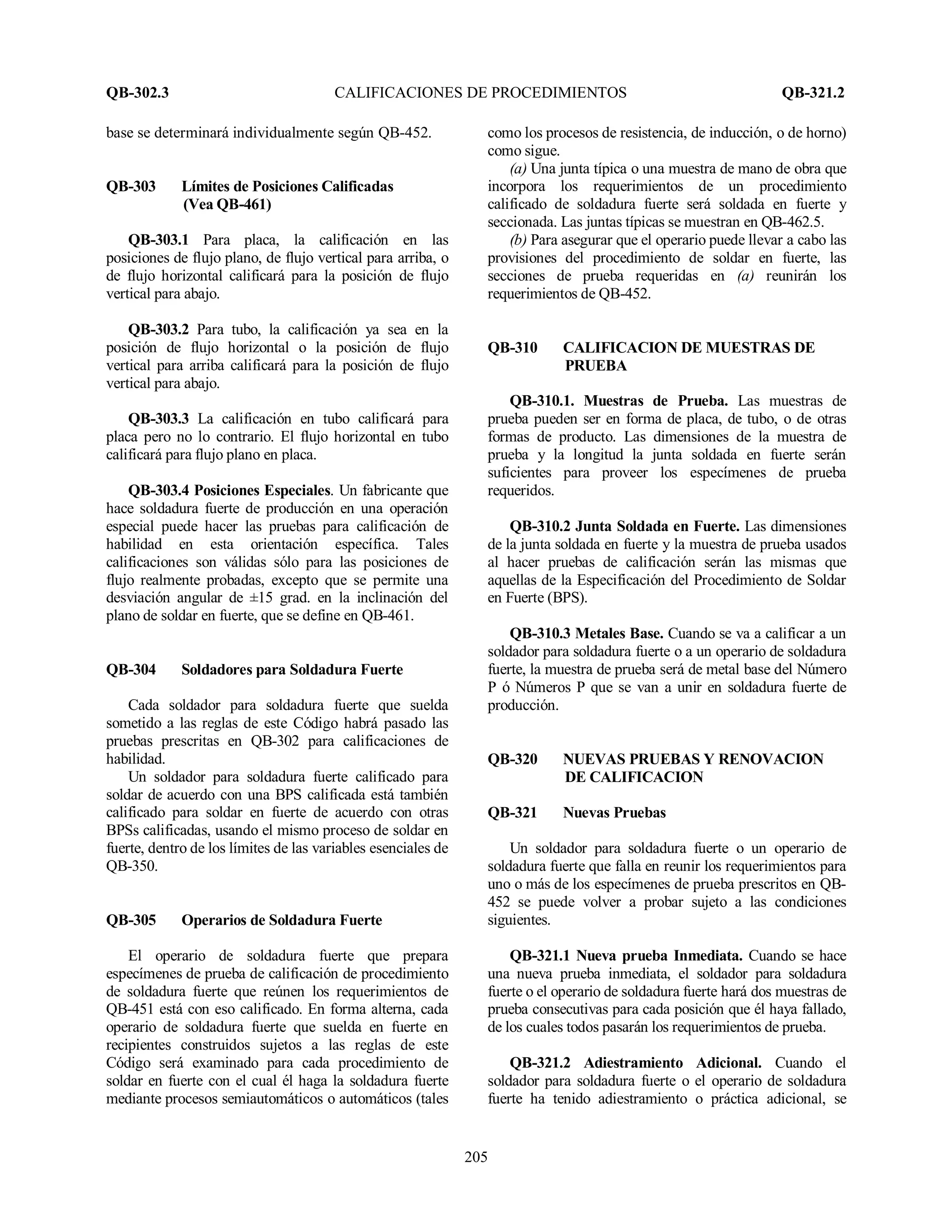 QB-302.3 CALIFICACIONES DE PROCEDIMIENTOS QB-321.2
205
base se determinará individualmente según QB-452.
QB-303 Límites de Posiciones Calificadas
(Vea QB-461)
QB-303.1 Para placa, la calificación en las
posiciones de flujo plano, de flujo vertical para arriba, o
de flujo horizontal calificará para la posición de flujo
vertical para abajo.
QB-303.2 Para tubo, la calificación ya sea en la
posición de flujo horizontal o la posición de flujo
vertical para arriba calificará para la posición de flujo
vertical para abajo.
QB-303.3 La calificación en tubo calificará para
placa pero no lo contrario. El flujo horizontal en tubo
calificará para flujo plano en placa.
QB-303.4 Posiciones Especiales. Un fabricante que
hace soldadura fuerte de producción en una operación
especial puede hacer las pruebas para calificación de
habilidad en esta orientación específica. Tales
calificaciones son válidas sólo para las posiciones de
flujo realmente probadas, excepto que se permite una
desviación angular de ±15 grad. en la inclinación del
plano de soldar en fuerte, que se define en QB-461.
QB-304 Soldadores para Soldadura Fuerte
Cada soldador para soldadura fuerte que suelda
sometido a las reglas de este Código habrá pasado las
pruebas prescritas en QB-302 para calificaciones de
habilidad.
Un soldador para soldadura fuerte calificado para
soldar de acuerdo con una BPS calificada está también
calificado para soldar en fuerte de acuerdo con otras
BPSs calificadas, usando el mismo proceso de soldar en
fuerte, dentro de los límites de las variables esenciales de
QB-350.
QB-305 Operarios de Soldadura Fuerte
El operario de soldadura fuerte que prepara
especímenes de prueba de calificación de procedimiento
de soldadura fuerte que reúnen los requerimientos de
QB-451 está con eso calificado. En forma alterna, cada
operario de soldadura fuerte que suelda en fuerte en
recipientes construidos sujetos a las reglas de este
Código será examinado para cada procedimiento de
soldar en fuerte con el cual él haga la soldadura fuerte
mediante procesos semiautomáticos o automáticos (tales
como los procesos de resistencia, de inducción, o de horno)
como sigue.
(a) Una junta típica o una muestra de mano de obra que
incorpora los requerimientos de un procedimiento
calificado de soldadura fuerte será soldada en fuerte y
seccionada. Las juntas típicas se muestran en QB-462.5.
(b) Para asegurar que el operario puede llevar a cabo las
provisiones del procedimiento de soldar en fuerte, las
secciones de prueba requeridas en (a) reunirán los
requerimientos de QB-452.
QB-310 CALIFICACION DE MUESTRAS DE
PRUEBA
QB-310.1. Muestras de Prueba. Las muestras de
prueba pueden ser en forma de placa, de tubo, o de otras
formas de producto. Las dimensiones de la muestra de
prueba y la longitud la junta soldada en fuerte serán
suficientes para proveer los especímenes de prueba
requeridos.
QB-310.2 Junta Soldada en Fuerte. Las dimensiones
de la junta soldada en fuerte y la muestra de prueba usados
al hacer pruebas de calificación serán las mismas que
aquellas de la Especificación del Procedimiento de Soldar
en Fuerte (BPS).
QB-310.3 Metales Base. Cuando se va a calificar a un
soldador para soldadura fuerte o a un operario de soldadura
fuerte, la muestra de prueba será de metal base del Número
P ó Números P que se van a unir en soldadura fuerte de
producción.
QB-320 NUEVAS PRUEBAS Y RENOVACION
DE CALIFICACION
QB-321 Nuevas Pruebas
Un soldador para soldadura fuerte o un operario de
soldadura fuerte que falla en reunir los requerimientos para
uno o más de los especímenes de prueba prescritos en QB-
452 se puede volver a probar sujeto a las condiciones
siguientes.
QB-321.1 Nueva prueba Inmediata. Cuando se hace
una nueva prueba inmediata, el soldador para soldadura
fuerte o el operario de soldadura fuerte hará dos muestras de
prueba consecutivas para cada posición que él haya fallado,
de los cuales todos pasarán los requerimientos de prueba.
QB-321.2 Adiestramiento Adicional. Cuando el
soldador para soldadura fuerte o el operario de soldadura
fuerte ha tenido adiestramiento o práctica adicional, se
 