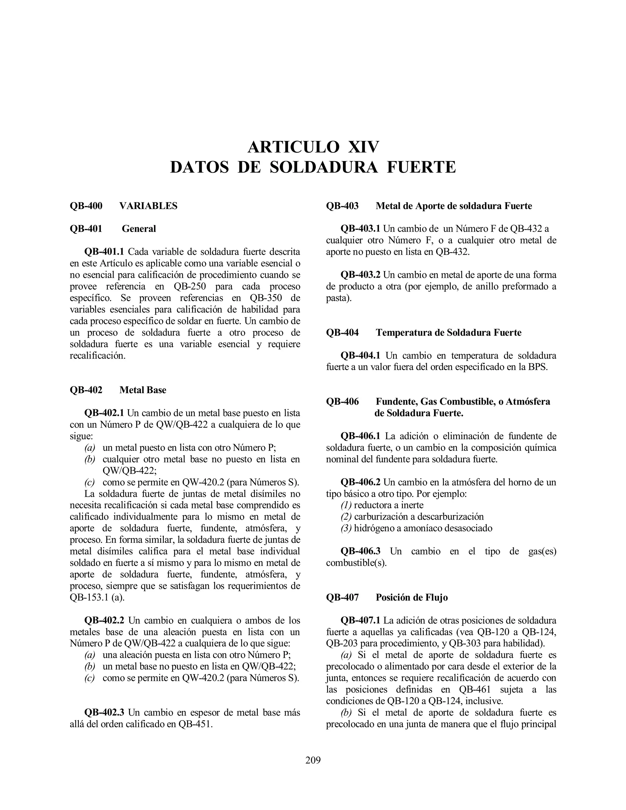 209
ARTICULO XIV
DATOS DE SOLDADURA FUERTE
QB-400 VARIABLES
QB-401 General
QB-401.1 Cada variable de soldadura fuerte descrita
en este Artículo es aplicable como una variable esencial o
no esencial para calificación de procedimiento cuando se
provee referencia en QB-250 para cada proceso
específico. Se proveen referencias en QB-350 de
variables esenciales para calificación de habilidad para
cada proceso específico de soldar en fuerte. Un cambio de
un proceso de soldadura fuerte a otro proceso de
soldadura fuerte es una variable esencial y requiere
recalificación.
QB-402 Metal Base
QB-402.1 Un cambio de un metal base puesto en lista
con un Número P de QW/QB-422 a cualquiera de lo que
sigue:
(a) un metal puesto en lista con otro Número P;
(b) cualquier otro metal base no puesto en lista en
QW/QB-422;
(c) como se permite en QW-420.2 (para Números S).
La soldadura fuerte de juntas de metal disímiles no
necesita recalificación si cada metal base comprendido es
calificado individualmente para lo mismo en metal de
aporte de soldadura fuerte, fundente, atmósfera, y
proceso. En forma similar, la soldadura fuerte de juntas de
metal disímiles califica para el metal base individual
soldado en fuerte a sí mismo y para lo mismo en metal de
aporte de soldadura fuerte, fundente, atmósfera, y
proceso, siempre que se satisfagan los requerimientos de
QB-153.1 (a).
QB-402.2 Un cambio en cualquiera o ambos de los
metales base de una aleación puesta en lista con un
Número P de QW/QB-422 a cualquiera de lo que sigue:
(a) una aleación puesta en lista con otro Número P;
(b) un metal base no puesto en lista en QW/QB-422;
(c) como se permite en QW-420.2 (para Números S).
QB-402.3 Un cambio en espesor de metal base más
allá del orden calificado en QB-451.
QB-403 Metal de Aporte de soldadura Fuerte
QB-403.1 Un cambio de un Número F de QB-432 a
cualquier otro Número F, o a cualquier otro metal de
aporte no puesto en lista en QB-432.
QB-403.2 Un cambio en metal de aporte de una forma
de producto a otra (por ejemplo, de anillo preformado a
pasta).
QB-404 Temperatura de Soldadura Fuerte
QB-404.1 Un cambio en temperatura de soldadura
fuerte a un valor fuera del orden especificado en la BPS.
QB-406 Fundente, Gas Combustible, o Atmósfera
de Soldadura Fuerte.
QB-406.1 La adición o eliminación de fundente de
soldadura fuerte, o un cambio en la composición química
nominal del fundente para soldadura fuerte.
QB-406.2 Un cambio en la atmósfera del horno de un
tipo básico a otro tipo. Por ejemplo:
(1) reductora a inerte
(2) carburización a descarburización
(3) hidrógeno a amoníaco desasociado
QB-406.3 Un cambio en el tipo de gas(es)
combustible(s).
QB-407 Posición de Flujo
QB-407.1 La adición de otras posiciones de soldadura
fuerte a aquellas ya calificadas (vea QB-120 a QB-124,
QB-203 para procedimiento, y QB-303 para habilidad).
(a) Si el metal de aporte de soldadura fuerte es
precolocado o alimentado por cara desde el exterior de la
junta, entonces se requiere recalificación de acuerdo con
las posiciones definidas en QB-461 sujeta a las
condiciones de QB-120 a QB-124, inclusive.
(b) Si el metal de aporte de soldadura fuerte es
precolocado en una junta de manera que el flujo principal
 