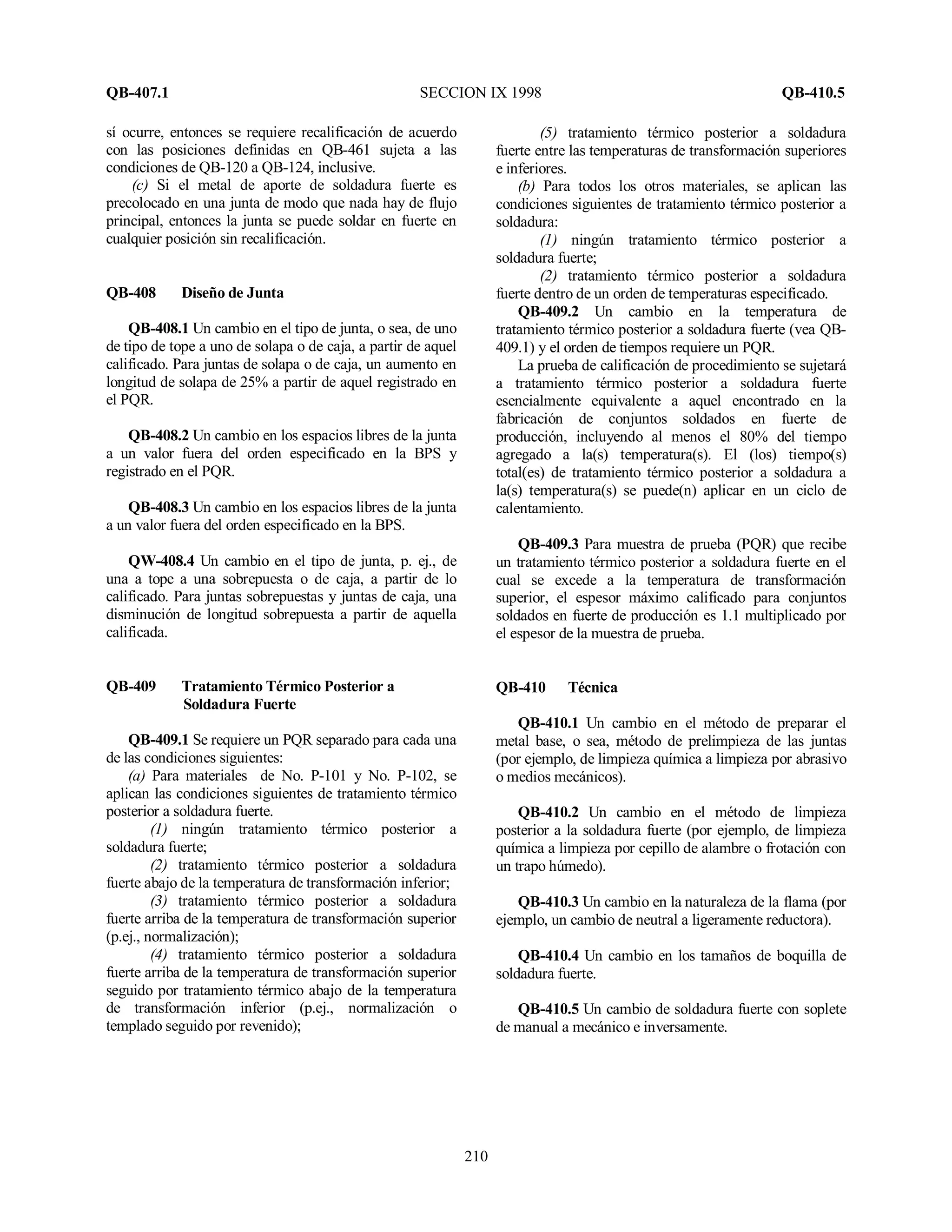 QB-407.1 SECCION IX 1998 QB-410.5
210
sí ocurre, entonces se requiere recalificación de acuerdo
con las posiciones definidas en QB-461 sujeta a las
condiciones de QB-120 a QB-124, inclusive.
(c) Si el metal de aporte de soldadura fuerte es
precolocado en una junta de modo que nada hay de flujo
principal, entonces la junta se puede soldar en fuerte en
cualquier posición sin recalificación.
QB-408 Diseño de Junta
QB-408.1 Un cambio en el tipo de junta, o sea, de uno
de tipo de tope a uno de solapa o de caja, a partir de aquel
calificado. Para juntas de solapa o de caja, un aumento en
longitud de solapa de 25% a partir de aquel registrado en
el PQR.
QB-408.2 Un cambio en los espacios libres de la junta
a un valor fuera del orden especificado en la BPS y
registrado en el PQR.
QB-408.3 Un cambio en los espacios libres de la junta
a un valor fuera del orden especificado en la BPS.
QW-408.4 Un cambio en el tipo de junta, p. ej., de
una a tope a una sobrepuesta o de caja, a partir de lo
calificado. Para juntas sobrepuestas y juntas de caja, una
disminución de longitud sobrepuesta a partir de aquella
calificada.
QB-409 Tratamiento Térmico Posterior a
Soldadura Fuerte
QB-409.1 Se requiere un PQR separado para cada una
de las condiciones siguientes:
(a) Para materiales de No. P-101 y No. P-102, se
aplican las condiciones siguientes de tratamiento térmico
posterior a soldadura fuerte.
(1) ningún tratamiento térmico posterior a
soldadura fuerte;
(2) tratamiento térmico posterior a soldadura
fuerte abajo de la temperatura de transformación inferior;
(3) tratamiento térmico posterior a soldadura
fuerte arriba de la temperatura de transformación superior
(p.ej., normalización);
(4) tratamiento térmico posterior a soldadura
fuerte arriba de la temperatura de transformación superior
seguido por tratamiento térmico abajo de la temperatura
de transformación inferior (p.ej., normalización o
templado seguido por revenido);
(5) tratamiento térmico posterior a soldadura
fuerte entre las temperaturas de transformación superiores
e inferiores.
(b) Para todos los otros materiales, se aplican las
condiciones siguientes de tratamiento térmico posterior a
soldadura:
(1) ningún tratamiento térmico posterior a
soldadura fuerte;
(2) tratamiento térmico posterior a soldadura
fuerte dentro de un orden de temperaturas especificado.
QB-409.2 Un cambio en la temperatura de
tratamiento térmico posterior a soldadura fuerte (vea QB-
409.1) y el orden de tiempos requiere un PQR.
La prueba de calificación de procedimiento se sujetará
a tratamiento térmico posterior a soldadura fuerte
esencialmente equivalente a aquel encontrado en la
fabricación de conjuntos soldados en fuerte de
producción, incluyendo al menos el 80% del tiempo
agregado a la(s) temperatura(s). El (los) tiempo(s)
total(es) de tratamiento térmico posterior a soldadura a
la(s) temperatura(s) se puede(n) aplicar en un ciclo de
calentamiento.
QB-409.3 Para muestra de prueba (PQR) que recibe
un tratamiento térmico posterior a soldadura fuerte en el
cual se excede a la temperatura de transformación
superior, el espesor máximo calificado para conjuntos
soldados en fuerte de producción es 1.1 multiplicado por
el espesor de la muestra de prueba.
QB-410 Técnica
QB-410.1 Un cambio en el método de preparar el
metal base, o sea, método de prelimpieza de las juntas
(por ejemplo, de limpieza química a limpieza por abrasivo
o medios mecánicos).
QB-410.2 Un cambio en el método de limpieza
posterior a la soldadura fuerte (por ejemplo, de limpieza
química a limpieza por cepillo de alambre o frotación con
un trapo húmedo).
QB-410.3 Un cambio en la naturaleza de la flama (por
ejemplo, un cambio de neutral a ligeramente reductora).
QB-410.4 Un cambio en los tamaños de boquilla de
soldadura fuerte.
QB-410.5 Un cambio de soldadura fuerte con soplete
de manual a mecánico e inversamente.
 