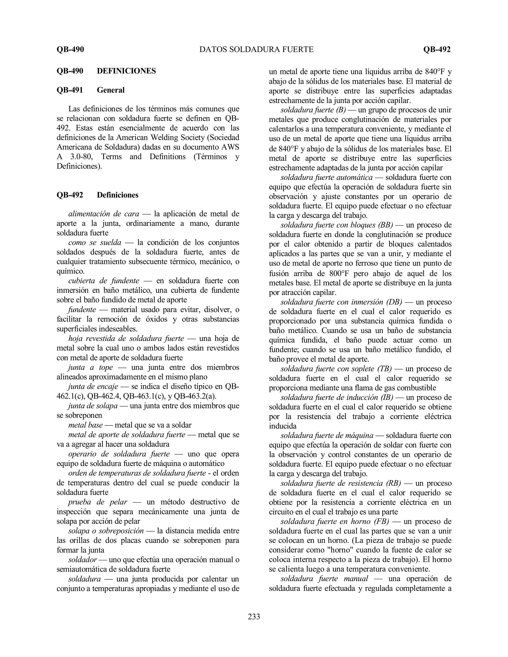 QB-490 DATOS SOLDADURA FUERTE QB-492
233
QB-490 DEFINICIONES
QB-491 General
Las definiciones de los términos más comunes que
se relacionan con soldadura fuerte se definen en QB-
492. Estas están esencialmente de acuerdo con las
definiciones de la American Welding Society (Sociedad
Americana de Soldadura) dadas en su documento AWS
A 3.0-80, Terms and Definitions (Términos y
Definiciones).
QB-492 Definiciones
alimentación de cara — la aplicación de metal de
aporte a la junta, ordinariamente a mano, durante
soldadura fuerte
como se suelda — la condición de los conjuntos
soldados después de la soldadura fuerte, antes de
cualquier tratamiento subsecuente térmico, mecánico, o
químico.
cubierta de fundente — en soldadura fuerte con
inmersión en baño metálico, una cubierta de fundente
sobre el baño fundido de metal de aporte
fundente — material usado para evitar, disolver, o
facilitar la remoción de óxidos y otras substancias
superficiales indeseables.
hoja revestida de soldadura fuerte — una hoja de
metal sobre la cual uno o ambos lados están revestidos
con metal de aporte de soldadura fuerte
junta a tope — una junta entre dos miembros
alineados aproximadamente en el mismo plano
junta de encaje — se indica el diseño típico en QB-
462.1(c), QB-462.4, QB-463.1(c), y QB-463.2(a).
junta de solapa — una junta entre dos miembros que
se sobreponen
metal base — metal que se va a soldar
metal de aporte de soldadura fuerte — metal que se
va a agregar al hacer una soldadura
operario de soldadura fuerte — uno que opera
equipo de soldadura fuerte de máquina o automático
orden de temperaturas de soldadura fuerte - el orden
de temperaturas dentro del cual se puede conducir la
soldadura fuerte
prueba de pelar — un método destructivo de
inspección que separa mecánicamente una junta de
solapa por acción de pelar
solapa o sobreposición — la distancia medida entre
las orillas de dos placas cuando se sobreponen para
formar la junta
soldador — uno que efectúa una operación manual o
semiautomática de soldadura fuerte
soldadura — una junta producida por calentar un
conjunto a temperaturas apropiadas y mediante el uso de
un metal de aporte tiene una líquidus arriba de 840°F y
abajo de la sólidus de los materiales base. El material de
aporte se distribuye entre las superficies adaptadas
estrechamente de la junta por acción capilar.
soldadura fuerte (B) — un grupo de procesos de unir
metales que produce conglutinación de materiales por
calentarlos a una temperatura conveniente, y mediante el
uso de un metal de aporte que tiene una líquidus arriba
de 840°F y abajo de la sólidus de los materiales base. El
metal de aporte se distribuye entre las superficies
estrechamente adaptadas de la junta por acción capilar
soldadura fuerte automática — soldadura fuerte con
equipo que efectúa la operación de soldadura fuerte sin
observación y ajuste constantes por un operario de
soldadura fuerte. El equipo puede efectuar o no efectuar
la carga y descarga del trabajo.
soldadura fuerte con bloques (BB) — un proceso de
soldadura fuerte en donde la conglutinación se produce
por el calor obtenido a partir de bloques calentados
aplicados a las partes que se van a unir, y mediante el
uso de metal de aporte no ferroso que tiene un punto de
fusión arriba de 800°F pero abajo de aquel de los
metales base. El metal de aporte se distribuye en la junta
por atracción capilar.
soldadura fuerte con inmersión (DB) — un proceso
de soldadura fuerte en el cual el calor requerido es
proporcionado por una substancia química fundida o
baño metálico. Cuando se usa un baño de substancia
química fundida, el baño puede actuar como un
fundente; cuando se usa un baño metálico fundido, el
baño provee el metal de aporte.
soldadura fuerte con soplete (TB) — un proceso de
soldadura fuerte en el cual el calor requerido se
proporciona mediante una flama de gas combustible
soldadura fuerte de inducción (IB) — un proceso de
soldadura fuerte en el cual el calor requerido se obtiene
por la resistencia del trabajo a corriente eléctrica
inducida
soldadura fuerte de máquina — soldadura fuerte con
equipo que efectúa la operación de soldar con fuerte con
la observación y control constantes de un operario de
soldadura fuerte. El equipo puede efectuar o no efectuar
la carga y descarga del trabajo.
soldadura fuerte de resistencia (RB) — un proceso
de soldadura fuerte en el cual el calor requerido se
obtiene por la resistencia a corriente eléctrica en un
circuito en el cual el trabajo es una parte
soldadura fuerte en horno (FB) — un proceso de
soldadura fuerte en el cual las partes que se van a unir
se colocan en un horno. (La pieza de trabajo se puede
considerar como "horno" cuando la fuente de calor se
coloca interna respecto a la pieza de trabajo). El horno
se calienta luego a una temperatura conveniente.
soldadura fuerte manual — una operación de
soldadura fuerte efectuada y regulada completamente a
 