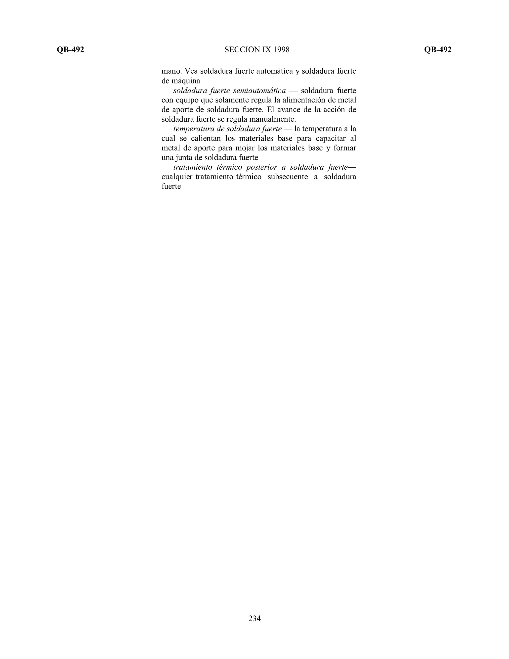 QB-492 SECCION IX 1998 QB-492
234
mano. Vea soldadura fuerte automática y soldadura fuerte
de máquina
soldadura fuerte semiautomática — soldadura fuerte
con equipo que solamente regula la alimentación de metal
de aporte de soldadura fuerte. El avance de la acción de
soldadura fuerte se regula manualmente.
temperatura de soldadura fuerte — la temperatura a la
cual se calientan los materiales base para capacitar al
metal de aporte para mojar los materiales base y formar
una junta de soldadura fuerte
tratamiento térmico posterior a soldadura fuerte—
cualquier tratamiento térmico subsecuente a soldadura
fuerte
 