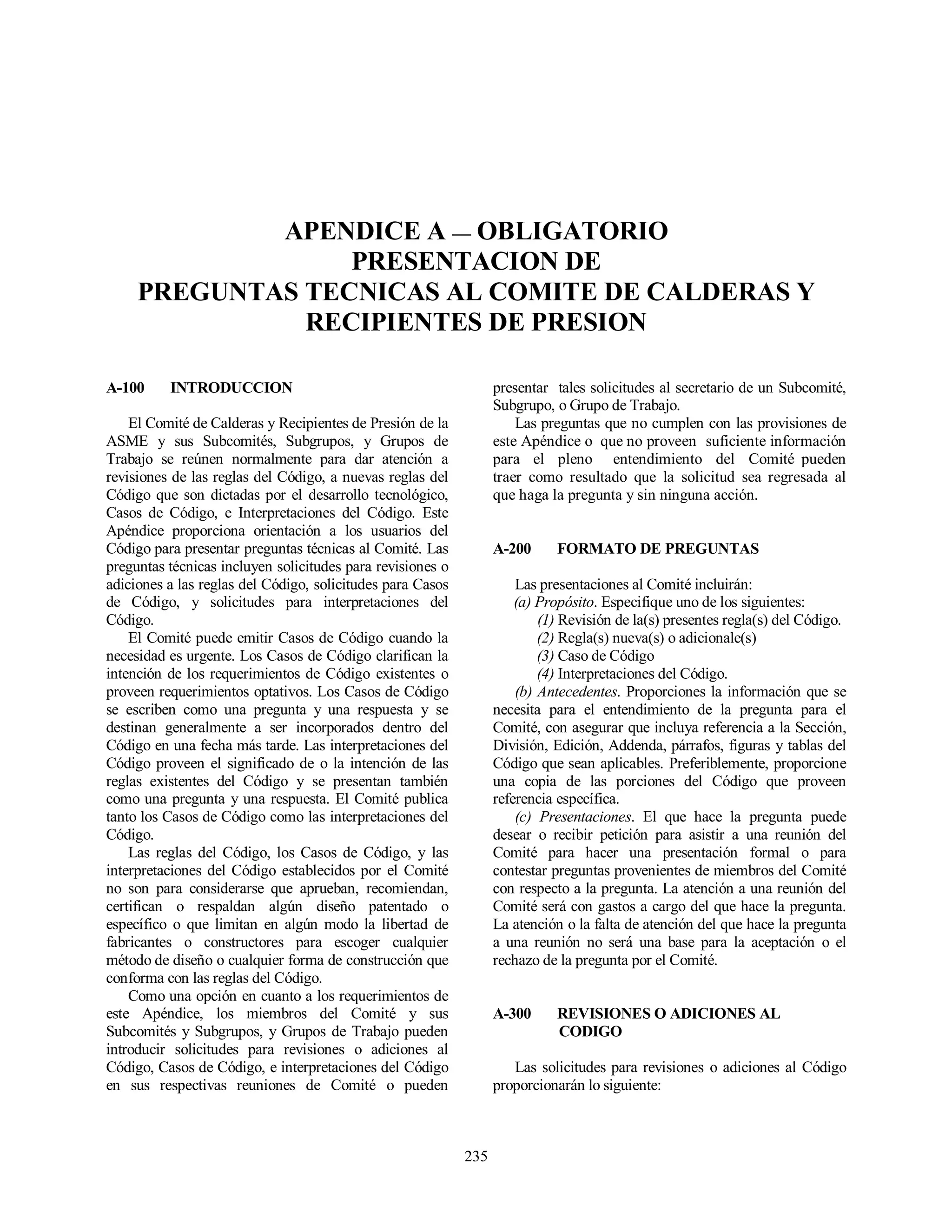 235
APENDICE A — OBLIGATORIO
PRESENTACION DE
PREGUNTAS TECNICAS AL COMITE DE CALDERAS Y
RECIPIENTES DE PRESION
A-100 INTRODUCCION
El Comité de Calderas y Recipientes de Presión de la
ASME y sus Subcomités, Subgrupos, y Grupos de
Trabajo se reúnen normalmente para dar atención a
revisiones de las reglas del Código, a nuevas reglas del
Código que son dictadas por el desarrollo tecnológico,
Casos de Código, e Interpretaciones del Código. Este
Apéndice proporciona orientación a los usuarios del
Código para presentar preguntas técnicas al Comité. Las
preguntas técnicas incluyen solicitudes para revisiones o
adiciones a las reglas del Código, solicitudes para Casos
de Código, y solicitudes para interpretaciones del
Código.
El Comité puede emitir Casos de Código cuando la
necesidad es urgente. Los Casos de Código clarifican la
intención de los requerimientos de Código existentes o
proveen requerimientos optativos. Los Casos de Código
se escriben como una pregunta y una respuesta y se
destinan generalmente a ser incorporados dentro del
Código en una fecha más tarde. Las interpretaciones del
Código proveen el significado de o la intención de las
reglas existentes del Código y se presentan también
como una pregunta y una respuesta. El Comité publica
tanto los Casos de Código como las interpretaciones del
Código.
Las reglas del Código, los Casos de Código, y las
interpretaciones del Código establecidos por el Comité
no son para considerarse que aprueban, recomiendan,
certifican o respaldan algún diseño patentado o
específico o que limitan en algún modo la libertad de
fabricantes o constructores para escoger cualquier
método de diseño o cualquier forma de construcción que
conforma con las reglas del Código.
Como una opción en cuanto a los requerimientos de
este Apéndice, los miembros del Comité y sus
Subcomités y Subgrupos, y Grupos de Trabajo pueden
introducir solicitudes para revisiones o adiciones al
Código, Casos de Código, e interpretaciones del Código
en sus respectivas reuniones de Comité o pueden
presentar tales solicitudes al secretario de un Subcomité,
Subgrupo, o Grupo de Trabajo.
Las preguntas que no cumplen con las provisiones de
este Apéndice o que no proveen suficiente información
para el pleno entendimiento del Comité pueden
traer como resultado que la solicitud sea regresada al
que haga la pregunta y sin ninguna acción.
A-200 FORMATO DE PREGUNTAS
Las presentaciones al Comité incluirán:
(a) Propósito. Especifique uno de los siguientes:
(1) Revisión de la(s) presentes regla(s) del Código.
(2) Regla(s) nueva(s) o adicionale(s)
(3) Caso de Código
(4) Interpretaciones del Código.
(b) Antecedentes. Proporciones la información que se
necesita para el entendimiento de la pregunta para el
Comité, con asegurar que incluya referencia a la Sección,
División, Edición, Addenda, párrafos, figuras y tablas del
Código que sean aplicables. Preferiblemente, proporcione
una copia de las porciones del Código que proveen
referencia específica.
(c) Presentaciones. El que hace la pregunta puede
desear o recibir petición para asistir a una reunión del
Comité para hacer una presentación formal o para
contestar preguntas provenientes de miembros del Comité
con respecto a la pregunta. La atención a una reunión del
Comité será con gastos a cargo del que hace la pregunta.
La atención o la falta de atención del que hace la pregunta
a una reunión no será una base para la aceptación o el
rechazo de la pregunta por el Comité.
A-300 REVISIONES O ADICIONES AL
CODIGO
Las solicitudes para revisiones o adiciones al Código
proporcionarán lo siguiente:
 