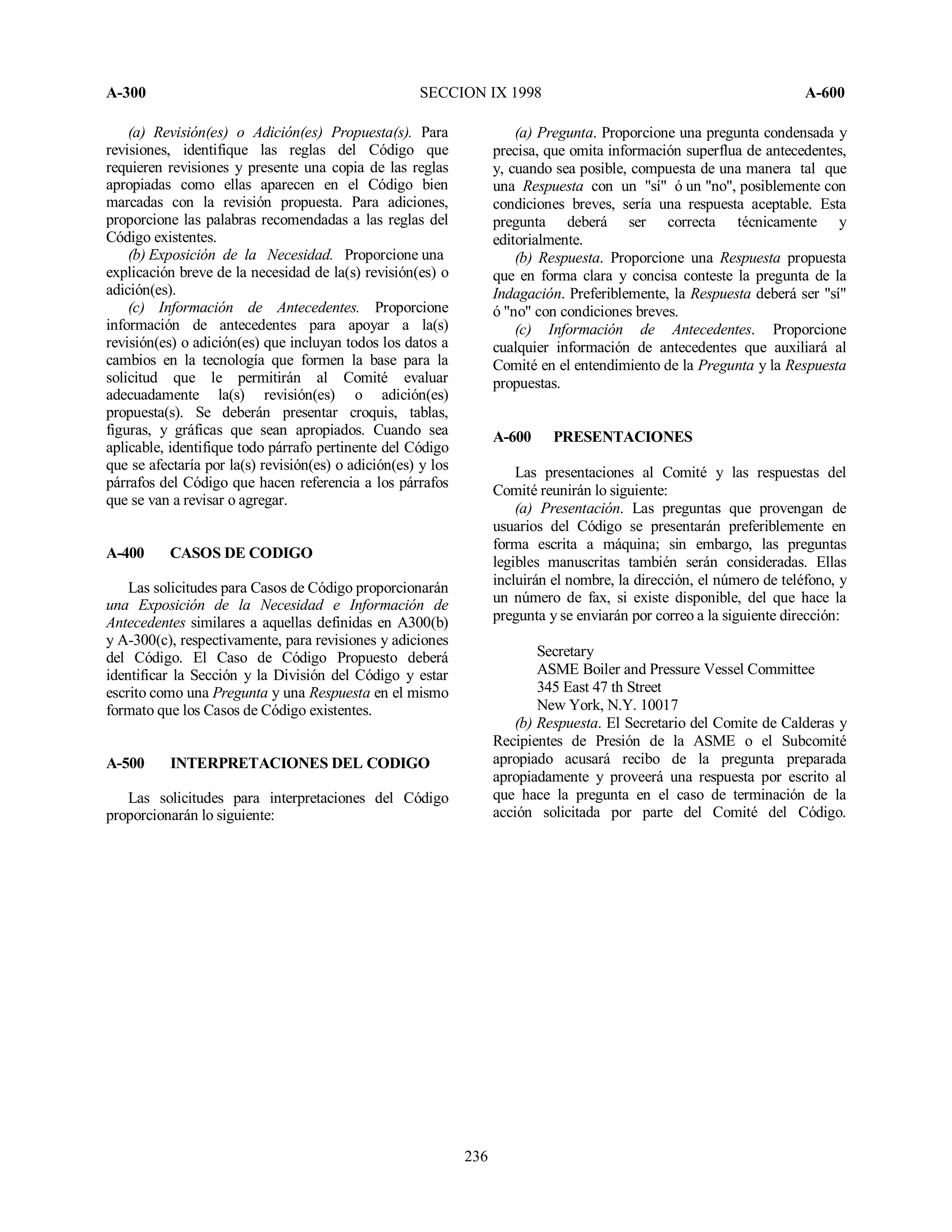 A-300 SECCION IX 1998 A-600
236
(a) Revisión(es) o Adición(es) Propuesta(s). Para
revisiones, identifique las reglas del Código que
requieren revisiones y presente una copia de las reglas
apropiadas como ellas aparecen en el Código bien
marcadas con la revisión propuesta. Para adiciones,
proporcione las palabras recomendadas a las reglas del
Código existentes.
(b) Exposición de la Necesidad. Proporcione una
explicación breve de la necesidad de la(s) revisión(es) o
adición(es).
(c) Información de Antecedentes. Proporcione
información de antecedentes para apoyar a la(s)
revisión(es) o adición(es) que incluyan todos los datos a
cambios en la tecnología que formen la base para la
solicitud que le permitirán al Comité evaluar
adecuadamente la(s) revisión(es) o adición(es)
propuesta(s). Se deberán presentar croquis, tablas,
figuras, y gráficas que sean apropiados. Cuando sea
aplicable, identifique todo párrafo pertinente del Código
que se afectaría por la(s) revisión(es) o adición(es) y los
párrafos del Código que hacen referencia a los párrafos
que se van a revisar o agregar.
A-400 CASOS DE CODIGO
Las solicitudes para Casos de Código proporcionarán
una Exposición de la Necesidad e Información de
Antecedentes similares a aquellas definidas en A300(b)
y A-300(c), respectivamente, para revisiones y adiciones
del Código. El Caso de Código Propuesto deberá
identificar la Sección y la División del Código y estar
escrito como una Pregunta y una Respuesta en el mismo
formato que los Casos de Código existentes.
A-500 INTERPRETACIONES DEL CODIGO
Las solicitudes para interpretaciones del Código
proporcionarán lo siguiente:
(a) Pregunta. Proporcione una pregunta condensada y
precisa, que omita información superflua de antecedentes,
y, cuando sea posible, compuesta de una manera tal que
una Respuesta con un "sí" ó un "no", posiblemente con
condiciones breves, sería una respuesta aceptable. Esta
pregunta deberá ser correcta técnicamente y
editorialmente.
(b) Respuesta. Proporcione una Respuesta propuesta
que en forma clara y concisa conteste la pregunta de la
Indagación. Preferiblemente, la Respuesta deberá ser "sí"
ó "no" con condiciones breves.
(c) Información de Antecedentes. Proporcione
cualquier información de antecedentes que auxiliará al
Comité en el entendimiento de la Pregunta y la Respuesta
propuestas.
A-600 PRESENTACIONES
Las presentaciones al Comité y las respuestas del
Comité reunirán lo siguiente:
(a) Presentación. Las preguntas que provengan de
usuarios del Código se presentarán preferiblemente en
forma escrita a máquina; sin embargo, las preguntas
legibles manuscritas también serán consideradas. Ellas
incluirán el nombre, la dirección, el número de teléfono, y
un número de fax, si existe disponible, del que hace la
pregunta y se enviarán por correo a la siguiente dirección:
Secretary
ASME Boiler and Pressure Vessel Committee
345 East 47 th Street
New York, N.Y. 10017
(b) Respuesta. El Secretario del Comite de Calderas y
Recipientes de Presión de la ASME o el Subcomité
apropiado acusará recibo de la pregunta preparada
apropiadamente y proveerá una respuesta por escrito al
que hace la pregunta en el caso de terminación de la
acción solicitada por parte del Comité del Código.
 