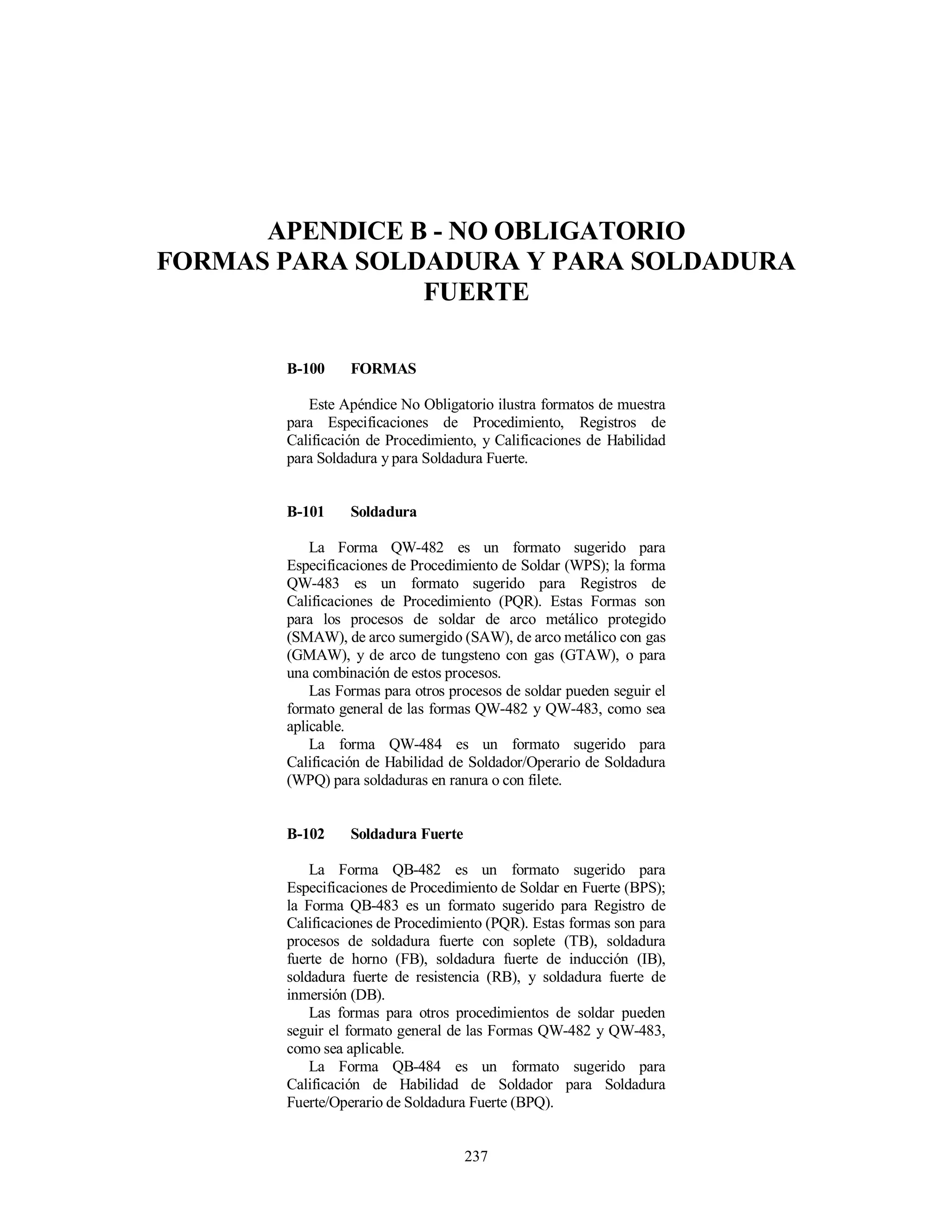 237
APENDICE B - NO OBLIGATORIO
FORMAS PARA SOLDADURA Y PARA SOLDADURA
FUERTE
B-100 FORMAS
Este Apéndice No Obligatorio ilustra formatos de muestra
para Especificaciones de Procedimiento, Registros de
Calificación de Procedimiento, y Calificaciones de Habilidad
para Soldadura y para Soldadura Fuerte.
B-101 Soldadura
La Forma QW-482 es un formato sugerido para
Especificaciones de Procedimiento de Soldar (WPS); la forma
QW-483 es un formato sugerido para Registros de
Calificaciones de Procedimiento (PQR). Estas Formas son
para los procesos de soldar de arco metálico protegido
(SMAW), de arco sumergido (SAW), de arco metálico con gas
(GMAW), y de arco de tungsteno con gas (GTAW), o para
una combinación de estos procesos.
Las Formas para otros procesos de soldar pueden seguir el
formato general de las formas QW-482 y QW-483, como sea
aplicable.
La forma QW-484 es un formato sugerido para
Calificación de Habilidad de Soldador/Operario de Soldadura
(WPQ) para soldaduras en ranura o con filete.
B-102 Soldadura Fuerte
La Forma QB-482 es un formato sugerido para
Especificaciones de Procedimiento de Soldar en Fuerte (BPS);
la Forma QB-483 es un formato sugerido para Registro de
Calificaciones de Procedimiento (PQR). Estas formas son para
procesos de soldadura fuerte con soplete (TB), soldadura
fuerte de horno (FB), soldadura fuerte de inducción (IB),
soldadura fuerte de resistencia (RB), y soldadura fuerte de
inmersión (DB).
Las formas para otros procedimientos de soldar pueden
seguir el formato general de las Formas QW-482 y QW-483,
como sea aplicable.
La Forma QB-484 es un formato sugerido para
Calificación de Habilidad de Soldador para Soldadura
Fuerte/Operario de Soldadura Fuerte (BPQ).
 