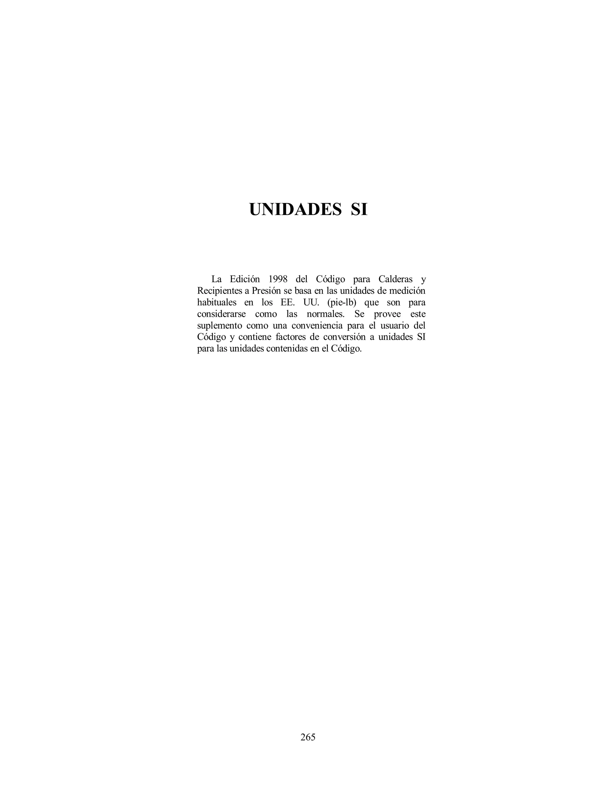 265
UNIDADES SI
La Edición 1998 del Código para Calderas y
Recipientes a Presión se basa en las unidades de medición
habituales en los EE. UU. (pie-lb) que son para
considerarse como las normales. Se provee este
suplemento como una conveniencia para el usuario del
Código y contiene factores de conversión a unidades SI
para las unidades contenidas en el Código.
 