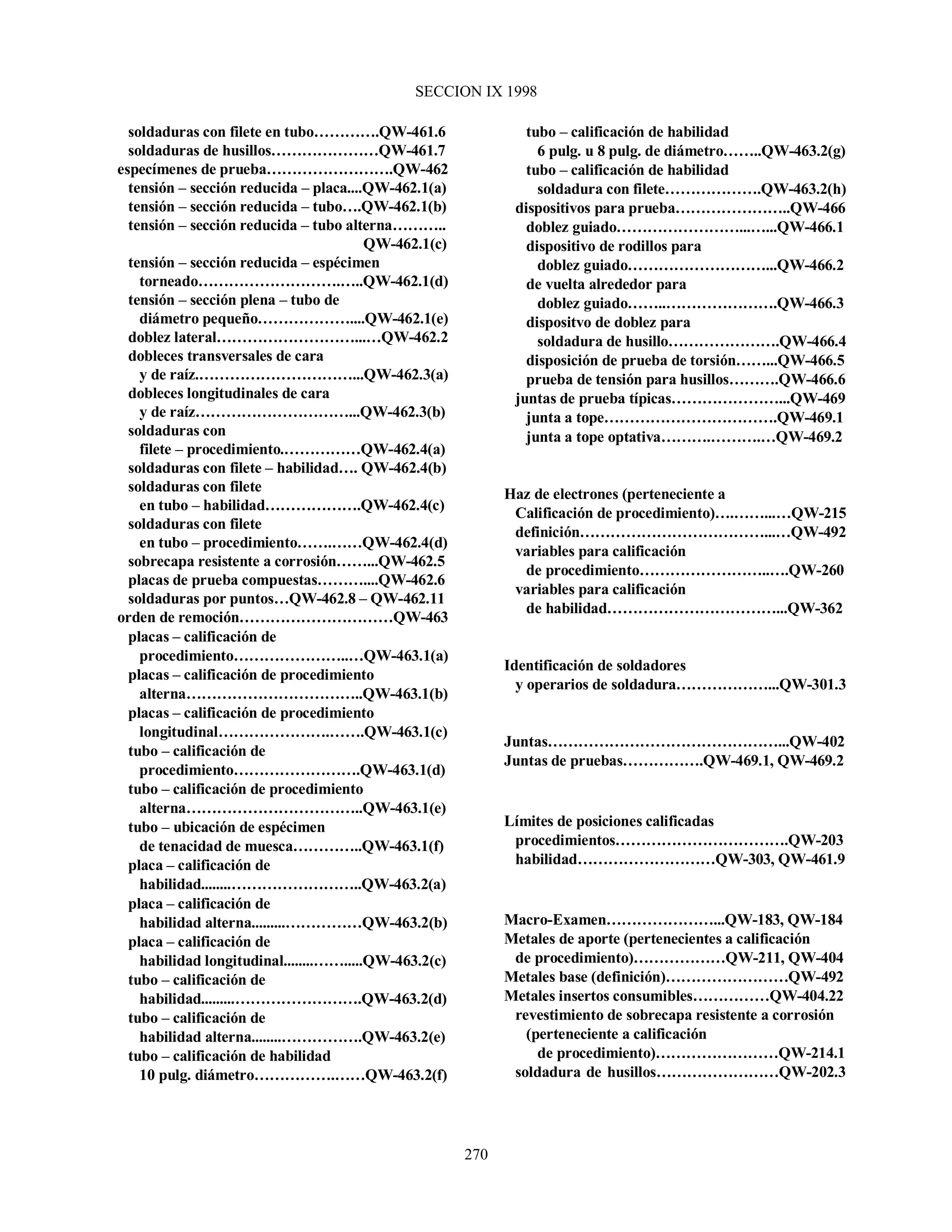 SECCION IX 1998
270
soldaduras con filete en tubo………….QW-461.6
soldaduras de husillos…………………QW-461.7
especímenes de prueba…………………….QW-462
tensión – sección reducida – placa....QW-462.1(a)
tensión – sección reducida – tubo….QW-462.1(b)
tensión – sección reducida – tubo alterna………..
QW-462.1(c)
tensión – sección reducida – espécimen
torneado……………………….…..QW-462.1(d)
tensión – sección plena – tubo de
diámetro pequeño………………....QW-462.1(e)
doblez lateral………………………...…QW-462.2
dobleces transversales de cara
y de raíz.…………………………...QW-462.3(a)
dobleces longitudinales de cara
y de raíz…………………………...QW-462.3(b)
soldaduras con
filete – procedimiento.……………QW-462.4(a)
soldaduras con filete – habilidad…. QW-462.4(b)
soldaduras con filete
en tubo – habilidad……………….QW-462.4(c)
soldaduras con filete
en tubo – procedimiento…….……QW-462.4(d)
sobrecapa resistente a corrosión……...QW-462.5
placas de prueba compuestas………....QW-462.6
soldaduras por puntos…QW-462.8 – QW-462.11
orden de remoción…………………………QW-463
placas – calificación de
procedimiento…………………..…QW-463.1(a)
placas – calificación de procedimiento
alterna……………………………..QW-463.1(b)
placas – calificación de procedimiento
longitudinal………………….…….QW-463.1(c)
tubo – calificación de
procedimiento…………………….QW-463.1(d)
tubo – calificación de procedimiento
alterna……………………………..QW-463.1(e)
tubo – ubicación de espécimen
de tenacidad de muesca…………..QW-463.1(f)
placa – calificación de
habilidad........……………………..QW-463.2(a)
placa – calificación de
habilidad alterna.........……………QW-463.2(b)
placa – calificación de
habilidad longitudinal........…….....QW-463.2(c)
tubo – calificación de
habilidad.........…………………….QW-463.2(d)
tubo – calificación de
habilidad alterna........…………….QW-463.2(e)
tubo – calificación de habilidad
10 pulg. diámetro…………….……QW-463.2(f)
tubo – calificación de habilidad
6 pulg. u 8 pulg. de diámetro……..QW-463.2(g)
tubo – calificación de habilidad
soldadura con filete……………….QW-463.2(h)
dispositivos para prueba…………………..QW-466
doblez guiado……………………...…...QW-466.1
dispositivo de rodillos para
doblez guiado………………………...QW-466.2
de vuelta alrededor para
doblez guiado……..………………….QW-466.3
dispositvo de doblez para
soldadura de husillo………………….QW-466.4
disposición de prueba de torsión……...QW-466.5
prueba de tensión para husillos……….QW-466.6
juntas de prueba típicas…………………...QW-469
junta a tope…………………………….QW-469.1
junta a tope optativa……….……….…QW-469.2
Haz de electrones (perteneciente a
Calificación de procedimiento)….……...…QW-215
definición………………………………...…QW-492
variables para calificación
de procedimiento……………………..….QW-260
variables para calificación
de habilidad……………………………...QW-362
Identificación de soldadores
y operarios de soldadura………………...QW-301.3
Juntas………………………………………...QW-402
Juntas de pruebas…………….QW-469.1, QW-469.2
Límites de posiciones calificadas
procedimientos…………………………….QW-203
habilidad………………………QW-303, QW-461.9
Macro-Examen…………………...QW-183, QW-184
Metales de aporte (pertenecientes a calificación
de procedimiento)………………QW-211, QW-404
Metales base (definición)……………………QW-492
Metales insertos consumibles……………QW-404.22
revestimiento de sobrecapa resistente a corrosión
(perteneciente a calificación
de procedimiento)……………………QW-214.1
soldadura de husillos……………………QW-202.3
 