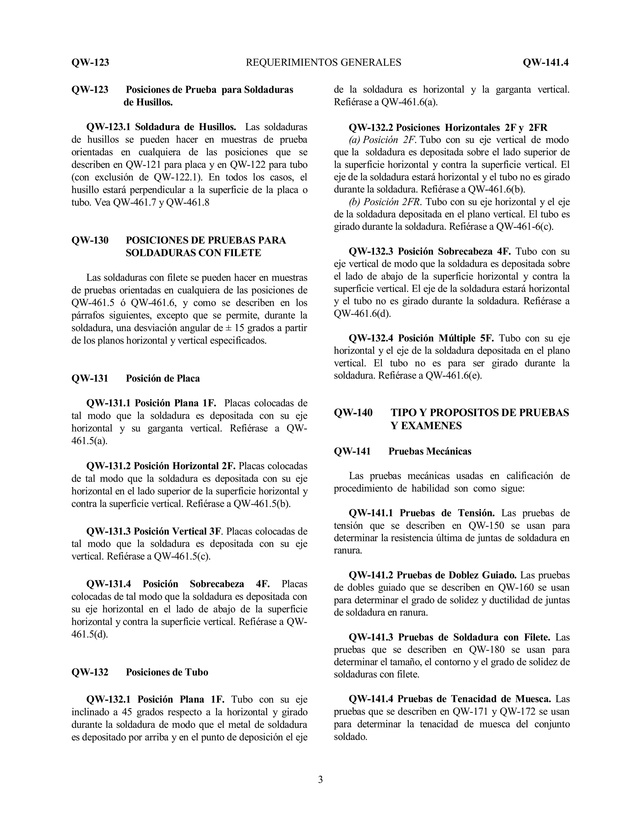QW-123 REQUERIMIENTOS GENERALES QW-141.4
3
QW-123 Posiciones de Prueba para Soldaduras
de Husillos.
QW-123.1 Soldadura de Husillos. Las soldaduras
de husillos se pueden hacer en muestras de prueba
orientadas en cualquiera de las posiciones que se
describen en QW-121 para placa y en QW-122 para tubo
(con exclusión de QW-122.1). En todos los casos, el
husillo estará perpendicular a la superficie de la placa o
tubo. Vea QW-461.7 y QW-461.8
QW-130 POSICIONES DE PRUEBAS PARA
SOLDADURAS CON FILETE
Las soldaduras con filete se pueden hacer en muestras
de pruebas orientadas en cualquiera de las posiciones de
QW-461.5 ó QW-461.6, y como se describen en los
párrafos siguientes, excepto que se permite, durante la
soldadura, una desviación angular de ± 15 grados a partir
de los planos horizontal y vertical especificados.
QW-131 Posición de Placa
QW-131.1 Posición Plana 1F. Placas colocadas de
tal modo que la soldadura es depositada con su eje
horizontal y su garganta vertical. Refiérase a QW-
461.5(a).
QW-131.2 Posición Horizontal 2F. Placas colocadas
de tal modo que la soldadura es depositada con su eje
horizontal en el lado superior de la superficie horizontal y
contra la superficie vertical. Refiérase a QW-461.5(b).
QW-131.3 Posición Vertical 3F. Placas colocadas de
tal modo que la soldadura es depositada con su eje
vertical. Refiérase a QW-461.5(c).
QW-131.4 Posición Sobrecabeza 4F. Placas
colocadas de tal modo que la soldadura es depositada con
su eje horizontal en el lado de abajo de la superficie
horizontal y contra la superficie vertical. Refiérase a QW-
461.5(d).
QW-132 Posiciones de Tubo
QW-132.1 Posición Plana 1F. Tubo con su eje
inclinado a 45 grados respecto a la horizontal y girado
durante la soldadura de modo que el metal de soldadura
es depositado por arriba y en el punto de deposición el eje
de la soldadura es horizontal y la garganta vertical.
Refiérase a QW-461.6(a).
QW-132.2 Posiciones Horizontales 2F y 2FR
(a) Posición 2F. Tubo con su eje vertical de modo
que la soldadura es depositada sobre el lado superior de
la superficie horizontal y contra la superficie vertical. El
eje de la soldadura estará horizontal y el tubo no es girado
durante la soldadura. Refiérase a QW-461.6(b).
(b) Posición 2FR. Tubo con su eje horizontal y el eje
de la soldadura depositada en el plano vertical. El tubo es
girado durante la soldadura. Refiérase a QW-461-6(c).
QW-132.3 Posición Sobrecabeza 4F. Tubo con su
eje vertical de modo que la soldadura es depositada sobre
el lado de abajo de la superficie horizontal y contra la
superficie vertical. El eje de la soldadura estará horizontal
y el tubo no es girado durante la soldadura. Refiérase a
QW-461.6(d).
QW-132.4 Posición Múltiple 5F. Tubo con su eje
horizontal y el eje de la soldadura depositada en el plano
vertical. El tubo no es para ser girado durante la
soldadura. Refiérase a QW-461.6(e).
QW-140 TIPO Y PROPOSITOS DE PRUEBAS
Y EXAMENES
QW-141 Pruebas Mecánicas
Las pruebas mecánicas usadas en calificación de
procedimiento de habilidad son como sigue:
QW-141.1 Pruebas de Tensión. Las pruebas de
tensión que se describen en QW-150 se usan para
determinar la resistencia última de juntas de soldadura en
ranura.
QW-141.2 Pruebas de Doblez Guiado. Las pruebas
de dobles guiado que se describen en QW-160 se usan
para determinar el grado de solidez y ductilidad de juntas
de soldadura en ranura.
QW-141.3 Pruebas de Soldadura con Filete. Las
pruebas que se describen en QW-180 se usan para
determinar el tamaño, el contorno y el grado de solidez de
soldaduras con filete.
QW-141.4 Pruebas de Tenacidad de Muesca. Las
pruebas que se describen en QW-171 y QW-172 se usan
para determinar la tenacidad de muesca del conjunto
soldado.
 