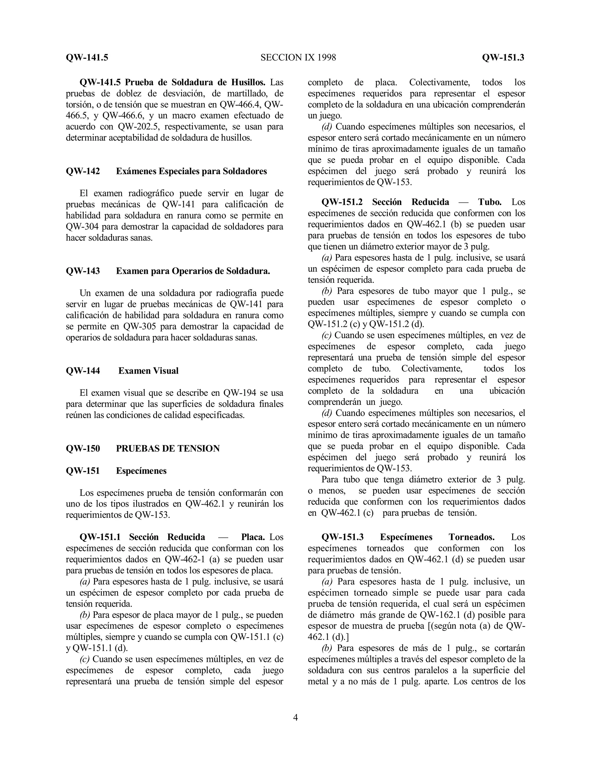QW-141.5 SECCION IX 1998 QW-151.3
4
QW-141.5 Prueba de Soldadura de Husillos. Las
pruebas de doblez de desviación, de martillado, de
torsión, o de tensión que se muestran en QW-466.4, QW-
466.5, y QW-466.6, y un macro examen efectuado de
acuerdo con QW-202.5, respectivamente, se usan para
determinar aceptabilidad de soldadura de husillos.
QW-142 Exámenes Especiales para Soldadores
El examen radiográfico puede servir en lugar de
pruebas mecánicas de QW-141 para calificación de
habilidad para soldadura en ranura como se permite en
QW-304 para demostrar la capacidad de soldadores para
hacer soldaduras sanas.
QW-143 Examen para Operarios de Soldadura.
Un examen de una soldadura por radiografía puede
servir en lugar de pruebas mecánicas de QW-141 para
calificación de habilidad para soldadura en ranura como
se permite en QW-305 para demostrar la capacidad de
operarios de soldadura para hacer soldaduras sanas.
QW-144 Examen Visual
El examen visual que se describe en QW-194 se usa
para determinar que las superficies de soldadura finales
reúnen las condiciones de calidad especificadas.
QW-150 PRUEBAS DE TENSION
QW-151 Especímenes
Los especímenes prueba de tensión conformarán con
uno de los tipos ilustrados en QW-462.1 y reunirán los
requerimientos de QW-153.
QW-151.1 Sección Reducida — Placa. Los
especímenes de sección reducida que conforman con los
requerimientos dados en QW-462-1 (a) se pueden usar
para pruebas de tensión en todos los espesores de placa.
(a) Para espesores hasta de 1 pulg. inclusive, se usará
un espécimen de espesor completo por cada prueba de
tensión requerida.
(b) Para espesor de placa mayor de 1 pulg., se pueden
usar especímenes de espesor completo o especímenes
múltiples, siempre y cuando se cumpla con QW-151.1 (c)
y QW-151.1 (d).
(c) Cuando se usen especímenes múltiples, en vez de
especímenes de espesor completo, cada juego
representará una prueba de tensión simple del espesor
completo de placa. Colectivamente, todos los
especímenes requeridos para representar el espesor
completo de la soldadura en una ubicación comprenderán
un juego.
(d) Cuando especímenes múltiples son necesarios, el
espesor entero será cortado mecánicamente en un número
mínimo de tiras aproximadamente iguales de un tamaño
que se pueda probar en el equipo disponible. Cada
espécimen del juego será probado y reunirá los
requerimientos de QW-153.
QW-151.2 Sección Reducida — Tubo. Los
especímenes de sección reducida que conformen con los
requerimientos dados en QW-462.1 (b) se pueden usar
para pruebas de tensión en todos los espesores de tubo
que tienen un diámetro exterior mayor de 3 pulg.
(a) Para espesores hasta de 1 pulg. inclusive, se usará
un espécimen de espesor completo para cada prueba de
tensión requerida.
(b) Para espesores de tubo mayor que 1 pulg., se
pueden usar especímenes de espesor completo o
especímenes múltiples, siempre y cuando se cumpla con
QW-151.2 (c) y QW-151.2 (d).
(c) Cuando se usen especímenes múltiples, en vez de
especímenes de espesor completo, cada juego
representará una prueba de tensión simple del espesor
completo de tubo. Colectivamente, todos los
especímenes requeridos para representar el espesor
completo de la soldadura en una ubicación
comprenderán un juego.
(d) Cuando especímenes múltiples son necesarios, el
espesor entero será cortado mecánicamente en un número
mínimo de tiras aproximadamente iguales de un tamaño
que se pueda probar en el equipo disponible. Cada
espécimen del juego será probado y reunirá los
requerimientos de QW-153.
Para tubo que tenga diámetro exterior de 3 pulg.
o menos, se pueden usar especímenes de sección
reducida que conformen con los requerimientos dados
en QW-462.1 (c) para pruebas de tensión.
QW-151.3 Especímenes Torneados. Los
especímenes torneados que conformen con los
requerimientos dados en QW-462.1 (d) se pueden usar
para pruebas de tensión.
(a) Para espesores hasta de 1 pulg. inclusive, un
espécimen torneado simple se puede usar para cada
prueba de tensión requerida, el cual será un espécimen
de diámetro más grande de QW-162.1 (d) posible para
espesor de muestra de prueba [(según nota (a) de QW-
462.1 (d).]
(b) Para espesores de más de 1 pulg., se cortarán
especímenes múltiples a través del espesor completo de la
soldadura con sus centros paralelos a la superficie del
metal y a no más de 1 pulg. aparte. Los centros de los
 