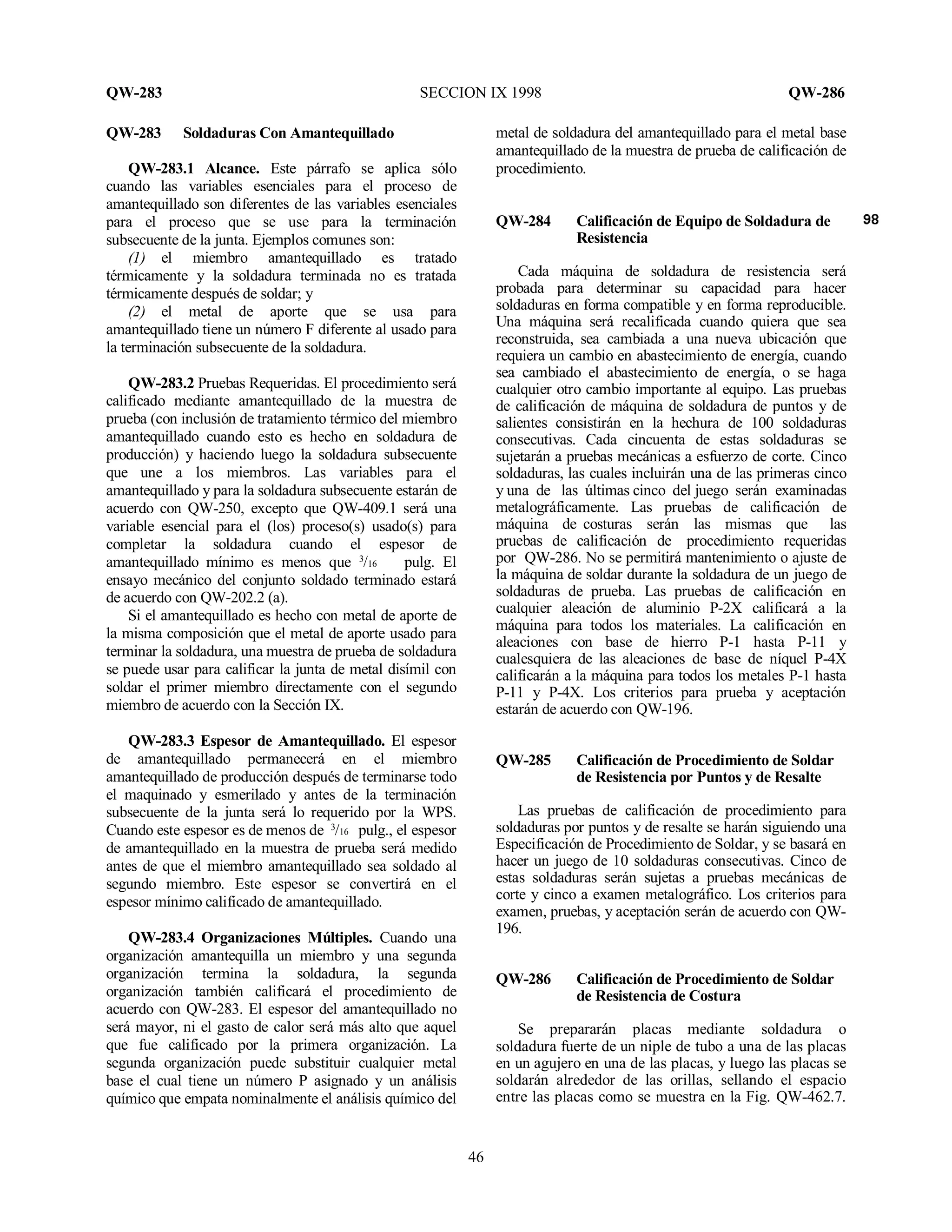 QW-283 SECCION IX 1998 QW-286
46
QW-283 Soldaduras Con Amantequillado
QW-283.1 Alcance. Este párrafo se aplica sólo
cuando las variables esenciales para el proceso de
amantequillado son diferentes de las variables esenciales
para el proceso que se use para la terminación
subsecuente de la junta. Ejemplos comunes son:
(1) el miembro amantequillado es tratado
térmicamente y la soldadura terminada no es tratada
térmicamente después de soldar; y
(2) el metal de aporte que se usa para
amantequillado tiene un número F diferente al usado para
la terminación subsecuente de la soldadura.
QW-283.2 Pruebas Requeridas. El procedimiento será
calificado mediante amantequillado de la muestra de
prueba (con inclusión de tratamiento térmico del miembro
amantequillado cuando esto es hecho en soldadura de
producción) y haciendo luego la soldadura subsecuente
que une a los miembros. Las variables para el
amantequillado y para la soldadura subsecuente estarán de
acuerdo con QW-250, excepto que QW-409.1 será una
variable esencial para el (los) proceso(s) usado(s) para
completar la soldadura cuando el espesor de
amantequillado mínimo es menos que 3
/16 pulg. El
ensayo mecánico del conjunto soldado terminado estará
de acuerdo con QW-202.2 (a).
Si el amantequillado es hecho con metal de aporte de
la misma composición que el metal de aporte usado para
terminar la soldadura, una muestra de prueba de soldadura
se puede usar para calificar la junta de metal disímil con
soldar el primer miembro directamente con el segundo
miembro de acuerdo con la Sección IX.
QW-283.3 Espesor de Amantequillado. El espesor
de amantequillado permanecerá en el miembro
amantequillado de producción después de terminarse todo
el maquinado y esmerilado y antes de la terminación
subsecuente de la junta será lo requerido por la WPS.
Cuando este espesor es de menos de 3
/16 pulg., el espesor
de amantequillado en la muestra de prueba será medido
antes de que el miembro amantequillado sea soldado al
segundo miembro. Este espesor se convertirá en el
espesor mínimo calificado de amantequillado.
QW-283.4 Organizaciones Múltiples. Cuando una
organización amantequilla un miembro y una segunda
organización termina la soldadura, la segunda
organización también calificará el procedimiento de
acuerdo con QW-283. El espesor del amantequillado no
será mayor, ni el gasto de calor será más alto que aquel
que fue calificado por la primera organización. La
segunda organización puede substituir cualquier metal
base el cual tiene un número P asignado y un análisis
químico que empata nominalmente el análisis químico del
metal de soldadura del amantequillado para el metal base
amantequillado de la muestra de prueba de calificación de
procedimiento.
QW-284 Calificación de Equipo de Soldadura de
Resistencia
Cada máquina de soldadura de resistencia será
probada para determinar su capacidad para hacer
soldaduras en forma compatible y en forma reproducible.
Una máquina será recalificada cuando quiera que sea
reconstruida, sea cambiada a una nueva ubicación que
requiera un cambio en abastecimiento de energía, cuando
sea cambiado el abastecimiento de energía, o se haga
cualquier otro cambio importante al equipo. Las pruebas
de calificación de máquina de soldadura de puntos y de
salientes consistirán en la hechura de 100 soldaduras
consecutivas. Cada cincuenta de estas soldaduras se
sujetarán a pruebas mecánicas a esfuerzo de corte. Cinco
soldaduras, las cuales incluirán una de las primeras cinco
y una de las últimas cinco del juego serán examinadas
metalográficamente. Las pruebas de calificación de
máquina de costuras serán las mismas que las
pruebas de calificación de procedimiento requeridas
por QW-286. No se permitirá mantenimiento o ajuste de
la máquina de soldar durante la soldadura de un juego de
soldaduras de prueba. Las pruebas de calificación en
cualquier aleación de aluminio P-2X calificará a la
máquina para todos los materiales. La calificación en
aleaciones con base de hierro P-1 hasta P-11 y
cualesquiera de las aleaciones de base de níquel P-4X
calificarán a la máquina para todos los metales P-1 hasta
P-11 y P-4X. Los criterios para prueba y aceptación
estarán de acuerdo con QW-196.
QW-285 Calificación de Procedimiento de Soldar
de Resistencia por Puntos y de Resalte
Las pruebas de calificación de procedimiento para
soldaduras por puntos y de resalte se harán siguiendo una
Especificación de Procedimiento de Soldar, y se basará en
hacer un juego de 10 soldaduras consecutivas. Cinco de
estas soldaduras serán sujetas a pruebas mecánicas de
corte y cinco a examen metalográfico. Los criterios para
examen, pruebas, y aceptación serán de acuerdo con QW-
196.
QW-286 Calificación de Procedimiento de Soldar
de Resistencia de Costura
Se prepararán placas mediante soldadura o
soldadura fuerte de un niple de tubo a una de las placas
en un agujero en una de las placas, y luego las placas se
soldarán alrededor de las orillas, sellando el espacio
entre las placas como se muestra en la Fig. QW-462.7.
 