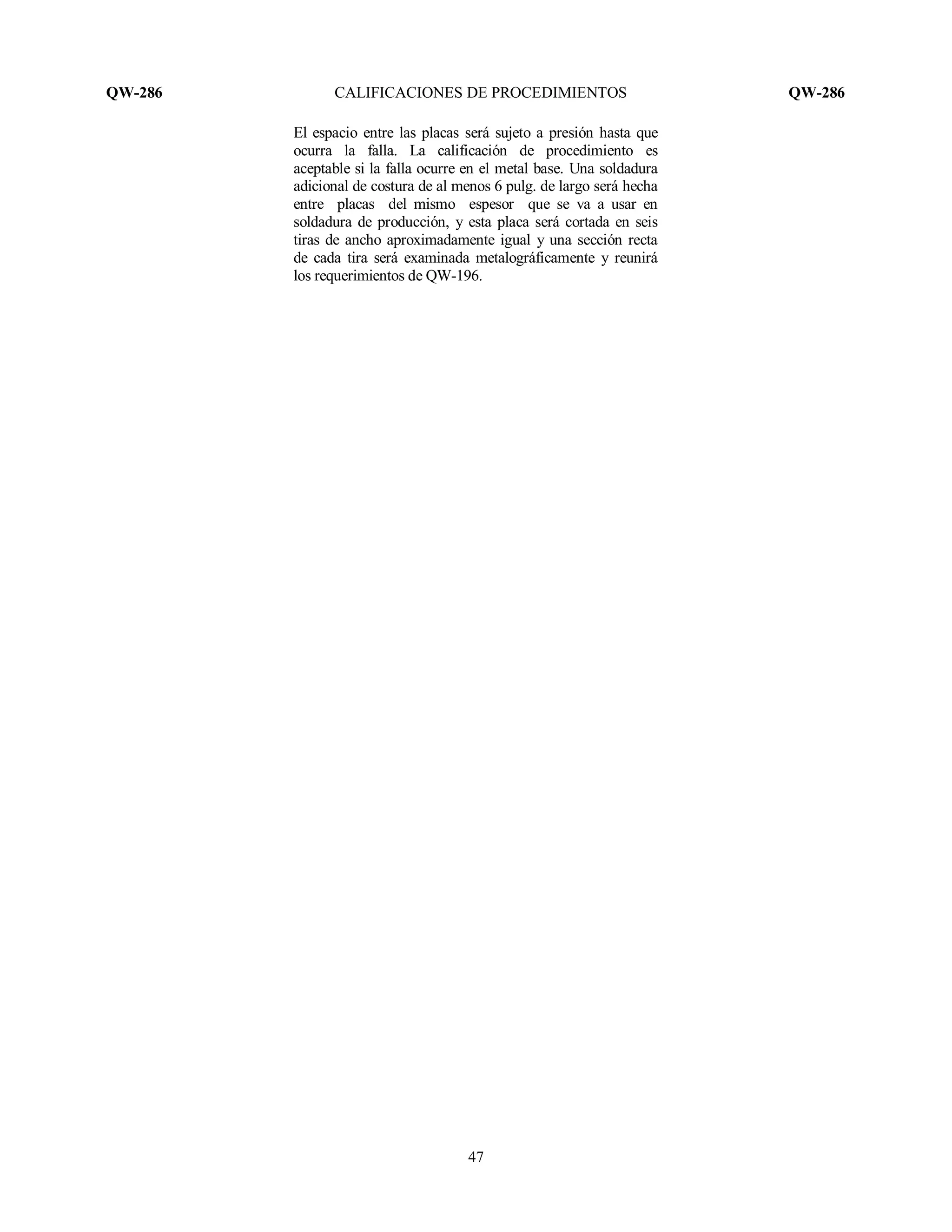 QW-286 CALIFICACIONES DE PROCEDIMIENTOS QW-286
47
El espacio entre las placas será sujeto a presión hasta que
ocurra la falla. La calificación de procedimiento es
aceptable si la falla ocurre en el metal base. Una soldadura
adicional de costura de al menos 6 pulg. de largo será hecha
entre placas del mismo espesor que se va a usar en
soldadura de producción, y esta placa será cortada en seis
tiras de ancho aproximadamente igual y una sección recta
de cada tira será examinada metalográficamente y reunirá
los requerimientos de QW-196.
 