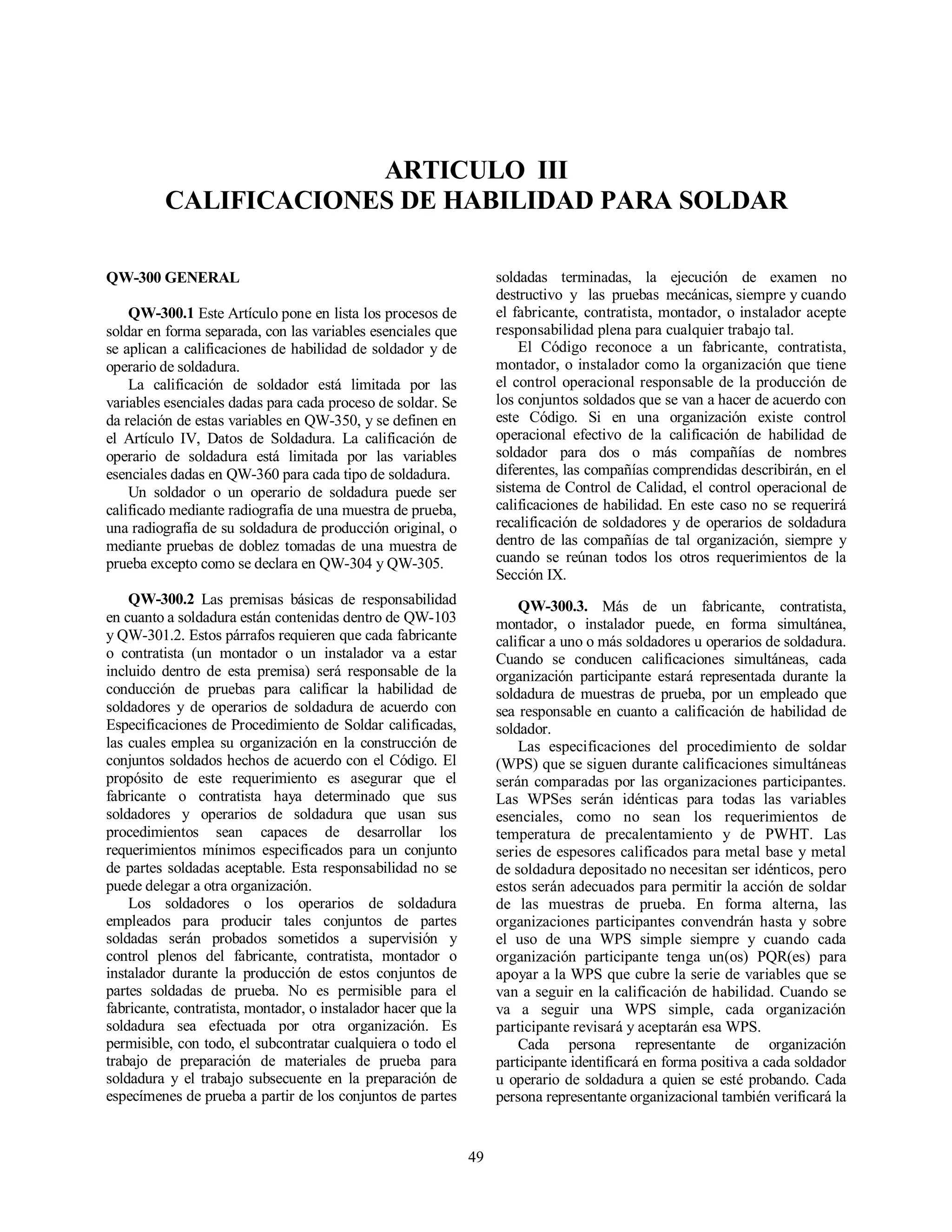 49
ARTICULO III
CALIFICACIONES DE HABILIDAD PARA SOLDAR
QW-300 GENERAL
QW-300.1 Este Artículo pone en lista los procesos de
soldar en forma separada, con las variables esenciales que
se aplican a calificaciones de habilidad de soldador y de
operario de soldadura.
La calificación de soldador está limitada por las
variables esenciales dadas para cada proceso de soldar. Se
da relación de estas variables en QW-350, y se definen en
el Artículo IV, Datos de Soldadura. La calificación de
operario de soldadura está limitada por las variables
esenciales dadas en QW-360 para cada tipo de soldadura.
Un soldador o un operario de soldadura puede ser
calificado mediante radiografía de una muestra de prueba,
una radiografía de su soldadura de producción original, o
mediante pruebas de doblez tomadas de una muestra de
prueba excepto como se declara en QW-304 y QW-305.
QW-300.2 Las premisas básicas de responsabilidad
en cuanto a soldadura están contenidas dentro de QW-103
y QW-301.2. Estos párrafos requieren que cada fabricante
o contratista (un montador o un instalador va a estar
incluido dentro de esta premisa) será responsable de la
conducción de pruebas para calificar la habilidad de
soldadores y de operarios de soldadura de acuerdo con
Especificaciones de Procedimiento de Soldar calificadas,
las cuales emplea su organización en la construcción de
conjuntos soldados hechos de acuerdo con el Código. El
propósito de este requerimiento es asegurar que el
fabricante o contratista haya determinado que sus
soldadores y operarios de soldadura que usan sus
procedimientos sean capaces de desarrollar los
requerimientos mínimos especificados para un conjunto
de partes soldadas aceptable. Esta responsabilidad no se
puede delegar a otra organización.
Los soldadores o los operarios de soldadura
empleados para producir tales conjuntos de partes
soldadas serán probados sometidos a supervisión y
control plenos del fabricante, contratista, montador o
instalador durante la producción de estos conjuntos de
partes soldadas de prueba. No es permisible para el
fabricante, contratista, montador, o instalador hacer que la
soldadura sea efectuada por otra organización. Es
permisible, con todo, el subcontratar cualquiera o todo el
trabajo de preparación de materiales de prueba para
soldadura y el trabajo subsecuente en la preparación de
especímenes de prueba a partir de los conjuntos de partes
soldadas terminadas, la ejecución de examen no
destructivo y las pruebas mecánicas, siempre y cuando
el fabricante, contratista, montador, o instalador acepte
responsabilidad plena para cualquier trabajo tal.
El Código reconoce a un fabricante, contratista,
montador, o instalador como la organización que tiene
el control operacional responsable de la producción de
los conjuntos soldados que se van a hacer de acuerdo con
este Código. Si en una organización existe control
operacional efectivo de la calificación de habilidad de
soldador para dos o más compañías de nombres
diferentes, las compañías comprendidas describirán, en el
sistema de Control de Calidad, el control operacional de
calificaciones de habilidad. En este caso no se requerirá
recalificación de soldadores y de operarios de soldadura
dentro de las compañías de tal organización, siempre y
cuando se reúnan todos los otros requerimientos de la
Sección IX.
QW-300.3. Más de un fabricante, contratista,
montador, o instalador puede, en forma simultánea,
calificar a uno o más soldadores u operarios de soldadura.
Cuando se conducen calificaciones simultáneas, cada
organización participante estará representada durante la
soldadura de muestras de prueba, por un empleado que
sea responsable en cuanto a calificación de habilidad de
soldador.
Las especificaciones del procedimiento de soldar
(WPS) que se siguen durante calificaciones simultáneas
serán comparadas por las organizaciones participantes.
Las WPSes serán idénticas para todas las variables
esenciales, como no sean los requerimientos de
temperatura de precalentamiento y de PWHT. Las
series de espesores calificados para metal base y metal
de soldadura depositado no necesitan ser idénticos, pero
estos serán adecuados para permitir la acción de soldar
de las muestras de prueba. En forma alterna, las
organizaciones participantes convendrán hasta y sobre
el uso de una WPS simple siempre y cuando cada
organización participante tenga un(os) PQR(es) para
apoyar a la WPS que cubre la serie de variables que se
van a seguir en la calificación de habilidad. Cuando se
va a seguir una WPS simple, cada organización
participante revisará y aceptarán esa WPS.
Cada persona representante de organización
participante identificará en forma positiva a cada soldador
u operario de soldadura a quien se esté probando. Cada
persona representante organizacional también verificará la
 
