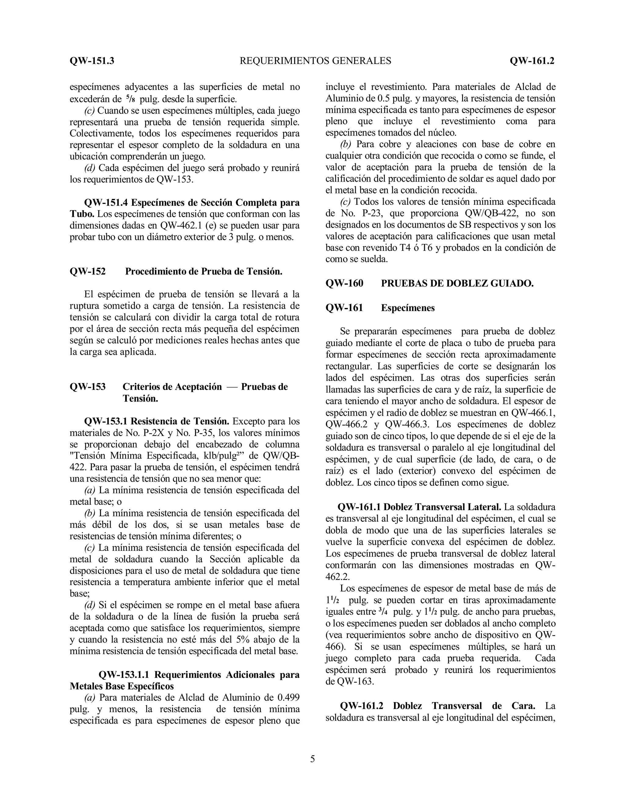 QW-151.3 REQUERIMIENTOS GENERALES QW-161.2
5
especímenes adyacentes a las superficies de metal no
excederán de 5
/8 pulg. desde la superficie.
(c) Cuando se usen especímenes múltiples, cada juego
representará una prueba de tensión requerida simple.
Colectivamente, todos los especímenes requeridos para
representar el espesor completo de la soldadura en una
ubicación comprenderán un juego.
(d) Cada espécimen del juego será probado y reunirá
los requerimientos de QW-153.
QW-151.4 Especímenes de Sección Completa para
Tubo. Los especímenes de tensión que conforman con las
dimensiones dadas en QW-462.1 (e) se pueden usar para
probar tubo con un diámetro exterior de 3 pulg. o menos.
QW-152 Procedimiento de Prueba de Tensión.
El espécimen de prueba de tensión se llevará a la
ruptura sometido a carga de tensión. La resistencia de
tensión se calculará con dividir la carga total de rotura
por el área de sección recta más pequeña del espécimen
según se calculó por mediciones reales hechas antes que
la carga sea aplicada.
QW-153 Criterios de Aceptación — Pruebas de
Tensión.
QW-153.1 Resistencia de Tensión. Excepto para los
materiales de No. P-2X y No. P-35, los valores mínimos
se proporcionan debajo del encabezado de columna
"Tensión Mínima Especificada, klb/pulg²” de QW/QB-
422. Para pasar la prueba de tensión, el espécimen tendrá
una resistencia de tensión que no sea menor que:
(a) La mínima resistencia de tensión especificada del
metal base; o
(b) La mínima resistencia de tensión especificada del
más débil de los dos, si se usan metales base de
resistencias de tensión mínima diferentes; o
(c) La mínima resistencia de tensión especificada del
metal de soldadura cuando la Sección aplicable da
disposiciones para el uso de metal de soldadura que tiene
resistencia a temperatura ambiente inferior que el metal
base;
(d) Si el espécimen se rompe en el metal base afuera
de la soldadura o de la línea de fusión la prueba será
aceptada como que satisface los requerimientos, siempre
y cuando la resistencia no esté más del 5% abajo de la
mínima resistencia de tensión especificada del metal base.
QW-153.1.1 Requerimientos Adicionales para
Metales Base Específicos
(a) Para materiales de Alclad de Aluminio de 0.499
pulg. y menos, la resistencia de tensión mínima
especificada es para especímenes de espesor pleno que
incluye el revestimiento. Para materiales de Alclad de
Aluminio de 0.5 pulg. y mayores, la resistencia de tensión
mínima especificada es tanto para especímenes de espesor
pleno que incluye el revestimiento coma para
especímenes tomados del núcleo.
(b) Para cobre y aleaciones con base de cobre en
cualquier otra condición que recocida o como se funde, el
valor de aceptación para la prueba de tensión de la
calificación del procedimiento de soldar es aquel dado por
el metal base en la condición recocida.
(c) Todos los valores de tensión mínima especificada
de No. P-23, que proporciona QW/QB-422, no son
designados en los documentos de SB respectivos y son los
valores de aceptación para calificaciones que usan metal
base con revenido T4 ó T6 y probados en la condición de
como se suelda.
QW-160 PRUEBAS DE DOBLEZ GUIADO.
QW-161 Especímenes
Se prepararán especímenes para prueba de doblez
guiado mediante el corte de placa o tubo de prueba para
formar especímenes de sección recta aproximadamente
rectangular. Las superficies de corte se designarán los
lados del espécimen. Las otras dos superficies serán
llamadas las superficies de cara y de raíz, la superficie de
cara teniendo el mayor ancho de soldadura. El espesor de
espécimen y el radio de doblez se muestran en QW-466.1,
QW-466.2 y QW-466.3. Los especímenes de doblez
guiado son de cinco tipos, lo que depende de si el eje de la
soldadura es transversal o paralelo al eje longitudinal del
espécimen, y de cual superficie (de lado, de cara, o de
raíz) es el lado (exterior) convexo del espécimen de
doblez. Los cinco tipos se definen como sigue.
QW-161.1 Doblez Transversal Lateral. La soldadura
es transversal al eje longitudinal del espécimen, el cual se
dobla de modo que una de las superficies laterales se
vuelve la superficie convexa del espécimen de doblez.
Los especímenes de prueba transversal de doblez lateral
conformarán con las dimensiones mostradas en QW-
462.2.
Los especímenes de espesor de metal base de más de
11
/2 pulg. se pueden cortar en tiras aproximadamente
iguales entre 3
/4 pulg. y 11
/2 pulg. de ancho para pruebas,
o los especímenes pueden ser doblados al ancho completo
(vea requerimientos sobre ancho de dispositivo en QW-
466). Si se usan especímenes múltiples, se hará un
juego completo para cada prueba requerida. Cada
espécimen será probado y reunirá los requerimientos
de QW-163.
QW-161.2 Doblez Transversal de Cara. La
soldadura es transversal al eje longitudinal del espécimen,
 