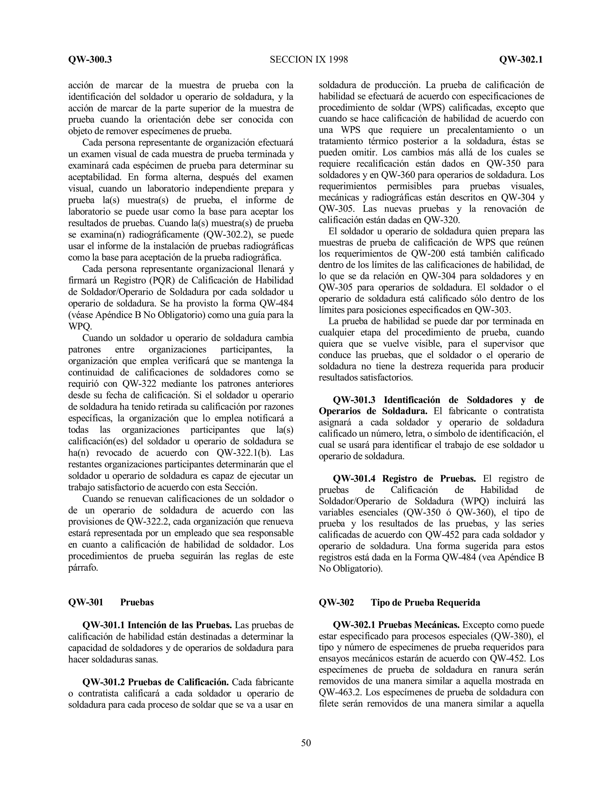 QW-300.3 SECCION IX 1998 QW-302.1
50
acción de marcar de la muestra de prueba con la
identificación del soldador u operario de soldadura, y la
acción de marcar de la parte superior de la muestra de
prueba cuando la orientación debe ser conocida con
objeto de remover especímenes de prueba.
Cada persona representante de organización efectuará
un examen visual de cada muestra de prueba terminada y
examinará cada espécimen de prueba para determinar su
aceptabilidad. En forma alterna, después del examen
visual, cuando un laboratorio independiente prepara y
prueba la(s) muestra(s) de prueba, el informe de
laboratorio se puede usar como la base para aceptar los
resultados de pruebas. Cuando la(s) muestra(s) de prueba
se examina(n) radiográficamente (QW-302.2), se puede
usar el informe de la instalación de pruebas radiográficas
como la base para aceptación de la prueba radiográfica.
Cada persona representante organizacional llenará y
firmará un Registro (PQR) de Calificación de Habilidad
de Soldador/Operario de Soldadura por cada soldador u
operario de soldadura. Se ha provisto la forma QW-484
(véase Apéndice B No Obligatorio) como una guía para la
WPQ.
Cuando un soldador u operario de soldadura cambia
patrones entre organizaciones participantes, la
organización que emplea verificará que se mantenga la
continuidad de calificaciones de soldadores como se
requirió con QW-322 mediante los patrones anteriores
desde su fecha de calificación. Si el soldador u operario
de soldadura ha tenido retirada su calificación por razones
específicas, la organización que lo emplea notificará a
todas las organizaciones participantes que la(s)
calificación(es) del soldador u operario de soldadura se
ha(n) revocado de acuerdo con QW-322.1(b). Las
restantes organizaciones participantes determinarán que el
soldador u operario de soldadura es capaz de ejecutar un
trabajo satisfactorio de acuerdo con esta Sección.
Cuando se renuevan calificaciones de un soldador o
de un operario de soldadura de acuerdo con las
provisiones de QW-322.2, cada organización que renueva
estará representada por un empleado que sea responsable
en cuanto a calificación de habilidad de soldador. Los
procedimientos de prueba seguirán las reglas de este
párrafo.
QW-301 Pruebas
QW-301.1 Intención de las Pruebas. Las pruebas de
calificación de habilidad están destinadas a determinar la
capacidad de soldadores y de operarios de soldadura para
hacer soldaduras sanas.
QW-301.2 Pruebas de Calificación. Cada fabricante
o contratista calificará a cada soldador u operario de
soldadura para cada proceso de soldar que se va a usar en
soldadura de producción. La prueba de calificación de
habilidad se efectuará de acuerdo con especificaciones de
procedimiento de soldar (WPS) calificadas, excepto que
cuando se hace calificación de habilidad de acuerdo con
una WPS que requiere un precalentamiento o un
tratamiento térmico posterior a la soldadura, éstas se
pueden omitir. Los cambios más allá de los cuales se
requiere recalificación están dados en QW-350 para
soldadores y en QW-360 para operarios de soldadura. Los
requerimientos permisibles para pruebas visuales,
mecánicas y radiográficas están descritos en QW-304 y
QW-305. Las nuevas pruebas y la renovación de
calificación están dadas en QW-320.
El soldador u operario de soldadura quien prepara las
muestras de prueba de calificación de WPS que reúnen
los requerimientos de QW-200 está también calificado
dentro de los límites de las calificaciones de habilidad, de
lo que se da relación en QW-304 para soldadores y en
QW-305 para operarios de soldadura. El soldador o el
operario de soldadura está calificado sólo dentro de los
límites para posiciones especificados en QW-303.
La prueba de habilidad se puede dar por terminada en
cualquier etapa del procedimiento de prueba, cuando
quiera que se vuelve visible, para el supervisor que
conduce las pruebas, que el soldador o el operario de
soldadura no tiene la destreza requerida para producir
resultados satisfactorios.
QW-301.3 Identificación de Soldadores y de
Operarios de Soldadura. El fabricante o contratista
asignará a cada soldador y operario de soldadura
calificado un número, letra, o símbolo de identificación, el
cual se usará para identificar el trabajo de ese soldador u
operario de soldadura.
QW-301.4 Registro de Pruebas. El registro de
pruebas de Calificación de Habilidad de
Soldador/Operario de Soldadura (WPQ) incluirá las
variables esenciales (QW-350 ó QW-360), el tipo de
prueba y los resultados de las pruebas, y las series
calificadas de acuerdo con QW-452 para cada soldador y
operario de soldadura. Una forma sugerida para estos
registros está dada en la Forma QW-484 (vea Apéndice B
No Obligatorio).
QW-302 Tipo de Prueba Requerida
QW-302.1 Pruebas Mecánicas. Excepto como puede
estar especificado para procesos especiales (QW-380), el
tipo y número de especímenes de prueba requeridos para
ensayos mecánicos estarán de acuerdo con QW-452. Los
especímenes de prueba de soldadura en ranura serán
removidos de una manera similar a aquella mostrada en
QW-463.2. Los especímenes de prueba de soldadura con
filete serán removidos de una manera similar a aquella
 