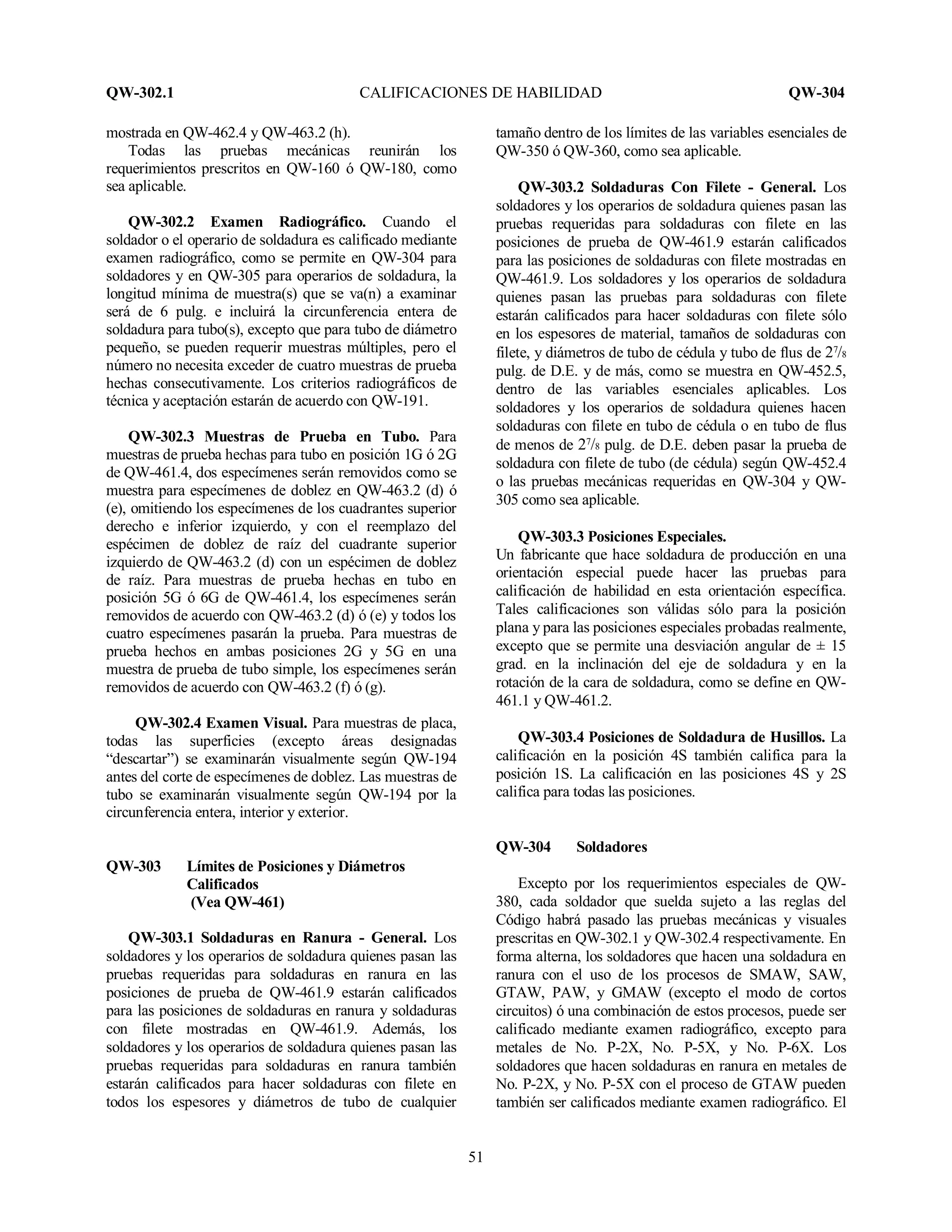QW-302.1 CALIFICACIONES DE HABILIDAD QW-304
51
mostrada en QW-462.4 y QW-463.2 (h).
Todas las pruebas mecánicas reunirán los
requerimientos prescritos en QW-160 ó QW-180, como
sea aplicable.
QW-302.2 Examen Radiográfico. Cuando el
soldador o el operario de soldadura es calificado mediante
examen radiográfico, como se permite en QW-304 para
soldadores y en QW-305 para operarios de soldadura, la
longitud mínima de muestra(s) que se va(n) a examinar
será de 6 pulg. e incluirá la circunferencia entera de
soldadura para tubo(s), excepto que para tubo de diámetro
pequeño, se pueden requerir muestras múltiples, pero el
número no necesita exceder de cuatro muestras de prueba
hechas consecutivamente. Los criterios radiográficos de
técnica y aceptación estarán de acuerdo con QW-191.
QW-302.3 Muestras de Prueba en Tubo. Para
muestras de prueba hechas para tubo en posición 1G ó 2G
de QW-461.4, dos especímenes serán removidos como se
muestra para especímenes de doblez en QW-463.2 (d) ó
(e), omitiendo los especímenes de los cuadrantes superior
derecho e inferior izquierdo, y con el reemplazo del
espécimen de doblez de raíz del cuadrante superior
izquierdo de QW-463.2 (d) con un espécimen de doblez
de raíz. Para muestras de prueba hechas en tubo en
posición 5G ó 6G de QW-461.4, los especímenes serán
removidos de acuerdo con QW-463.2 (d) ó (e) y todos los
cuatro especímenes pasarán la prueba. Para muestras de
prueba hechos en ambas posiciones 2G y 5G en una
muestra de prueba de tubo simple, los especímenes serán
removidos de acuerdo con QW-463.2 (f) ó (g).
QW-302.4 Examen Visual. Para muestras de placa,
todas las superficies (excepto áreas designadas
“descartar”) se examinarán visualmente según QW-194
antes del corte de especímenes de doblez. Las muestras de
tubo se examinarán visualmente según QW-194 por la
circunferencia entera, interior y exterior.
QW-303 Límites de Posiciones y Diámetros
Calificados
(Vea QW-461)
QW-303.1 Soldaduras en Ranura - General. Los
soldadores y los operarios de soldadura quienes pasan las
pruebas requeridas para soldaduras en ranura en las
posiciones de prueba de QW-461.9 estarán calificados
para las posiciones de soldaduras en ranura y soldaduras
con filete mostradas en QW-461.9. Además, los
soldadores y los operarios de soldadura quienes pasan las
pruebas requeridas para soldaduras en ranura también
estarán calificados para hacer soldaduras con filete en
todos los espesores y diámetros de tubo de cualquier
tamaño dentro de los límites de las variables esenciales de
QW-350 ó QW-360, como sea aplicable.
QW-303.2 Soldaduras Con Filete - General. Los
soldadores y los operarios de soldadura quienes pasan las
pruebas requeridas para soldaduras con filete en las
posiciones de prueba de QW-461.9 estarán calificados
para las posiciones de soldaduras con filete mostradas en
QW-461.9. Los soldadores y los operarios de soldadura
quienes pasan las pruebas para soldaduras con filete
estarán calificados para hacer soldaduras con filete sólo
en los espesores de material, tamaños de soldaduras con
filete, y diámetros de tubo de cédula y tubo de flus de 27
/8
pulg. de D.E. y de más, como se muestra en QW-452.5,
dentro de las variables esenciales aplicables. Los
soldadores y los operarios de soldadura quienes hacen
soldaduras con filete en tubo de cédula o en tubo de flus
de menos de 27
/8 pulg. de D.E. deben pasar la prueba de
soldadura con filete de tubo (de cédula) según QW-452.4
o las pruebas mecánicas requeridas en QW-304 y QW-
305 como sea aplicable.
QW-303.3 Posiciones Especiales.
Un fabricante que hace soldadura de producción en una
orientación especial puede hacer las pruebas para
calificación de habilidad en esta orientación específica.
Tales calificaciones son válidas sólo para la posición
plana y para las posiciones especiales probadas realmente,
excepto que se permite una desviación angular de ± 15
grad. en la inclinación del eje de soldadura y en la
rotación de la cara de soldadura, como se define en QW-
461.1 y QW-461.2.
QW-303.4 Posiciones de Soldadura de Husillos. La
calificación en la posición 4S también califica para la
posición 1S. La calificación en las posiciones 4S y 2S
califica para todas las posiciones.
QW-304 Soldadores
Excepto por los requerimientos especiales de QW-
380, cada soldador que suelda sujeto a las reglas del
Código habrá pasado las pruebas mecánicas y visuales
prescritas en QW-302.1 y QW-302.4 respectivamente. En
forma alterna, los soldadores que hacen una soldadura en
ranura con el uso de los procesos de SMAW, SAW,
GTAW, PAW, y GMAW (excepto el modo de cortos
circuitos) ó una combinación de estos procesos, puede ser
calificado mediante examen radiográfico, excepto para
metales de No. P-2X, No. P-5X, y No. P-6X. Los
soldadores que hacen soldaduras en ranura en metales de
No. P-2X, y No. P-5X con el proceso de GTAW pueden
también ser calificados mediante examen radiográfico. El
 