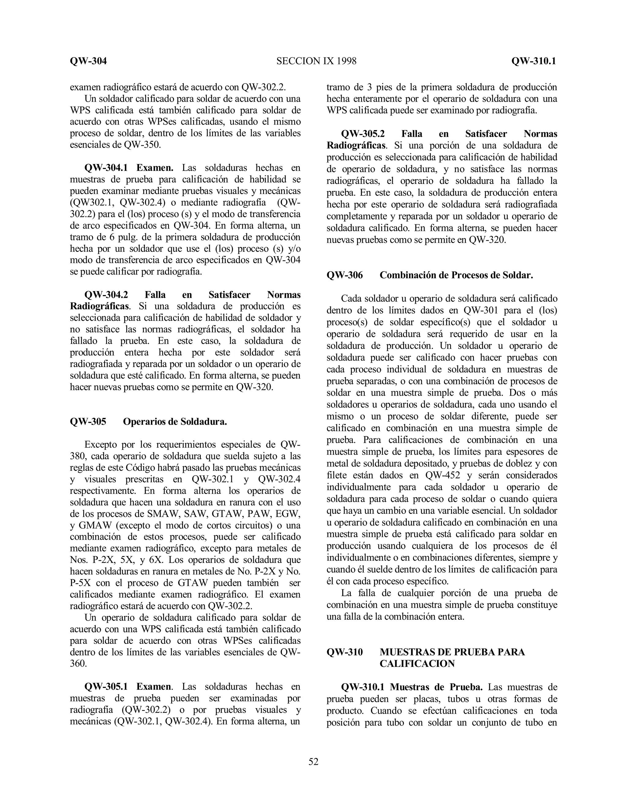 QW-304 SECCION IX 1998 QW-310.1
52
examen radiográfico estará de acuerdo con QW-302.2.
Un soldador calificado para soldar de acuerdo con una
WPS calificada está también calificado para soldar de
acuerdo con otras WPSes calificadas, usando el mismo
proceso de soldar, dentro de los límites de las variables
esenciales de QW-350.
QW-304.1 Examen. Las soldaduras hechas en
muestras de prueba para calificación de habilidad se
pueden examinar mediante pruebas visuales y mecánicas
(QW302.1, QW-302.4) o mediante radiografía (QW-
302.2) para el (los) proceso (s) y el modo de transferencia
de arco especificados en QW-304. En forma alterna, un
tramo de 6 pulg. de la primera soldadura de producción
hecha por un soldador que use el (los) proceso (s) y/o
modo de transferencia de arco especificados en QW-304
se puede calificar por radiografía.
QW-304.2 Falla en Satisfacer Normas
Radiográficas. Si una soldadura de producción es
seleccionada para calificación de habilidad de soldador y
no satisface las normas radiográficas, el soldador ha
fallado la prueba. En este caso, la soldadura de
producción entera hecha por este soldador será
radiografiada y reparada por un soldador o un operario de
soldadura que esté calificado. En forma alterna, se pueden
hacer nuevas pruebas como se permite en QW-320.
QW-305 Operarios de Soldadura.
Excepto por los requerimientos especiales de QW-
380, cada operario de soldadura que suelda sujeto a las
reglas de este Código habrá pasado las pruebas mecánicas
y visuales prescritas en QW-302.1 y QW-302.4
respectivamente. En forma alterna los operarios de
soldadura que hacen una soldadura en ranura con el uso
de los procesos de SMAW, SAW, GTAW, PAW, EGW,
y GMAW (excepto el modo de cortos circuitos) o una
combinación de estos procesos, puede ser calificado
mediante examen radiográfico, excepto para metales de
Nos. P-2X, 5X, y 6X. Los operarios de soldadura que
hacen soldaduras en ranura en metales de No. P-2X y No.
P-5X con el proceso de GTAW pueden también ser
calificados mediante examen radiográfico. El examen
radiográfico estará de acuerdo con QW-302.2.
Un operario de soldadura calificado para soldar de
acuerdo con una WPS calificada está también calificado
para soldar de acuerdo con otras WPSes calificadas
dentro de los límites de las variables esenciales de QW-
360.
QW-305.1 Examen. Las soldaduras hechas en
muestras de prueba pueden ser examinadas por
radiografía (QW-302.2) o por pruebas visuales y
mecánicas (QW-302.1, QW-302.4). En forma alterna, un
tramo de 3 pies de la primera soldadura de producción
hecha enteramente por el operario de soldadura con una
WPS calificada puede ser examinado por radiografía.
QW-305.2 Falla en Satisfacer Normas
Radiográficas. Si una porción de una soldadura de
producción es seleccionada para calificación de habilidad
de operario de soldadura, y no satisface las normas
radiográficas, el operario de soldadura ha fallado la
prueba. En este caso, la soldadura de producción entera
hecha por este operario de soldadura será radiografiada
completamente y reparada por un soldador u operario de
soldadura calificado. En forma alterna, se pueden hacer
nuevas pruebas como se permite en QW-320.
QW-306 Combinación de Procesos de Soldar.
Cada soldador u operario de soldadura será calificado
dentro de los límites dados en QW-301 para el (los)
proceso(s) de soldar específico(s) que el soldador u
operario de soldadura será requerido de usar en la
soldadura de producción. Un soldador u operario de
soldadura puede ser calificado con hacer pruebas con
cada proceso individual de soldadura en muestras de
prueba separadas, o con una combinación de procesos de
soldar en una muestra simple de prueba. Dos o más
soldadores u operarios de soldadura, cada uno usando el
mismo o un proceso de soldar diferente, puede ser
calificado en combinación en una muestra simple de
prueba. Para calificaciones de combinación en una
muestra simple de prueba, los límites para espesores de
metal de soldadura depositado, y pruebas de doblez y con
filete están dados en QW-452 y serán considerados
individualmente para cada soldador u operario de
soldadura para cada proceso de soldar o cuando quiera
que haya un cambio en una variable esencial. Un soldador
u operario de soldadura calificado en combinación en una
muestra simple de prueba está calificado para soldar en
producción usando cualquiera de los procesos de él
individualmente o en combinaciones diferentes, siempre y
cuando él suelde dentro de los límites de calificación para
él con cada proceso específico.
La falla de cualquier porción de una prueba de
combinación en una muestra simple de prueba constituye
una falla de la combinación entera.
QW-310 MUESTRAS DE PRUEBA PARA
CALIFICACION
QW-310.1 Muestras de Prueba. Las muestras de
prueba pueden ser placas, tubos u otras formas de
producto. Cuando se efectúan calificaciones en toda
posición para tubo con soldar un conjunto de tubo en
 