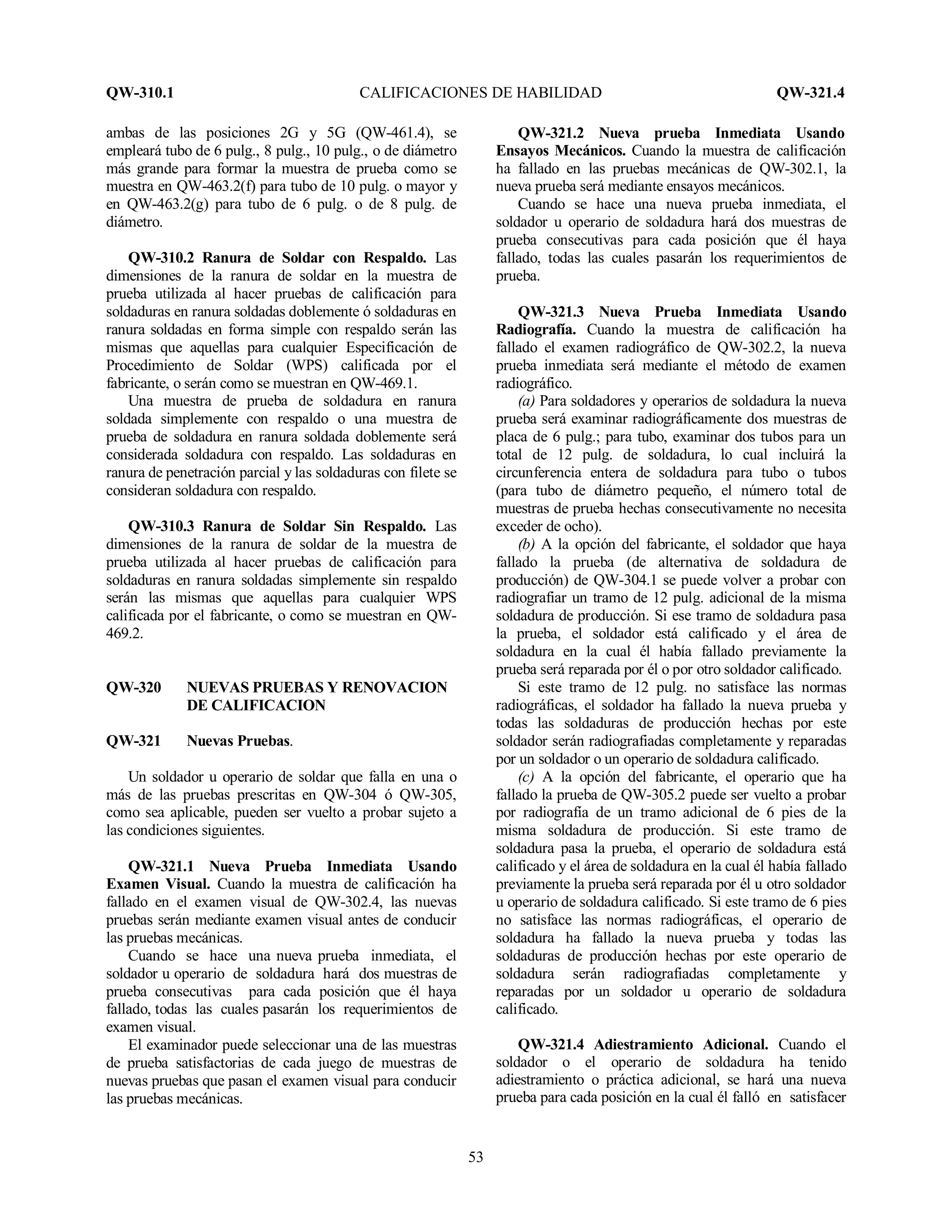 QW-310.1 CALIFICACIONES DE HABILIDAD QW-321.4
53
ambas de las posiciones 2G y 5G (QW-461.4), se
empleará tubo de 6 pulg., 8 pulg., 10 pulg., o de diámetro
más grande para formar la muestra de prueba como se
muestra en QW-463.2(f) para tubo de 10 pulg. o mayor y
en QW-463.2(g) para tubo de 6 pulg. o de 8 pulg. de
diámetro.
QW-310.2 Ranura de Soldar con Respaldo. Las
dimensiones de la ranura de soldar en la muestra de
prueba utilizada al hacer pruebas de calificación para
soldaduras en ranura soldadas doblemente ó soldaduras en
ranura soldadas en forma simple con respaldo serán las
mismas que aquellas para cualquier Especificación de
Procedimiento de Soldar (WPS) calificada por el
fabricante, o serán como se muestran en QW-469.1.
Una muestra de prueba de soldadura en ranura
soldada simplemente con respaldo o una muestra de
prueba de soldadura en ranura soldada doblemente será
considerada soldadura con respaldo. Las soldaduras en
ranura de penetración parcial y las soldaduras con filete se
consideran soldadura con respaldo.
QW-310.3 Ranura de Soldar Sin Respaldo. Las
dimensiones de la ranura de soldar de la muestra de
prueba utilizada al hacer pruebas de calificación para
soldaduras en ranura soldadas simplemente sin respaldo
serán las mismas que aquellas para cualquier WPS
calificada por el fabricante, o como se muestran en QW-
469.2.
QW-320 NUEVAS PRUEBAS Y RENOVACION
DE CALIFICACION
QW-321 Nuevas Pruebas.
Un soldador u operario de soldar que falla en una o
más de las pruebas prescritas en QW-304 ó QW-305,
como sea aplicable, pueden ser vuelto a probar sujeto a
las condiciones siguientes.
QW-321.1 Nueva Prueba Inmediata Usando
Examen Visual. Cuando la muestra de calificación ha
fallado en el examen visual de QW-302.4, las nuevas
pruebas serán mediante examen visual antes de conducir
las pruebas mecánicas.
Cuando se hace una nueva prueba inmediata, el
soldador u operario de soldadura hará dos muestras de
prueba consecutivas para cada posición que él haya
fallado, todas las cuales pasarán los requerimientos de
examen visual.
El examinador puede seleccionar una de las muestras
de prueba satisfactorias de cada juego de muestras de
nuevas pruebas que pasan el examen visual para conducir
las pruebas mecánicas.
QW-321.2 Nueva prueba Inmediata Usando
Ensayos Mecánicos. Cuando la muestra de calificación
ha fallado en las pruebas mecánicas de QW-302.1, la
nueva prueba será mediante ensayos mecánicos.
Cuando se hace una nueva prueba inmediata, el
soldador u operario de soldadura hará dos muestras de
prueba consecutivas para cada posición que él haya
fallado, todas las cuales pasarán los requerimientos de
prueba.
QW-321.3 Nueva Prueba Inmediata Usando
Radiografía. Cuando la muestra de calificación ha
fallado el examen radiográfico de QW-302.2, la nueva
prueba inmediata será mediante el método de examen
radiográfico.
(a) Para soldadores y operarios de soldadura la nueva
prueba será examinar radiográficamente dos muestras de
placa de 6 pulg.; para tubo, examinar dos tubos para un
total de 12 pulg. de soldadura, lo cual incluirá la
circunferencia entera de soldadura para tubo o tubos
(para tubo de diámetro pequeño, el número total de
muestras de prueba hechas consecutivamente no necesita
exceder de ocho).
(b) A la opción del fabricante, el soldador que haya
fallado la prueba (de alternativa de soldadura de
producción) de QW-304.1 se puede volver a probar con
radiografiar un tramo de 12 pulg. adicional de la misma
soldadura de producción. Si ese tramo de soldadura pasa
la prueba, el soldador está calificado y el área de
soldadura en la cual él había fallado previamente la
prueba será reparada por él o por otro soldador calificado.
Si este tramo de 12 pulg. no satisface las normas
radiográficas, el soldador ha fallado la nueva prueba y
todas las soldaduras de producción hechas por este
soldador serán radiografiadas completamente y reparadas
por un soldador o un operario de soldadura calificado.
(c) A la opción del fabricante, el operario que ha
fallado la prueba de QW-305.2 puede ser vuelto a probar
por radiografía de un tramo adicional de 6 pies de la
misma soldadura de producción. Si este tramo de
soldadura pasa la prueba, el operario de soldadura está
calificado y el área de soldadura en la cual él había fallado
previamente la prueba será reparada por él u otro soldador
u operario de soldadura calificado. Si este tramo de 6 pies
no satisface las normas radiográficas, el operario de
soldadura ha fallado la nueva prueba y todas las
soldaduras de producción hechas por este operario de
soldadura serán radiografiadas completamente y
reparadas por un soldador u operario de soldadura
calificado.
QW-321.4 Adiestramiento Adicional. Cuando el
soldador o el operario de soldadura ha tenido
adiestramiento o práctica adicional, se hará una nueva
prueba para cada posición en la cual él falló en satisfacer
 