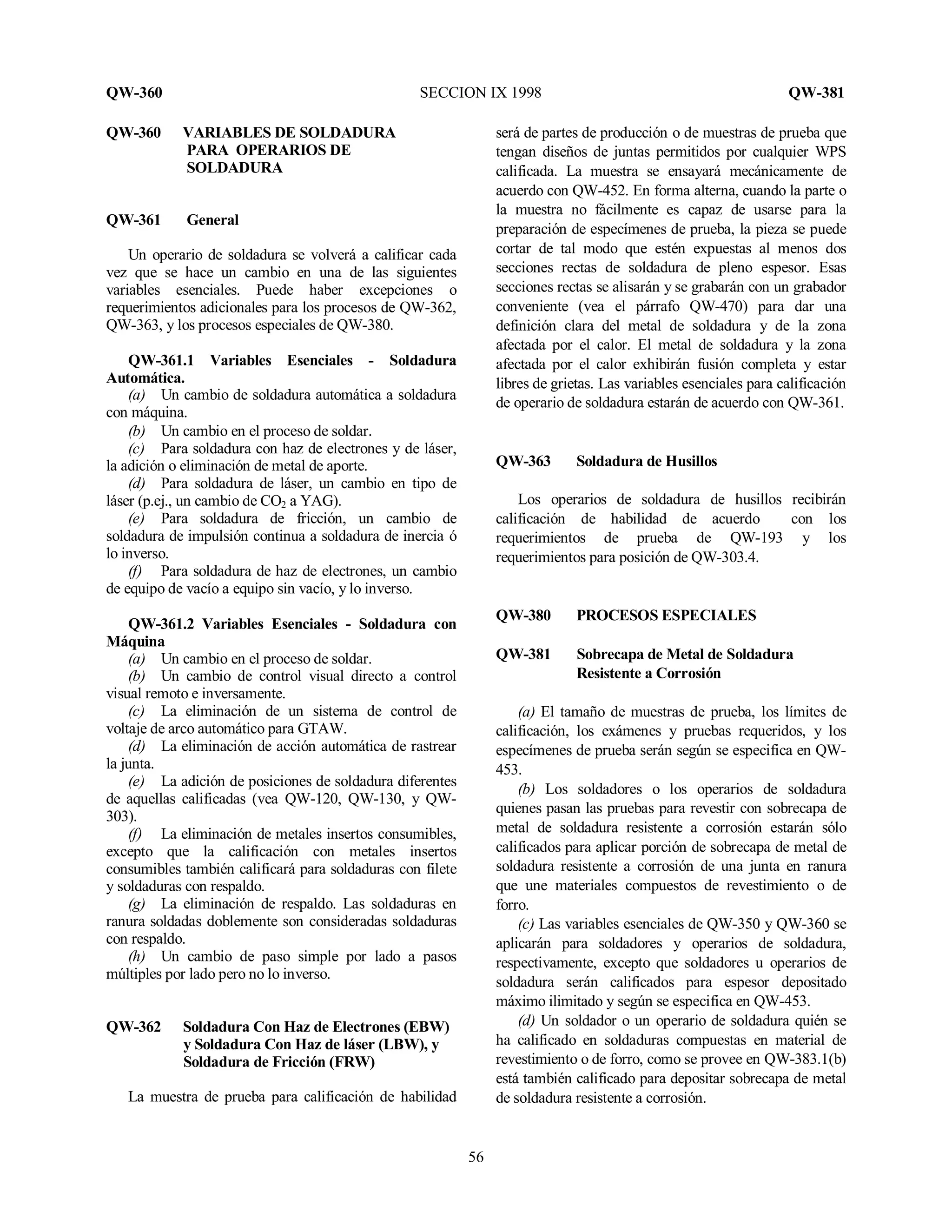 QW-360 SECCION IX 1998 QW-381
56
QW-360 VARIABLES DE SOLDADURA
PARA OPERARIOS DE
SOLDADURA
QW-361 General
Un operario de soldadura se volverá a calificar cada
vez que se hace un cambio en una de las siguientes
variables esenciales. Puede haber excepciones o
requerimientos adicionales para los procesos de QW-362,
QW-363, y los procesos especiales de QW-380.
QW-361.1 Variables Esenciales - Soldadura
Automática.
(a) Un cambio de soldadura automática a soldadura
con máquina.
(b) Un cambio en el proceso de soldar.
(c) Para soldadura con haz de electrones y de láser,
la adición o eliminación de metal de aporte.
(d) Para soldadura de láser, un cambio en tipo de
láser (p.ej., un cambio de CO2 a YAG).
(e) Para soldadura de fricción, un cambio de
soldadura de impulsión continua a soldadura de inercia ó
lo inverso.
(f) Para soldadura de haz de electrones, un cambio
de equipo de vacío a equipo sin vacío, y lo inverso.
QW-361.2 Variables Esenciales - Soldadura con
Máquina
(a) Un cambio en el proceso de soldar.
(b) Un cambio de control visual directo a control
visual remoto e inversamente.
(c) La eliminación de un sistema de control de
voltaje de arco automático para GTAW.
(d) La eliminación de acción automática de rastrear
la junta.
(e) La adición de posiciones de soldadura diferentes
de aquellas calificadas (vea QW-120, QW-130, y QW-
303).
(f) La eliminación de metales insertos consumibles,
excepto que la calificación con metales insertos
consumibles también calificará para soldaduras con filete
y soldaduras con respaldo.
(g) La eliminación de respaldo. Las soldaduras en
ranura soldadas doblemente son consideradas soldaduras
con respaldo.
(h) Un cambio de paso simple por lado a pasos
múltiples por lado pero no lo inverso.
QW-362 Soldadura Con Haz de Electrones (EBW)
y Soldadura Con Haz de láser (LBW), y
Soldadura de Fricción (FRW)
La muestra de prueba para calificación de habilidad
será de partes de producción o de muestras de prueba que
tengan diseños de juntas permitidos por cualquier WPS
calificada. La muestra se ensayará mecánicamente de
acuerdo con QW-452. En forma alterna, cuando la parte o
la muestra no fácilmente es capaz de usarse para la
preparación de especímenes de prueba, la pieza se puede
cortar de tal modo que estén expuestas al menos dos
secciones rectas de soldadura de pleno espesor. Esas
secciones rectas se alisarán y se grabarán con un grabador
conveniente (vea el párrafo QW-470) para dar una
definición clara del metal de soldadura y de la zona
afectada por el calor. El metal de soldadura y la zona
afectada por el calor exhibirán fusión completa y estar
libres de grietas. Las variables esenciales para calificación
de operario de soldadura estarán de acuerdo con QW-361.
QW-363 Soldadura de Husillos
Los operarios de soldadura de husillos recibirán
calificación de habilidad de acuerdo con los
requerimientos de prueba de QW-193 y los
requerimientos para posición de QW-303.4.
QW-380 PROCESOS ESPECIALES
QW-381 Sobrecapa de Metal de Soldadura
Resistente a Corrosión
(a) El tamaño de muestras de prueba, los límites de
calificación, los exámenes y pruebas requeridos, y los
especímenes de prueba serán según se especifica en QW-
453.
(b) Los soldadores o los operarios de soldadura
quienes pasan las pruebas para revestir con sobrecapa de
metal de soldadura resistente a corrosión estarán sólo
calificados para aplicar porción de sobrecapa de metal de
soldadura resistente a corrosión de una junta en ranura
que une materiales compuestos de revestimiento o de
forro.
(c) Las variables esenciales de QW-350 y QW-360 se
aplicarán para soldadores y operarios de soldadura,
respectivamente, excepto que soldadores u operarios de
soldadura serán calificados para espesor depositado
máximo ilimitado y según se especifica en QW-453.
(d) Un soldador o un operario de soldadura quién se
ha calificado en soldaduras compuestas en material de
revestimiento o de forro, como se provee en QW-383.1(b)
está también calificado para depositar sobrecapa de metal
de soldadura resistente a corrosión.
 