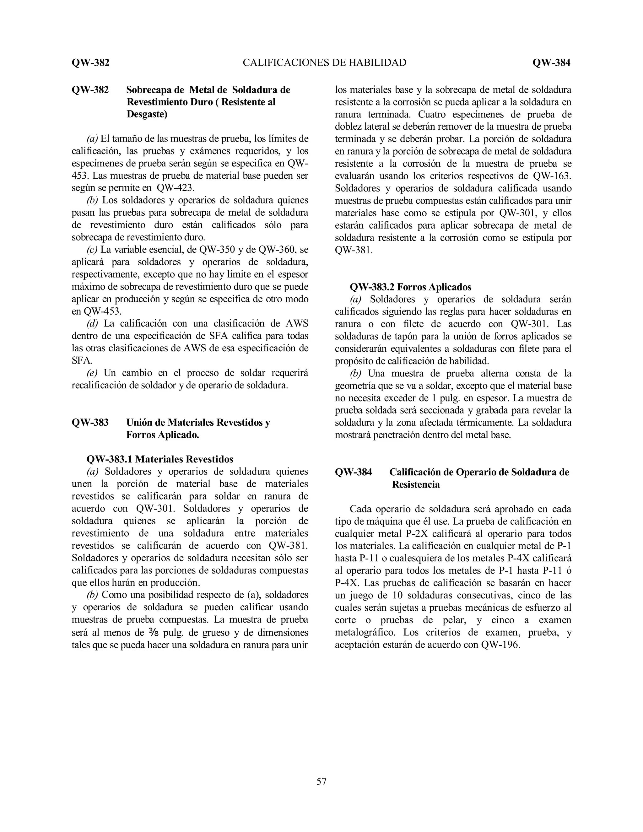 QW-382 CALIFICACIONES DE HABILIDAD QW-384
57
QW-382 Sobrecapa de Metal de Soldadura de
Revestimiento Duro ( Resistente al
Desgaste)
(a) El tamaño de las muestras de prueba, los límites de
calificación, las pruebas y exámenes requeridos, y los
especímenes de prueba serán según se especifica en QW-
453. Las muestras de prueba de material base pueden ser
según se permite en QW-423.
(b) Los soldadores y operarios de soldadura quienes
pasan las pruebas para sobrecapa de metal de soldadura
de revestimiento duro están calificados sólo para
sobrecapa de revestimiento duro.
(c) La variable esencial, de QW-350 y de QW-360, se
aplicará para soldadores y operarios de soldadura,
respectivamente, excepto que no hay límite en el espesor
máximo de sobrecapa de revestimiento duro que se puede
aplicar en producción y según se especifica de otro modo
en QW-453.
(d) La calificación con una clasificación de AWS
dentro de una especificación de SFA califica para todas
las otras clasificaciones de AWS de esa especificación de
SFA.
(e) Un cambio en el proceso de soldar requerirá
recalificación de soldador y de operario de soldadura.
QW-383 Unión de Materiales Revestidos y
Forros Aplicado.
QW-383.1 Materiales Revestidos
(a) Soldadores y operarios de soldadura quienes
unen la porción de material base de materiales
revestidos se calificarán para soldar en ranura de
acuerdo con QW-301. Soldadores y operarios de
soldadura quienes se aplicarán la porción de
revestimiento de una soldadura entre materiales
revestidos se calificarán de acuerdo con QW-381.
Soldadores y operarios de soldadura necesitan sólo ser
calificados para las porciones de soldaduras compuestas
que ellos harán en producción.
(b) Como una posibilidad respecto de (a), soldadores
y operarios de soldadura se pueden calificar usando
muestras de prueba compuestas. La muestra de prueba
será al menos de b pulg. de grueso y de dimensiones
tales que se pueda hacer una soldadura en ranura para unir
los materiales base y la sobrecapa de metal de soldadura
resistente a la corrosión se pueda aplicar a la soldadura en
ranura terminada. Cuatro especímenes de prueba de
doblez lateral se deberán remover de la muestra de prueba
terminada y se deberán probar. La porción de soldadura
en ranura y la porción de sobrecapa de metal de soldadura
resistente a la corrosión de la muestra de prueba se
evaluarán usando los criterios respectivos de QW-163.
Soldadores y operarios de soldadura calificada usando
muestras de prueba compuestas están calificados para unir
materiales base como se estipula por QW-301, y ellos
estarán calificados para aplicar sobrecapa de metal de
soldadura resistente a la corrosión como se estipula por
QW-381.
QW-383.2 Forros Aplicados
(a) Soldadores y operarios de soldadura serán
calificados siguiendo las reglas para hacer soldaduras en
ranura o con filete de acuerdo con QW-301. Las
soldaduras de tapón para la unión de forros aplicados se
considerarán equivalentes a soldaduras con filete para el
propósito de calificación de habilidad.
(b) Una muestra de prueba alterna consta de la
geometría que se va a soldar, excepto que el material base
no necesita exceder de 1 pulg. en espesor. La muestra de
prueba soldada será seccionada y grabada para revelar la
soldadura y la zona afectada térmicamente. La soldadura
mostrará penetración dentro del metal base.
QW-384 Calificación de Operario de Soldadura de
Resistencia
Cada operario de soldadura será aprobado en cada
tipo de máquina que él use. La prueba de calificación en
cualquier metal P-2X calificará al operario para todos
los materiales. La calificación en cualquier metal de P-1
hasta P-11 o cualesquiera de los metales P-4X calificará
al operario para todos los metales de P-1 hasta P-11 ó
P-4X. Las pruebas de calificación se basarán en hacer
un juego de 10 soldaduras consecutivas, cinco de las
cuales serán sujetas a pruebas mecánicas de esfuerzo al
corte o pruebas de pelar, y cinco a examen
metalográfico. Los criterios de examen, prueba, y
aceptación estarán de acuerdo con QW-196.
 