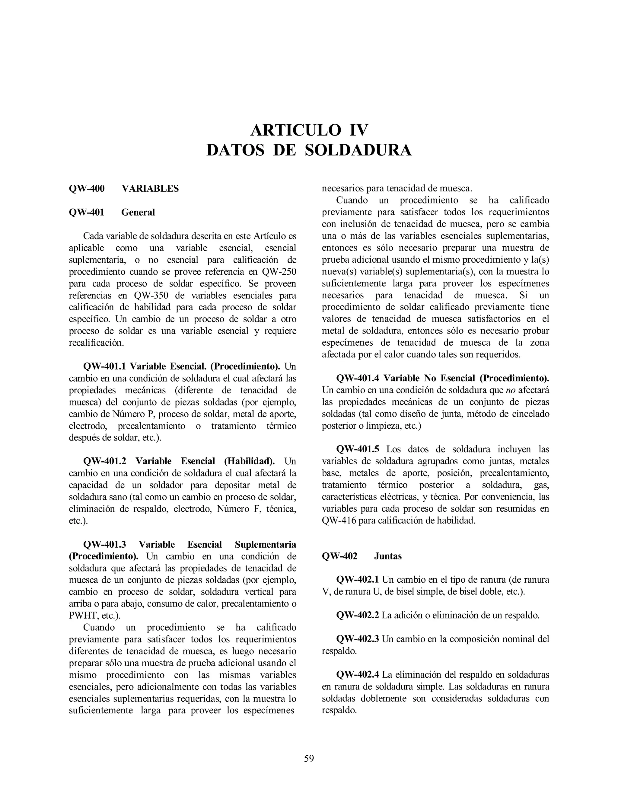 59
ARTICULO IV
DATOS DE SOLDADURA
QW-400 VARIABLES
QW-401 General
Cada variable de soldadura descrita en este Artículo es
aplicable como una variable esencial, esencial
suplementaria, o no esencial para calificación de
procedimiento cuando se provee referencia en QW-250
para cada proceso de soldar específico. Se proveen
referencias en QW-350 de variables esenciales para
calificación de habilidad para cada proceso de soldar
específico. Un cambio de un proceso de soldar a otro
proceso de soldar es una variable esencial y requiere
recalificación.
QW-401.1 Variable Esencial. (Procedimiento). Un
cambio en una condición de soldadura el cual afectará las
propiedades mecánicas (diferente de tenacidad de
muesca) del conjunto de piezas soldadas (por ejemplo,
cambio de Número P, proceso de soldar, metal de aporte,
electrodo, precalentamiento o tratamiento térmico
después de soldar, etc.).
QW-401.2 Variable Esencial (Habilidad). Un
cambio en una condición de soldadura el cual afectará la
capacidad de un soldador para depositar metal de
soldadura sano (tal como un cambio en proceso de soldar,
eliminación de respaldo, electrodo, Número F, técnica,
etc.).
QW-401.3 Variable Esencial Suplementaria
(Procedimiento). Un cambio en una condición de
soldadura que afectará las propiedades de tenacidad de
muesca de un conjunto de piezas soldadas (por ejemplo,
cambio en proceso de soldar, soldadura vertical para
arriba o para abajo, consumo de calor, precalentamiento o
PWHT, etc.).
Cuando un procedimiento se ha calificado
previamente para satisfacer todos los requerimientos
diferentes de tenacidad de muesca, es luego necesario
preparar sólo una muestra de prueba adicional usando el
mismo procedimiento con las mismas variables
esenciales, pero adicionalmente con todas las variables
esenciales suplementarias requeridas, con la muestra lo
suficientemente larga para proveer los especímenes
necesarios para tenacidad de muesca.
Cuando un procedimiento se ha calificado
previamente para satisfacer todos los requerimientos
con inclusión de tenacidad de muesca, pero se cambia
una o más de las variables esenciales suplementarias,
entonces es sólo necesario preparar una muestra de
prueba adicional usando el mismo procedimiento y la(s)
nueva(s) variable(s) suplementaria(s), con la muestra lo
suficientemente larga para proveer los especímenes
necesarios para tenacidad de muesca. Si un
procedimiento de soldar calificado previamente tiene
valores de tenacidad de muesca satisfactorios en el
metal de soldadura, entonces sólo es necesario probar
especímenes de tenacidad de muesca de la zona
afectada por el calor cuando tales son requeridos.
QW-401.4 Variable No Esencial (Procedimiento).
Un cambio en una condición de soldadura que no afectará
las propiedades mecánicas de un conjunto de piezas
soldadas (tal como diseño de junta, método de cincelado
posterior o limpieza, etc.)
QW-401.5 Los datos de soldadura incluyen las
variables de soldadura agrupados como juntas, metales
base, metales de aporte, posición, precalentamiento,
tratamiento térmico posterior a soldadura, gas,
características eléctricas, y técnica. Por conveniencia, las
variables para cada proceso de soldar son resumidas en
QW-416 para calificación de habilidad.
QW-402 Juntas
QW-402.1 Un cambio en el tipo de ranura (de ranura
V, de ranura U, de bisel simple, de bisel doble, etc.).
QW-402.2 La adición o eliminación de un respaldo.
QW-402.3 Un cambio en la composición nominal del
respaldo.
QW-402.4 La eliminación del respaldo en soldaduras
en ranura de soldadura simple. Las soldaduras en ranura
soldadas doblemente son consideradas soldaduras con
respaldo.
 