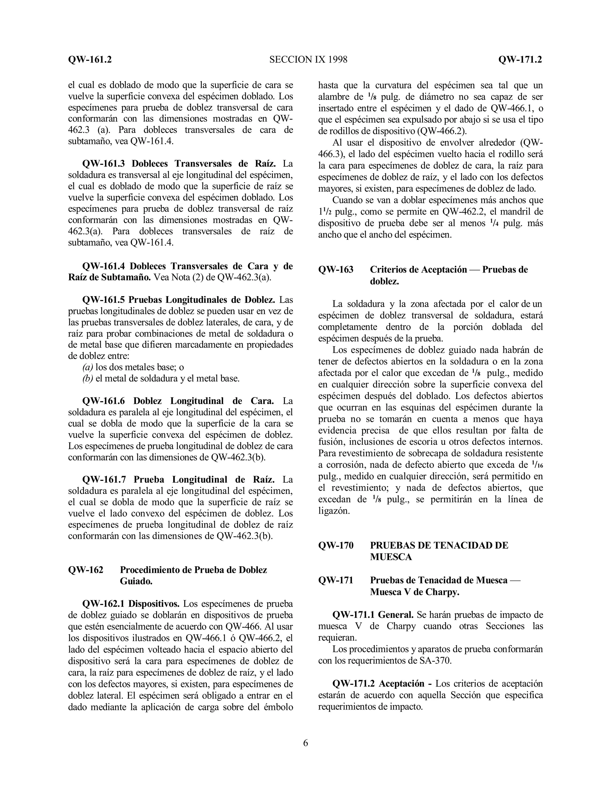 QW-161.2 SECCION IX 1998 QW-171.2
6
el cual es doblado de modo que la superficie de cara se
vuelve la superficie convexa del espécimen doblado. Los
especímenes para prueba de doblez transversal de cara
conformarán con las dimensiones mostradas en QW-
462.3 (a). Para dobleces transversales de cara de
subtamaño, vea QW-161.4.
QW-161.3 Dobleces Transversales de Raíz. La
soldadura es transversal al eje longitudinal del espécimen,
el cual es doblado de modo que la superficie de raíz se
vuelve la superficie convexa del espécimen doblado. Los
especímenes para prueba de doblez transversal de raíz
conformarán con las dimensiones mostradas en QW-
462.3(a). Para dobleces transversales de raíz de
subtamaño, vea QW-161.4.
QW-161.4 Dobleces Transversales de Cara y de
Raíz de Subtamaño. Vea Nota (2) de QW-462.3(a).
QW-161.5 Pruebas Longitudinales de Doblez. Las
pruebas longitudinales de doblez se pueden usar en vez de
las pruebas transversales de doblez laterales, de cara, y de
raíz para probar combinaciones de metal de soldadura o
de metal base que difieren marcadamente en propiedades
de doblez entre:
(a) los dos metales base; o
(b) el metal de soldadura y el metal base.
QW-161.6 Doblez Longitudinal de Cara. La
soldadura es paralela al eje longitudinal del espécimen, el
cual se dobla de modo que la superficie de la cara se
vuelve la superficie convexa del espécimen de doblez.
Los especímenes de prueba longitudinal de doblez de cara
conformarán con las dimensiones de QW-462.3(b).
QW-161.7 Prueba Longitudinal de Raíz. La
soldadura es paralela al eje longitudinal del espécimen,
el cual se dobla de modo que la superficie de raíz se
vuelve el lado convexo del espécimen de doblez. Los
especímenes de prueba longitudinal de doblez de raíz
conformarán con las dimensiones de QW-462.3(b).
QW-162 Procedimiento de Prueba de Doblez
Guiado.
QW-162.1 Dispositivos. Los especímenes de prueba
de doblez guiado se doblarán en dispositivos de prueba
que estén esencialmente de acuerdo con QW-466. Al usar
los dispositivos ilustrados en QW-466.1 ó QW-466.2, el
lado del espécimen volteado hacia el espacio abierto del
dispositivo será la cara para especímenes de doblez de
cara, la raíz para especímenes de doblez de raíz, y el lado
con los defectos mayores, si existen, para especímenes de
doblez lateral. El espécimen será obligado a entrar en el
dado mediante la aplicación de carga sobre del émbolo
hasta que la curvatura del espécimen sea tal que un
alambre de 1
/8 pulg. de diámetro no sea capaz de ser
insertado entre el espécimen y el dado de QW-466.1, o
que el espécimen sea expulsado por abajo si se usa el tipo
de rodillos de dispositivo (QW-466.2).
Al usar el dispositivo de envolver alrededor (QW-
466.3), el lado del espécimen vuelto hacia el rodillo será
la cara para especímenes de doblez de cara, la raíz para
especímenes de doblez de raíz, y el lado con los defectos
mayores, si existen, para especímenes de doblez de lado.
Cuando se van a doblar especímenes más anchos que
11
/2 pulg., como se permite en QW-462.2, el mandril de
dispositivo de prueba debe ser al menos 1
/4 pulg. más
ancho que el ancho del espécimen.
QW-163 Criterios de Aceptación — Pruebas de
doblez.
La soldadura y la zona afectada por el calor de un
espécimen de doblez transversal de soldadura, estará
completamente dentro de la porción doblada del
espécimen después de la prueba.
Los especímenes de doblez guiado nada habrán de
tener de defectos abiertos en la soldadura o en la zona
afectada por el calor que excedan de 1
/8 pulg., medido
en cualquier dirección sobre la superficie convexa del
espécimen después del doblado. Los defectos abiertos
que ocurran en las esquinas del espécimen durante la
prueba no se tomarán en cuenta a menos que haya
evidencia precisa de que ellos resultan por falta de
fusión, inclusiones de escoria u otros defectos internos.
Para revestimiento de sobrecapa de soldadura resistente
a corrosión, nada de defecto abierto que exceda de 1
/16
pulg., medido en cualquier dirección, será permitido en
el revestimiento; y nada de defectos abiertos, que
excedan de 1
/8 pulg., se permitirán en la línea de
ligazón.
QW-170 PRUEBAS DE TENACIDAD DE
MUESCA
QW-171 Pruebas de Tenacidad de Muesca —
Muesca V de Charpy.
QW-171.1 General. Se harán pruebas de impacto de
muesca V de Charpy cuando otras Secciones las
requieran.
Los procedimientos y aparatos de prueba conformarán
con los requerimientos de SA-370.
QW-171.2 Aceptación - Los criterios de aceptación
estarán de acuerdo con aquella Sección que especifica
requerimientos de impacto.
 