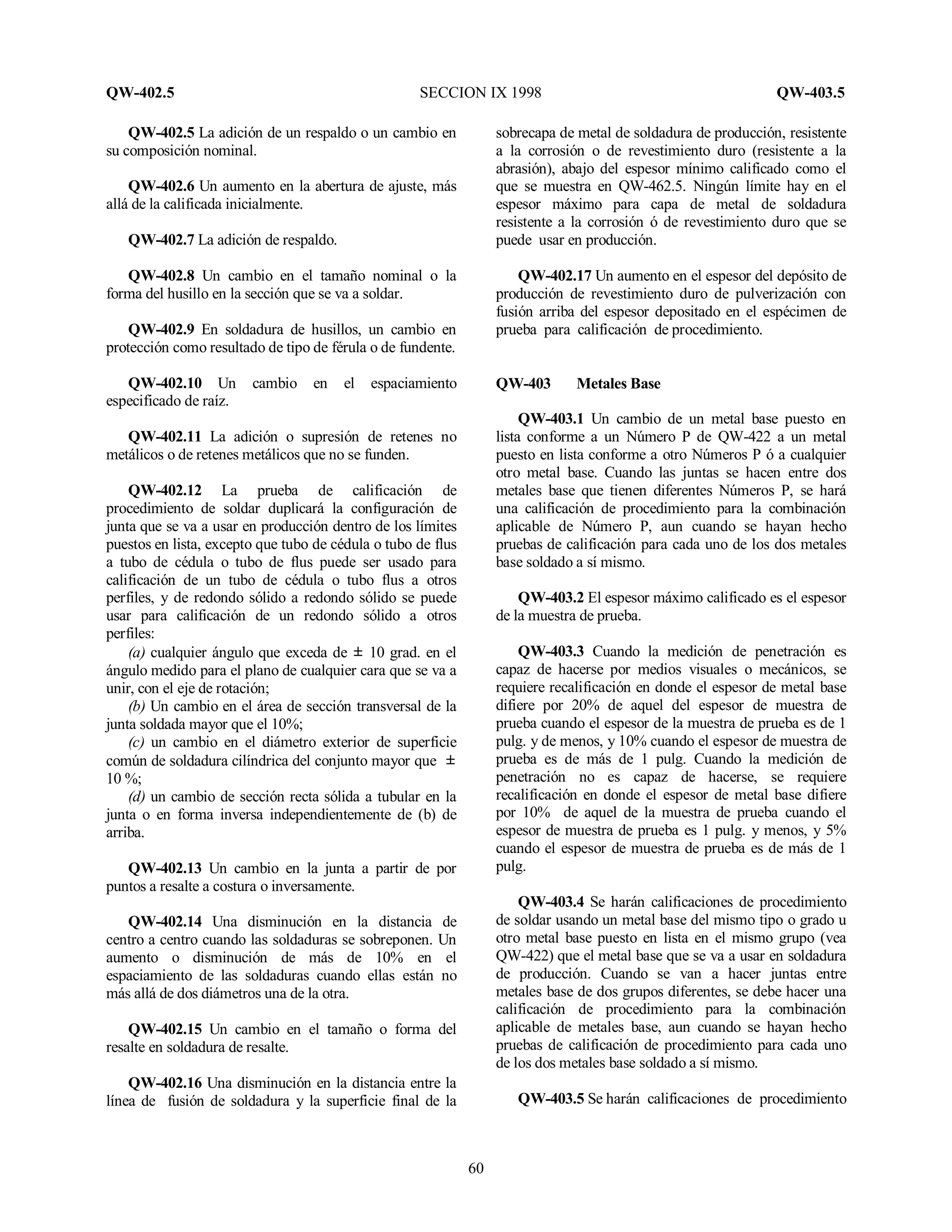 QW-402.5 SECCION IX 1998 QW-403.5
60
QW-402.5 La adición de un respaldo o un cambio en
su composición nominal.
QW-402.6 Un aumento en la abertura de ajuste, más
allá de la calificada inicialmente.
QW-402.7 La adición de respaldo.
QW-402.8 Un cambio en el tamaño nominal o la
forma del husillo en la sección que se va a soldar.
QW-402.9 En soldadura de husillos, un cambio en
protección como resultado de tipo de férula o de fundente.
QW-402.10 Un cambio en el espaciamiento
especificado de raíz.
QW-402.11 La adición o supresión de retenes no
metálicos o de retenes metálicos que no se funden.
QW-402.12 La prueba de calificación de
procedimiento de soldar duplicará la configuración de
junta que se va a usar en producción dentro de los límites
puestos en lista, excepto que tubo de cédula o tubo de flus
a tubo de cédula o tubo de flus puede ser usado para
calificación de un tubo de cédula o tubo flus a otros
perfiles, y de redondo sólido a redondo sólido se puede
usar para calificación de un redondo sólido a otros
perfiles:
(a) cualquier ángulo que exceda de “ 10 grad. en el
ángulo medido para el plano de cualquier cara que se va a
unir, con el eje de rotación;
(b) Un cambio en el área de sección transversal de la
junta soldada mayor que el 10%;
(c) un cambio en el diámetro exterior de superficie
común de soldadura cilíndrica del conjunto mayor que “
10 %;
(d) un cambio de sección recta sólida a tubular en la
junta o en forma inversa independientemente de (b) de
arriba.
QW-402.13 Un cambio en la junta a partir de por
puntos a resalte a costura o inversamente.
QW-402.14 Una disminución en la distancia de
centro a centro cuando las soldaduras se sobreponen. Un
aumento o disminución de más de 10% en el
espaciamiento de las soldaduras cuando ellas están no
más allá de dos diámetros una de la otra.
QW-402.15 Un cambio en el tamaño o forma del
resalte en soldadura de resalte.
QW-402.16 Una disminución en la distancia entre la
línea de fusión de soldadura y la superficie final de la
sobrecapa de metal de soldadura de producción, resistente
a la corrosión o de revestimiento duro (resistente a la
abrasión), abajo del espesor mínimo calificado como el
que se muestra en QW-462.5. Ningún límite hay en el
espesor máximo para capa de metal de soldadura
resistente a la corrosión ó de revestimiento duro que se
puede usar en producción.
QW-402.17 Un aumento en el espesor del depósito de
producción de revestimiento duro de pulverización con
fusión arriba del espesor depositado en el espécimen de
prueba para calificación de procedimiento.
QW-403 Metales Base
QW-403.1 Un cambio de un metal base puesto en
lista conforme a un Número P de QW-422 a un metal
puesto en lista conforme a otro Números P ó a cualquier
otro metal base. Cuando las juntas se hacen entre dos
metales base que tienen diferentes Números P, se hará
una calificación de procedimiento para la combinación
aplicable de Número P, aun cuando se hayan hecho
pruebas de calificación para cada uno de los dos metales
base soldado a sí mismo.
QW-403.2 El espesor máximo calificado es el espesor
de la muestra de prueba.
QW-403.3 Cuando la medición de penetración es
capaz de hacerse por medios visuales o mecánicos, se
requiere recalificación en donde el espesor de metal base
difiere por 20% de aquel del espesor de muestra de
prueba cuando el espesor de la muestra de prueba es de 1
pulg. y de menos, y 10% cuando el espesor de muestra de
prueba es de más de 1 pulg. Cuando la medición de
penetración no es capaz de hacerse, se requiere
recalificación en donde el espesor de metal base difiere
por 10% de aquel de la muestra de prueba cuando el
espesor de muestra de prueba es 1 pulg. y menos, y 5%
cuando el espesor de muestra de prueba es de más de 1
pulg.
QW-403.4 Se harán calificaciones de procedimiento
de soldar usando un metal base del mismo tipo o grado u
otro metal base puesto en lista en el mismo grupo (vea
QW-422) que el metal base que se va a usar en soldadura
de producción. Cuando se van a hacer juntas entre
metales base de dos grupos diferentes, se debe hacer una
calificación de procedimiento para la combinación
aplicable de metales base, aun cuando se hayan hecho
pruebas de calificación de procedimiento para cada uno
de los dos metales base soldado a sí mismo.
QW-403.5 Se harán calificaciones de procedimiento
 