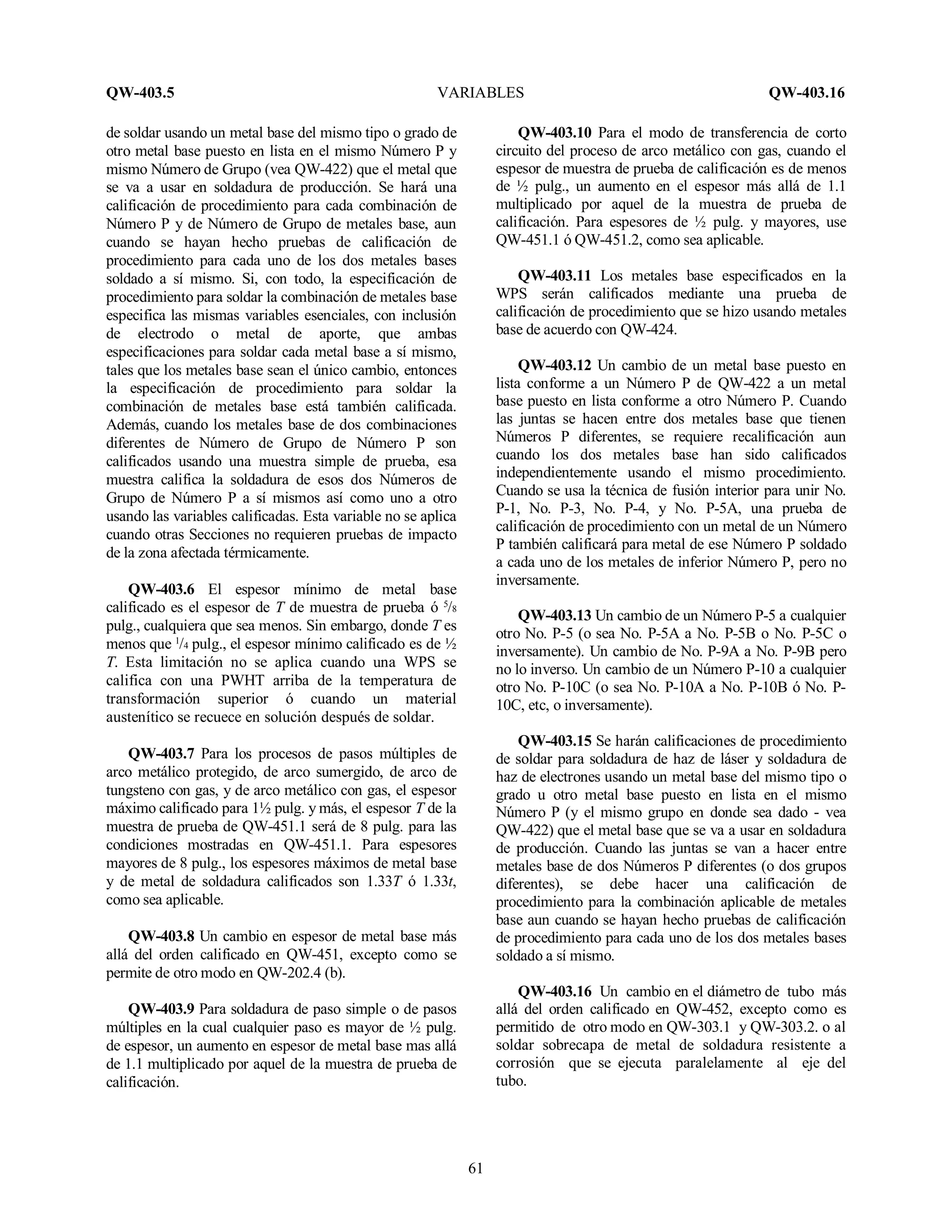 QW-403.5 VARIABLES QW-403.16
61
de soldar usando un metal base del mismo tipo o grado de
otro metal base puesto en lista en el mismo Número P y
mismo Número de Grupo (vea QW-422) que el metal que
se va a usar en soldadura de producción. Se hará una
calificación de procedimiento para cada combinación de
Número P y de Número de Grupo de metales base, aun
cuando se hayan hecho pruebas de calificación de
procedimiento para cada uno de los dos metales bases
soldado a sí mismo. Si, con todo, la especificación de
procedimiento para soldar la combinación de metales base
especifica las mismas variables esenciales, con inclusión
de electrodo o metal de aporte, que ambas
especificaciones para soldar cada metal base a sí mismo,
tales que los metales base sean el único cambio, entonces
la especificación de procedimiento para soldar la
combinación de metales base está también calificada.
Además, cuando los metales base de dos combinaciones
diferentes de Número de Grupo de Número P son
calificados usando una muestra simple de prueba, esa
muestra califica la soldadura de esos dos Números de
Grupo de Número P a sí mismos así como uno a otro
usando las variables calificadas. Esta variable no se aplica
cuando otras Secciones no requieren pruebas de impacto
de la zona afectada térmicamente.
QW-403.6 El espesor mínimo de metal base
calificado es el espesor de T de muestra de prueba ó 5
/8
pulg., cualquiera que sea menos. Sin embargo, donde T es
menos que 1
/4 pulg., el espesor mínimo calificado es de ½
T. Esta limitación no se aplica cuando una WPS se
califica con una PWHT arriba de la temperatura de
transformación superior ó cuando un material
austenítico se recuece en solución después de soldar.
QW-403.7 Para los procesos de pasos múltiples de
arco metálico protegido, de arco sumergido, de arco de
tungsteno con gas, y de arco metálico con gas, el espesor
máximo calificado para 1½ pulg. y más, el espesor T de la
muestra de prueba de QW-451.1 será de 8 pulg. para las
condiciones mostradas en QW-451.1. Para espesores
mayores de 8 pulg., los espesores máximos de metal base
y de metal de soldadura calificados son 1.33T ó 1.33t,
como sea aplicable.
QW-403.8 Un cambio en espesor de metal base más
allá del orden calificado en QW-451, excepto como se
permite de otro modo en QW-202.4 (b).
QW-403.9 Para soldadura de paso simple o de pasos
múltiples en la cual cualquier paso es mayor de ½ pulg.
de espesor, un aumento en espesor de metal base mas allá
de 1.1 multiplicado por aquel de la muestra de prueba de
calificación.
QW-403.10 Para el modo de transferencia de corto
circuito del proceso de arco metálico con gas, cuando el
espesor de muestra de prueba de calificación es de menos
de ½ pulg., un aumento en el espesor más allá de 1.1
multiplicado por aquel de la muestra de prueba de
calificación. Para espesores de ½ pulg. y mayores, use
QW-451.1 ó QW-451.2, como sea aplicable.
QW-403.11 Los metales base especificados en la
WPS serán calificados mediante una prueba de
calificación de procedimiento que se hizo usando metales
base de acuerdo con QW-424.
QW-403.12 Un cambio de un metal base puesto en
lista conforme a un Número P de QW-422 a un metal
base puesto en lista conforme a otro Número P. Cuando
las juntas se hacen entre dos metales base que tienen
Números P diferentes, se requiere recalificación aun
cuando los dos metales base han sido calificados
independientemente usando el mismo procedimiento.
Cuando se usa la técnica de fusión interior para unir No.
P-1, No. P-3, No. P-4, y No. P-5A, una prueba de
calificación de procedimiento con un metal de un Número
P también calificará para metal de ese Número P soldado
a cada uno de los metales de inferior Número P, pero no
inversamente.
QW-403.13 Un cambio de un Número P-5 a cualquier
otro No. P-5 (o sea No. P-5A a No. P-5B o No. P-5C o
inversamente). Un cambio de No. P-9A a No. P-9B pero
no lo inverso. Un cambio de un Número P-10 a cualquier
otro No. P-10C (o sea No. P-10A a No. P-10B ó No. P-
10C, etc, o inversamente).
QW-403.15 Se harán calificaciones de procedimiento
de soldar para soldadura de haz de láser y soldadura de
haz de electrones usando un metal base del mismo tipo o
grado u otro metal base puesto en lista en el mismo
Número P (y el mismo grupo en donde sea dado - vea
QW-422) que el metal base que se va a usar en soldadura
de producción. Cuando las juntas se van a hacer entre
metales base de dos Números P diferentes (o dos grupos
diferentes), se debe hacer una calificación de
procedimiento para la combinación aplicable de metales
base aun cuando se hayan hecho pruebas de calificación
de procedimiento para cada uno de los dos metales bases
soldado a sí mismo.
QW-403.16 Un cambio en el diámetro de tubo más
allá del orden calificado en QW-452, excepto como es
permitido de otro modo en QW-303.1 y QW-303.2. o al
soldar sobrecapa de metal de soldadura resistente a
corrosión que se ejecuta paralelamente al eje del
tubo.
 