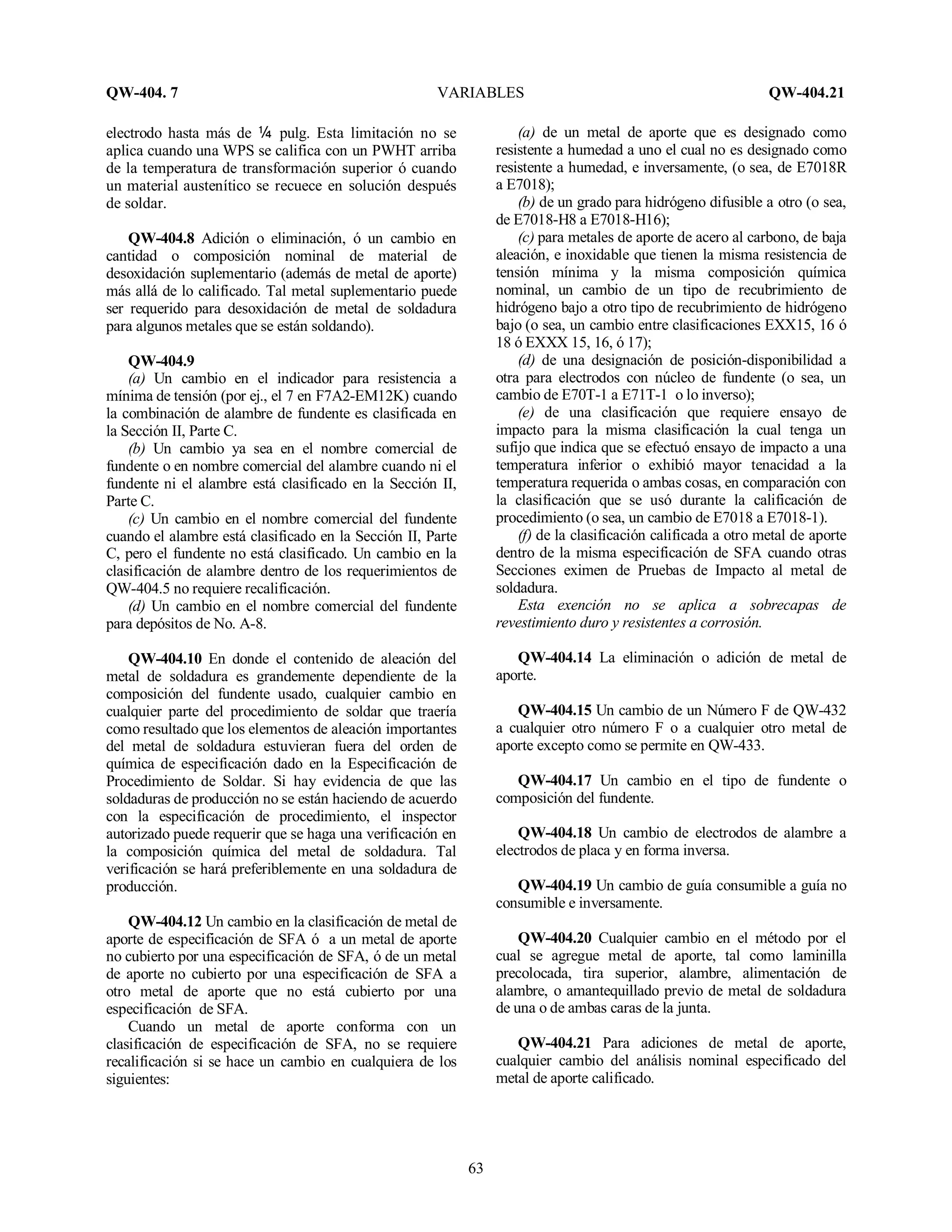 QW-404. 7 VARIABLES QW-404.21
63
electrodo hasta más de ó pulg. Esta limitación no se
aplica cuando una WPS se califica con un PWHT arriba
de la temperatura de transformación superior ó cuando
un material austenítico se recuece en solución después
de soldar.
QW-404.8 Adición o eliminación, ó un cambio en
cantidad o composición nominal de material de
desoxidación suplementario (además de metal de aporte)
más allá de lo calificado. Tal metal suplementario puede
ser requerido para desoxidación de metal de soldadura
para algunos metales que se están soldando).
QW-404.9
(a) Un cambio en el indicador para resistencia a
mínima de tensión (por ej., el 7 en F7A2-EM12K) cuando
la combinación de alambre de fundente es clasificada en
la Sección II, Parte C.
(b) Un cambio ya sea en el nombre comercial de
fundente o en nombre comercial del alambre cuando ni el
fundente ni el alambre está clasificado en la Sección II,
Parte C.
(c) Un cambio en el nombre comercial del fundente
cuando el alambre está clasificado en la Sección II, Parte
C, pero el fundente no está clasificado. Un cambio en la
clasificación de alambre dentro de los requerimientos de
QW-404.5 no requiere recalificación.
(d) Un cambio en el nombre comercial del fundente
para depósitos de No. A-8.
QW-404.10 En donde el contenido de aleación del
metal de soldadura es grandemente dependiente de la
composición del fundente usado, cualquier cambio en
cualquier parte del procedimiento de soldar que traería
como resultado que los elementos de aleación importantes
del metal de soldadura estuvieran fuera del orden de
química de especificación dado en la Especificación de
Procedimiento de Soldar. Si hay evidencia de que las
soldaduras de producción no se están haciendo de acuerdo
con la especificación de procedimiento, el inspector
autorizado puede requerir que se haga una verificación en
la composición química del metal de soldadura. Tal
verificación se hará preferiblemente en una soldadura de
producción.
QW-404.12 Un cambio en la clasificación de metal de
aporte de especificación de SFA ó a un metal de aporte
no cubierto por una especificación de SFA, ó de un metal
de aporte no cubierto por una especificación de SFA a
otro metal de aporte que no está cubierto por una
especificación de SFA.
Cuando un metal de aporte conforma con un
clasificación de especificación de SFA, no se requiere
recalificación si se hace un cambio en cualquiera de los
siguientes:
(a) de un metal de aporte que es designado como
resistente a humedad a uno el cual no es designado como
resistente a humedad, e inversamente, (o sea, de E7018R
a E7018);
(b) de un grado para hidrógeno difusible a otro (o sea,
de E7018-H8 a E7018-H16);
(c) para metales de aporte de acero al carbono, de baja
aleación, e inoxidable que tienen la misma resistencia de
tensión mínima y la misma composición química
nominal, un cambio de un tipo de recubrimiento de
hidrógeno bajo a otro tipo de recubrimiento de hidrógeno
bajo (o sea, un cambio entre clasificaciones EXX15, 16 ó
18 ó EXXX 15, 16, ó 17);
(d) de una designación de posición-disponibilidad a
otra para electrodos con núcleo de fundente (o sea, un
cambio de E70T-1 a E71T-1 o lo inverso);
(e) de una clasificación que requiere ensayo de
impacto para la misma clasificación la cual tenga un
sufijo que indica que se efectuó ensayo de impacto a una
temperatura inferior o exhibió mayor tenacidad a la
temperatura requerida o ambas cosas, en comparación con
la clasificación que se usó durante la calificación de
procedimiento (o sea, un cambio de E7018 a E7018-1).
(f) de la clasificación calificada a otro metal de aporte
dentro de la misma especificación de SFA cuando otras
Secciones eximen de Pruebas de Impacto al metal de
soldadura.
Esta exención no se aplica a sobrecapas de
revestimiento duro y resistentes a corrosión.
QW-404.14 La eliminación o adición de metal de
aporte.
QW-404.15 Un cambio de un Número F de QW-432
a cualquier otro número F o a cualquier otro metal de
aporte excepto como se permite en QW-433.
QW-404.17 Un cambio en el tipo de fundente o
composición del fundente.
QW-404.18 Un cambio de electrodos de alambre a
electrodos de placa y en forma inversa.
QW-404.19 Un cambio de guía consumible a guía no
consumible e inversamente.
QW-404.20 Cualquier cambio en el método por el
cual se agregue metal de aporte, tal como laminilla
precolocada, tira superior, alambre, alimentación de
alambre, o amantequillado previo de metal de soldadura
de una o de ambas caras de la junta.
QW-404.21 Para adiciones de metal de aporte,
cualquier cambio del análisis nominal especificado del
metal de aporte calificado.
 