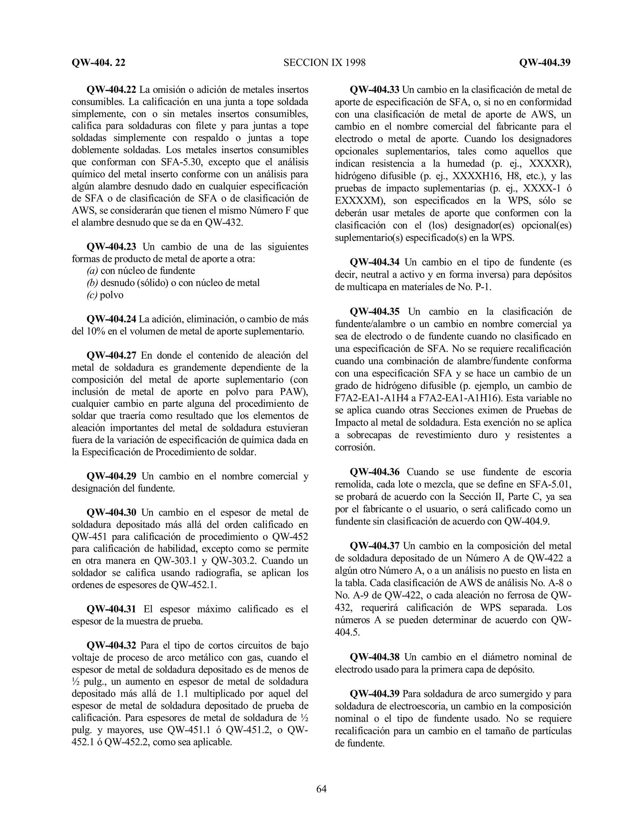QW-404. 22 SECCION IX 1998 QW-404.39
64
QW-404.22 La omisión o adición de metales insertos
consumibles. La calificación en una junta a tope soldada
simplemente, con o sin metales insertos consumibles,
califica para soldaduras con filete y para juntas a tope
soldadas simplemente con respaldo o juntas a tope
doblemente soldadas. Los metales insertos consumibles
que conforman con SFA-5.30, excepto que el análisis
químico del metal inserto conforme con un análisis para
algún alambre desnudo dado en cualquier especificación
de SFA o de clasificación de SFA o de clasificación de
AWS, se considerarán que tienen el mismo Número F que
el alambre desnudo que se da en QW-432.
QW-404.23 Un cambio de una de las siguientes
formas de producto de metal de aporte a otra:
(a) con núcleo de fundente
(b) desnudo (sólido) o con núcleo de metal
(c) polvo
QW-404.24 La adición, eliminación, o cambio de más
del 10% en el volumen de metal de aporte suplementario.
QW-404.27 En donde el contenido de aleación del
metal de soldadura es grandemente dependiente de la
composición del metal de aporte suplementario (con
inclusión de metal de aporte en polvo para PAW),
cualquier cambio en parte alguna del procedimiento de
soldar que traería como resultado que los elementos de
aleación importantes del metal de soldadura estuvieran
fuera de la variación de especificación de química dada en
la Especificación de Procedimiento de soldar.
QW-404.29 Un cambio en el nombre comercial y
designación del fundente.
QW-404.30 Un cambio en el espesor de metal de
soldadura depositado más allá del orden calificado en
QW-451 para calificación de procedimiento o QW-452
para calificación de habilidad, excepto como se permite
en otra manera en QW-303.1 y QW-303.2. Cuando un
soldador se califica usando radiografía, se aplican los
ordenes de espesores de QW-452.1.
QW-404.31 El espesor máximo calificado es el
espesor de la muestra de prueba.
QW-404.32 Para el tipo de cortos circuitos de bajo
voltaje de proceso de arco metálico con gas, cuando el
espesor de metal de soldadura depositado es de menos de
½ pulg., un aumento en espesor de metal de soldadura
depositado más allá de 1.1 multiplicado por aquel del
espesor de metal de soldadura depositado de prueba de
calificación. Para espesores de metal de soldadura de ½
pulg. y mayores, use QW-451.1 ó QW-451.2, o QW-
452.1 ó QW-452.2, como sea aplicable.
QW-404.33 Un cambio en la clasificación de metal de
aporte de especificación de SFA, o, si no en conformidad
con una clasificación de metal de aporte de AWS, un
cambio en el nombre comercial del fabricante para el
electrodo o metal de aporte. Cuando los designadores
opcionales suplementarios, tales como aquellos que
indican resistencia a la humedad (p. ej., XXXXR),
hidrógeno difusible (p. ej., XXXXH16, H8, etc.), y las
pruebas de impacto suplementarias (p. ej., XXXX-1 ó
EXXXXM), son especificados en la WPS, sólo se
deberán usar metales de aporte que conformen con la
clasificación con el (los) designador(es) opcional(es)
suplementario(s) especificado(s) en la WPS.
QW-404.34 Un cambio en el tipo de fundente (es
decir, neutral a activo y en forma inversa) para depósitos
de multicapa en materiales de No. P-1.
QW-404.35 Un cambio en la clasificación de
fundente/alambre o un cambio en nombre comercial ya
sea de electrodo o de fundente cuando no clasificado en
una especificación de SFA. No se requiere recalificación
cuando una combinación de alambre/fundente conforma
con una especificación SFA y se hace un cambio de un
grado de hidrógeno difusible (p. ejemplo, un cambio de
F7A2-EA1-A1H4 a F7A2-EA1-A1H16). Esta variable no
se aplica cuando otras Secciones eximen de Pruebas de
Impacto al metal de soldadura. Esta exención no se aplica
a sobrecapas de revestimiento duro y resistentes a
corrosión.
QW-404.36 Cuando se use fundente de escoria
remolida, cada lote o mezcla, que se define en SFA-5.01,
se probará de acuerdo con la Sección II, Parte C, ya sea
por el fabricante o el usuario, o será calificado como un
fundente sin clasificación de acuerdo con QW-404.9.
QW-404.37 Un cambio en la composición del metal
de soldadura depositado de un Número A de QW-422 a
algún otro Número A, o a un análisis no puesto en lista en
la tabla. Cada clasificación de AWS de análisis No. A-8 o
No. A-9 de QW-422, o cada aleación no ferrosa de QW-
432, requerirá calificación de WPS separada. Los
números A se pueden determinar de acuerdo con QW-
404.5.
QW-404.38 Un cambio en el diámetro nominal de
electrodo usado para la primera capa de depósito.
QW-404.39 Para soldadura de arco sumergido y para
soldadura de electroescoria, un cambio en la composición
nominal o el tipo de fundente usado. No se requiere
recalificación para un cambio en el tamaño de partículas
de fundente.
 