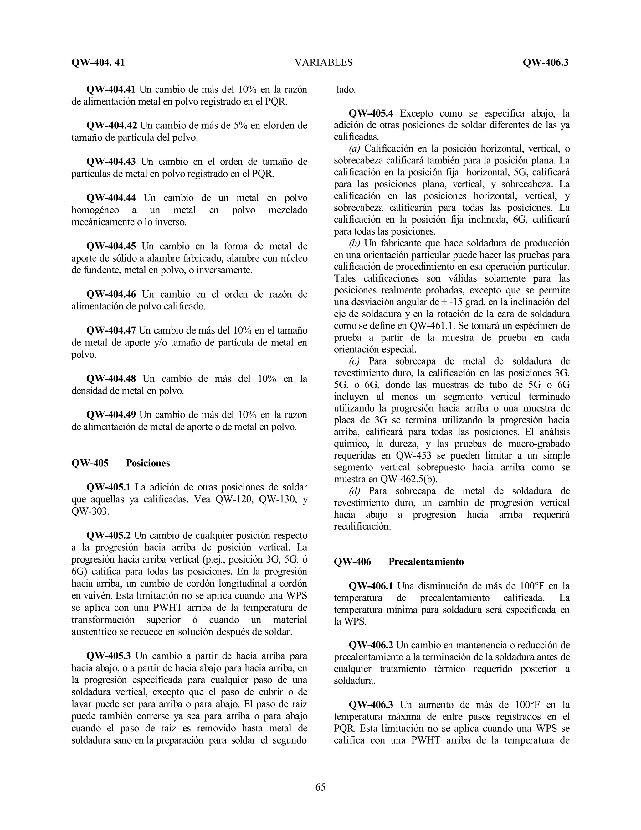 QW-404. 41 VARIABLES QW-406.3
65
QW-404.41 Un cambio de más del 10% en la razón
de alimentación metal en polvo registrado en el PQR.
QW-404.42 Un cambio de más de 5% en elorden de
tamaño de partícula del polvo.
QW-404.43 Un cambio en el orden de tamaño de
partículas de metal en polvo registrado en el PQR.
QW-404.44 Un cambio de un metal en polvo
homogéneo a un metal en polvo mezclado
mecánicamente o lo inverso.
QW-404.45 Un cambio en la forma de metal de
aporte de sólido a alambre fabricado, alambre con núcleo
de fundente, metal en polvo, o inversamente.
QW-404.46 Un cambio en el orden de razón de
alimentación de polvo calificado.
QW-404.47 Un cambio de más del 10% en el tamaño
de metal de aporte y/o tamaño de partícula de metal en
polvo.
QW-404.48 Un cambio de más del 10% en la
densidad de metal en polvo.
QW-404.49 Un cambio de más del 10% en la razón
de alimentación de metal de aporte o de metal en polvo.
QW-405 Posiciones
QW-405.1 La adición de otras posiciones de soldar
que aquellas ya calificadas. Vea QW-120, QW-130, y
QW-303.
QW-405.2 Un cambio de cualquier posición respecto
a la progresión hacia arriba de posición vertical. La
progresión hacia arriba vertical (p.ej., posición 3G, 5G. ó
6G) califica para todas las posiciones. En la progresión
hacia arriba, un cambio de cordón longitudinal a cordón
en vaivén. Esta limitación no se aplica cuando una WPS
se aplica con una PWHT arriba de la temperatura de
transformación superior ó cuando un material
austenítico se recuece en solución después de soldar.
QW-405.3 Un cambio a partir de hacia arriba para
hacia abajo, o a partir de hacia abajo para hacia arriba, en
la progresión especificada para cualquier paso de una
soldadura vertical, excepto que el paso de cubrir o de
lavar puede ser para arriba o para abajo. El paso de raíz
puede también correrse ya sea para arriba o para abajo
cuando el paso de raíz es removido hasta metal de
soldadura sano en la preparación para soldar el segundo
lado.
QW-405.4 Excepto como se especifica abajo, la
adición de otras posiciones de soldar diferentes de las ya
calificadas.
(a) Calificación en la posición horizontal, vertical, o
sobrecabeza calificará también para la posición plana. La
calificación en la posición fija horizontal, 5G, calificará
para las posiciones plana, vertical, y sobrecabeza. La
calificación en las posiciones horizontal, vertical, y
sobrecabeza calificarán para todas las posiciones. La
calificación en la posición fija inclinada, 6G, calificará
para todas las posiciones.
(b) Un fabricante que hace soldadura de producción
en una orientación particular puede hacer las pruebas para
calificación de procedimiento en esa operación particular.
Tales calificaciones son válidas solamente para las
posiciones realmente probadas, excepto que se permite
una desviación angular de ± -15 grad. en la inclinación del
eje de soldadura y en la rotación de la cara de soldadura
como se define en QW-461.1. Se tomará un espécimen de
prueba a partir de la muestra de prueba en cada
orientación especial.
(c) Para sobrecapa de metal de soldadura de
revestimiento duro, la calificación en las posiciones 3G,
5G, o 6G, donde las muestras de tubo de 5G o 6G
incluyen al menos un segmento vertical terminado
utilizando la progresión hacia arriba o una muestra de
placa de 3G se termina utilizando la progresión hacia
arriba, calificará para todas las posiciones. El análisis
químico, la dureza, y las pruebas de macro-grabado
requeridas en QW-453 se pueden limitar a un simple
segmento vertical sobrepuesto hacia arriba como se
muestra en QW-462.5(b).
(d) Para sobrecapa de metal de soldadura de
revestimiento duro, un cambio de progresión vertical
hacia abajo a progresión hacia arriba requerirá
recalificación.
QW-406 Precalentamiento
QW-406.1 Una disminución de más de 100°F en la
temperatura de precalentamiento calificada. La
temperatura mínima para soldadura será especificada en
la WPS.
QW-406.2 Un cambio en mantenencia o reducción de
precalentamiento a la terminación de la soldadura antes de
cualquier tratamiento térmico requerido posterior a
soldadura.
QW-406.3 Un aumento de más de 100°F en la
temperatura máxima de entre pasos registrados en el
PQR. Esta limitación no se aplica cuando una WPS se
califica con una PWHT arriba de la temperatura de
 