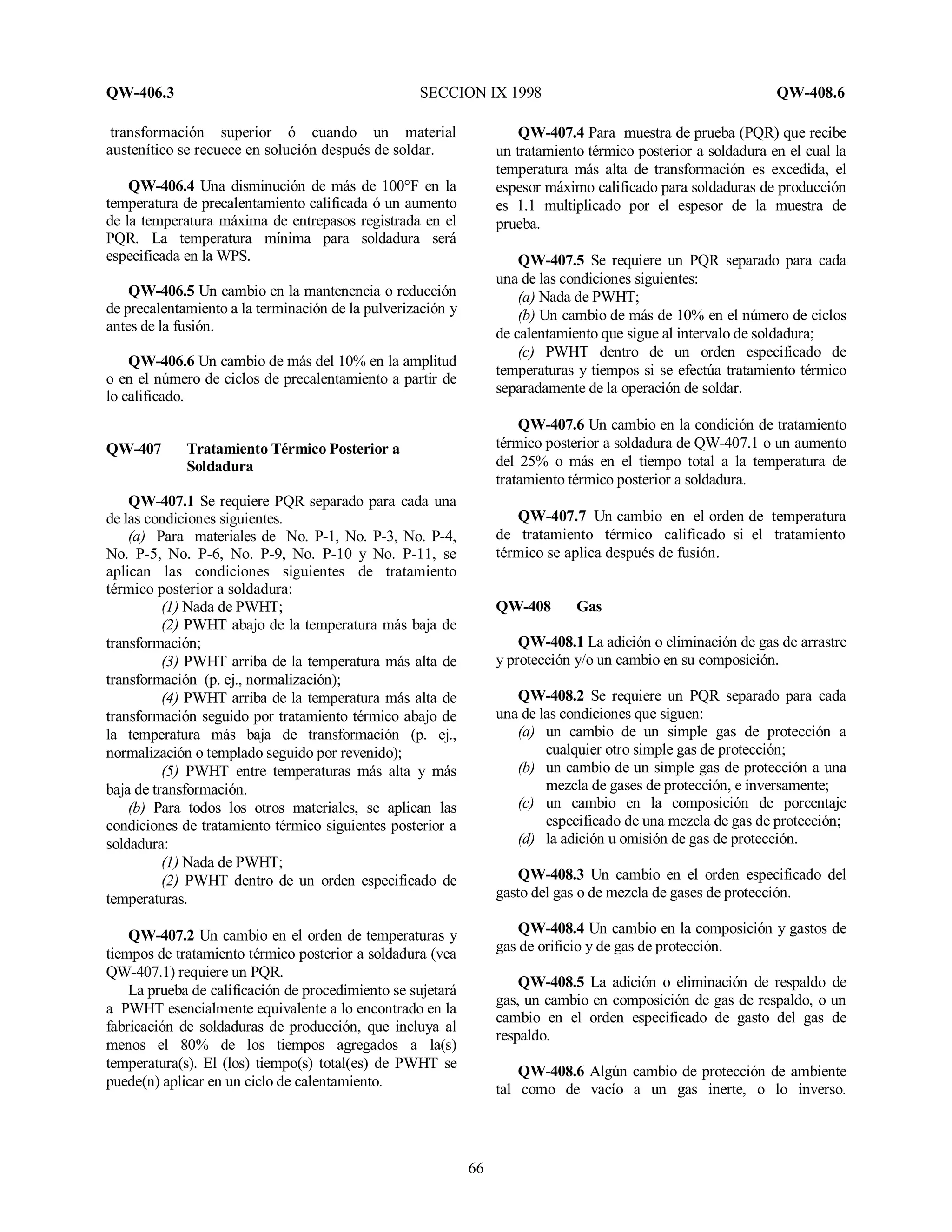 QW-406.3 SECCION IX 1998 QW-408.6
66
transformación superior ó cuando un material
austenítico se recuece en solución después de soldar.
QW-406.4 Una disminución de más de 100°F en la
temperatura de precalentamiento calificada ó un aumento
de la temperatura máxima de entrepasos registrada en el
PQR. La temperatura mínima para soldadura será
especificada en la WPS.
QW-406.5 Un cambio en la mantenencia o reducción
de precalentamiento a la terminación de la pulverización y
antes de la fusión.
QW-406.6 Un cambio de más del 10% en la amplitud
o en el número de ciclos de precalentamiento a partir de
lo calificado.
QW-407 Tratamiento Térmico Posterior a
Soldadura
QW-407.1 Se requiere PQR separado para cada una
de las condiciones siguientes.
(a) Para materiales de No. P-1, No. P-3, No. P-4,
No. P-5, No. P-6, No. P-9, No. P-10 y No. P-11, se
aplican las condiciones siguientes de tratamiento
térmico posterior a soldadura:
(1) Nada de PWHT;
(2) PWHT abajo de la temperatura más baja de
transformación;
(3) PWHT arriba de la temperatura más alta de
transformación (p. ej., normalización);
(4) PWHT arriba de la temperatura más alta de
transformación seguido por tratamiento térmico abajo de
la temperatura más baja de transformación (p. ej.,
normalización o templado seguido por revenido);
(5) PWHT entre temperaturas más alta y más
baja de transformación.
(b) Para todos los otros materiales, se aplican las
condiciones de tratamiento térmico siguientes posterior a
soldadura:
(1) Nada de PWHT;
(2) PWHT dentro de un orden especificado de
temperaturas.
QW-407.2 Un cambio en el orden de temperaturas y
tiempos de tratamiento térmico posterior a soldadura (vea
QW-407.1) requiere un PQR.
La prueba de calificación de procedimiento se sujetará
a PWHT esencialmente equivalente a lo encontrado en la
fabricación de soldaduras de producción, que incluya al
menos el 80% de los tiempos agregados a la(s)
temperatura(s). El (los) tiempo(s) total(es) de PWHT se
puede(n) aplicar en un ciclo de calentamiento.
QW-407.4 Para muestra de prueba (PQR) que recibe
un tratamiento térmico posterior a soldadura en el cual la
temperatura más alta de transformación es excedida, el
espesor máximo calificado para soldaduras de producción
es 1.1 multiplicado por el espesor de la muestra de
prueba.
QW-407.5 Se requiere un PQR separado para cada
una de las condiciones siguientes:
(a) Nada de PWHT;
(b) Un cambio de más de 10% en el número de ciclos
de calentamiento que sigue al intervalo de soldadura;
(c) PWHT dentro de un orden especificado de
temperaturas y tiempos si se efectúa tratamiento térmico
separadamente de la operación de soldar.
QW-407.6 Un cambio en la condición de tratamiento
térmico posterior a soldadura de QW-407.1 o un aumento
del 25% o más en el tiempo total a la temperatura de
tratamiento térmico posterior a soldadura.
QW-407.7 Un cambio en el orden de temperatura
de tratamiento térmico calificado si el tratamiento
térmico se aplica después de fusión.
QW-408 Gas
QW-408.1 La adición o eliminación de gas de arrastre
y protección y/o un cambio en su composición.
QW-408.2 Se requiere un PQR separado para cada
una de las condiciones que siguen:
(a) un cambio de un simple gas de protección a
cualquier otro simple gas de protección;
(b) un cambio de un simple gas de protección a una
mezcla de gases de protección, e inversamente;
(c) un cambio en la composición de porcentaje
especificado de una mezcla de gas de protección;
(d) la adición u omisión de gas de protección.
QW-408.3 Un cambio en el orden especificado del
gasto del gas o de mezcla de gases de protección.
QW-408.4 Un cambio en la composición y gastos de
gas de orificio y de gas de protección.
QW-408.5 La adición o eliminación de respaldo de
gas, un cambio en composición de gas de respaldo, o un
cambio en el orden especificado de gasto del gas de
respaldo.
QW-408.6 Algún cambio de protección de ambiente
tal como de vacío a un gas inerte, o lo inverso.
 
