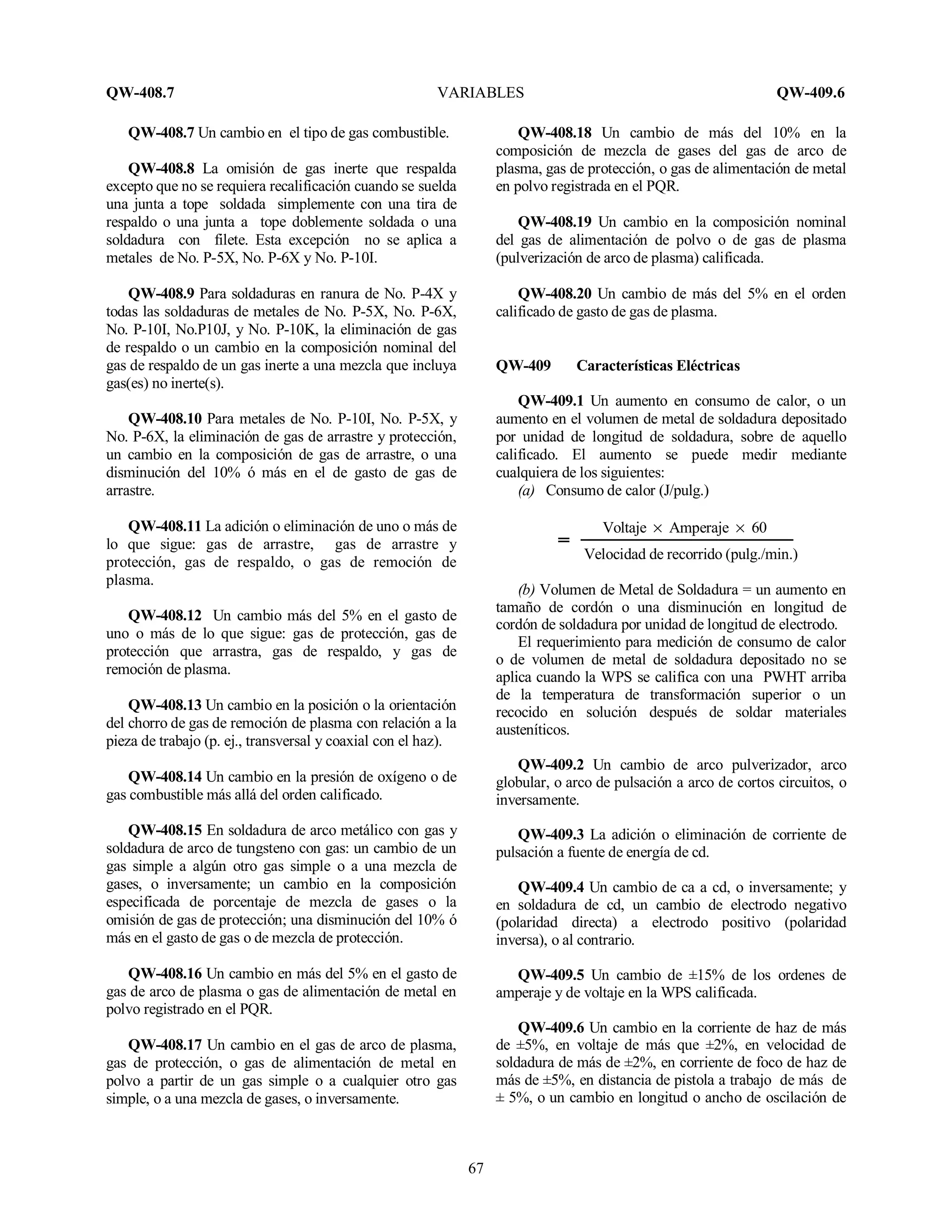 QW-408.7 VARIABLES QW-409.6
67
QW-408.7 Un cambio en el tipo de gas combustible.
QW-408.8 La omisión de gas inerte que respalda
excepto que no se requiera recalificación cuando se suelda
una junta a tope soldada simplemente con una tira de
respaldo o una junta a tope doblemente soldada o una
soldadura con filete. Esta excepción no se aplica a
metales de No. P-5X, No. P-6X y No. P-10I.
QW-408.9 Para soldaduras en ranura de No. P-4X y
todas las soldaduras de metales de No. P-5X, No. P-6X,
No. P-10I, No.P10J, y No. P-10K, la eliminación de gas
de respaldo o un cambio en la composición nominal del
gas de respaldo de un gas inerte a una mezcla que incluya
gas(es) no inerte(s).
QW-408.10 Para metales de No. P-10I, No. P-5X, y
No. P-6X, la eliminación de gas de arrastre y protección,
un cambio en la composición de gas de arrastre, o una
disminución del 10% ó más en el de gasto de gas de
arrastre.
QW-408.11 La adición o eliminación de uno o más de
lo que sigue: gas de arrastre, gas de arrastre y
protección, gas de respaldo, o gas de remoción de
plasma.
QW-408.12 Un cambio más del 5% en el gasto de
uno o más de lo que sigue: gas de protección, gas de
protección que arrastra, gas de respaldo, y gas de
remoción de plasma.
QW-408.13 Un cambio en la posición o la orientación
del chorro de gas de remoción de plasma con relación a la
pieza de trabajo (p. ej., transversal y coaxial con el haz).
QW-408.14 Un cambio en la presión de oxígeno o de
gas combustible más allá del orden calificado.
QW-408.15 En soldadura de arco metálico con gas y
soldadura de arco de tungsteno con gas: un cambio de un
gas simple a algún otro gas simple o a una mezcla de
gases, o inversamente; un cambio en la composición
especificada de porcentaje de mezcla de gases o la
omisión de gas de protección; una disminución del 10% ó
más en el gasto de gas o de mezcla de protección.
QW-408.16 Un cambio en más del 5% en el gasto de
gas de arco de plasma o gas de alimentación de metal en
polvo registrado en el PQR.
QW-408.17 Un cambio en el gas de arco de plasma,
gas de protección, o gas de alimentación de metal en
polvo a partir de un gas simple o a cualquier otro gas
simple, o a una mezcla de gases, o inversamente.
QW-408.18 Un cambio de más del 10% en la
composición de mezcla de gases del gas de arco de
plasma, gas de protección, o gas de alimentación de metal
en polvo registrada en el PQR.
QW-408.19 Un cambio en la composición nominal
del gas de alimentación de polvo o de gas de plasma
(pulverización de arco de plasma) calificada.
QW-408.20 Un cambio de más del 5% en el orden
calificado de gasto de gas de plasma.
QW-409 Características Eléctricas
QW-409.1 Un aumento en consumo de calor, o un
aumento en el volumen de metal de soldadura depositado
por unidad de longitud de soldadura, sobre de aquello
calificado. El aumento se puede medir mediante
cualquiera de los siguientes:
(a) Consumo de calor (J/pulg.)
Voltaje × Amperaje × 60
Velocidad de recorrido (pulg./min.)
(b) Volumen de Metal de Soldadura = un aumento en
tamaño de cordón o una disminución en longitud de
cordón de soldadura por unidad de longitud de electrodo.
El requerimiento para medición de consumo de calor
o de volumen de metal de soldadura depositado no se
aplica cuando la WPS se califica con una PWHT arriba
de la temperatura de transformación superior o un
recocido en solución después de soldar materiales
austeníticos.
QW-409.2 Un cambio de arco pulverizador, arco
globular, o arco de pulsación a arco de cortos circuitos, o
inversamente.
QW-409.3 La adición o eliminación de corriente de
pulsación a fuente de energía de cd.
QW-409.4 Un cambio de ca a cd, o inversamente; y
en soldadura de cd, un cambio de electrodo negativo
(polaridad directa) a electrodo positivo (polaridad
inversa), o al contrario.
QW-409.5 Un cambio de ±15% de los ordenes de
amperaje y de voltaje en la WPS calificada.
QW-409.6 Un cambio en la corriente de haz de más
de ±5%, en voltaje de más que ±2%, en velocidad de
soldadura de más de ±2%, en corriente de foco de haz de
más de ±5%, en distancia de pistola a trabajo de más de
± 5%, o un cambio en longitud o ancho de oscilación de
 