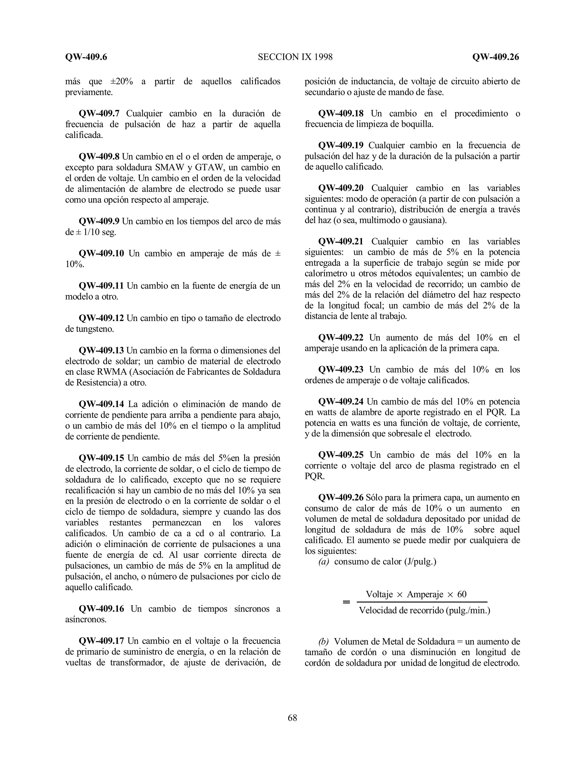 QW-409.6 SECCION IX 1998 QW-409.26
68
más que ±20% a partir de aquellos calificados
previamente.
QW-409.7 Cualquier cambio en la duración de
frecuencia de pulsación de haz a partir de aquella
calificada.
QW-409.8 Un cambio en el o el orden de amperaje, o
excepto para soldadura SMAW y GTAW, un cambio en
el orden de voltaje. Un cambio en el orden de la velocidad
de alimentación de alambre de electrodo se puede usar
como una opción respecto al amperaje.
QW-409.9 Un cambio en los tiempos del arco de más
de ± 1/10 seg.
QW-409.10 Un cambio en amperaje de más de ±
10%.
QW-409.11 Un cambio en la fuente de energía de un
modelo a otro.
QW-409.12 Un cambio en tipo o tamaño de electrodo
de tungsteno.
QW-409.13 Un cambio en la forma o dimensiones del
electrodo de soldar; un cambio de material de electrodo
en clase RWMA (Asociación de Fabricantes de Soldadura
de Resistencia) a otro.
QW-409.14 La adición o eliminación de mando de
corriente de pendiente para arriba a pendiente para abajo,
o un cambio de más del 10% en el tiempo o la amplitud
de corriente de pendiente.
QW-409.15 Un cambio de más del 5%en la presión
de electrodo, la corriente de soldar, o el ciclo de tiempo de
soldadura de lo calificado, excepto que no se requiere
recalificación si hay un cambio de no más del 10% ya sea
en la presión de electrodo o en la corriente de soldar o el
ciclo de tiempo de soldadura, siempre y cuando las dos
variables restantes permanezcan en los valores
calificados. Un cambio de ca a cd o al contrario. La
adición o eliminación de corriente de pulsaciones a una
fuente de energía de cd. Al usar corriente directa de
pulsaciones, un cambio de más de 5% en la amplitud de
pulsación, el ancho, o número de pulsaciones por ciclo de
aquello calificado.
QW-409.16 Un cambio de tiempos síncronos a
asíncronos.
QW-409.17 Un cambio en el voltaje o la frecuencia
de primario de suministro de energía, o en la relación de
vueltas de transformador, de ajuste de derivación, de
posición de inductancia, de voltaje de circuito abierto de
secundario o ajuste de mando de fase.
QW-409.18 Un cambio en el procedimiento o
frecuencia de limpieza de boquilla.
QW-409.19 Cualquier cambio en la frecuencia de
pulsación del haz y de la duración de la pulsación a partir
de aquello calificado.
QW-409.20 Cualquier cambio en las variables
siguientes: modo de operación (a partir de con pulsación a
continua y al contrario), distribución de energía a través
del haz (o sea, multimodo o gausiana).
QW-409.21 Cualquier cambio en las variables
siguientes: un cambio de más de 5% en la potencia
entregada a la superficie de trabajo según se mide por
calorímetro u otros métodos equivalentes; un cambio de
más del 2% en la velocidad de recorrido; un cambio de
más del 2% de la relación del diámetro del haz respecto
de la longitud focal; un cambio de más del 2% de la
distancia de lente al trabajo.
QW-409.22 Un aumento de más del 10% en el
amperaje usando en la aplicación de la primera capa.
QW-409.23 Un cambio de más del 10% en los
ordenes de amperaje o de voltaje calificados.
QW-409.24 Un cambio de más del 10% en potencia
en watts de alambre de aporte registrado en el PQR. La
potencia en watts es una función de voltaje, de corriente,
y de la dimensión que sobresale el electrodo.
QW-409.25 Un cambio de más del 10% en la
corriente o voltaje del arco de plasma registrado en el
PQR.
QW-409.26 Sólo para la primera capa, un aumento en
consumo de calor de más de 10% o un aumento en
volumen de metal de soldadura depositado por unidad de
longitud de soldadura de más de 10% sobre aquel
calificado. El aumento se puede medir por cualquiera de
los siguientes:
(a) consumo de calor (J/pulg.)
Voltaje × Amperaje × 60
Velocidad de recorrido (pulg./min.)
(b) Volumen de Metal de Soldadura = un aumento de
tamaño de cordón o una disminución en longitud de
cordón de soldadura por unidad de longitud de electrodo.
 