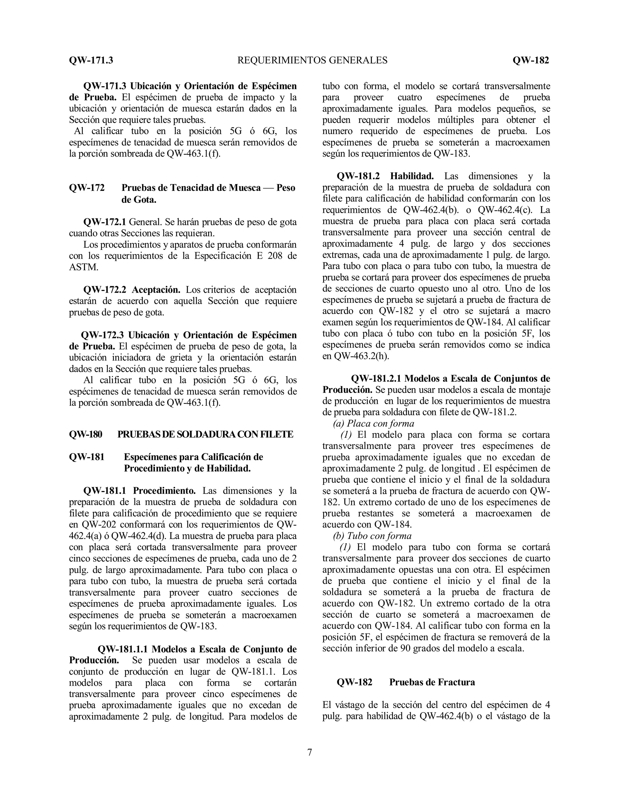 QW-171.3 REQUERIMIENTOS GENERALES QW-182
7
QW-171.3 Ubicación y Orientación de Espécimen
de Prueba. El espécimen de prueba de impacto y la
ubicación y orientación de muesca estarán dados en la
Sección que requiere tales pruebas.
Al calificar tubo en la posición 5G ó 6G, los
especímenes de tenacidad de muesca serán removidos de
la porción sombreada de QW-463.1(f).
QW-172 Pruebas de Tenacidad de Muesca — Peso
de Gota.
QW-172.1 General. Se harán pruebas de peso de gota
cuando otras Secciones las requieran.
Los procedimientos y aparatos de prueba conformarán
con los requerimientos de la Especificación E 208 de
ASTM.
QW-172.2 Aceptación. Los criterios de aceptación
estarán de acuerdo con aquella Sección que requiere
pruebas de peso de gota.
QW-172.3 Ubicación y Orientación de Espécimen
de Prueba. El espécimen de prueba de peso de gota, la
ubicación iniciadora de grieta y la orientación estarán
dados en la Sección que requiere tales pruebas.
Al calificar tubo en la posición 5G ó 6G, los
espécimenes de tenacidad de muesca serán removidos de
la porción sombreada de QW-463.1(f).
QW-180 PRUEBASDESOLDADURACONFILETE
QW-181 Especímenes para Calificación de
Procedimiento y de Habilidad.
QW-181.1 Procedimiento. Las dimensiones y la
preparación de la muestra de prueba de soldadura con
filete para calificación de procedimiento que se requiere
en QW-202 conformará con los requerimientos de QW-
462.4(a) ó QW-462.4(d). La muestra de prueba para placa
con placa será cortada transversalmente para proveer
cinco secciones de especímenes de prueba, cada uno de 2
pulg. de largo aproximadamente. Para tubo con placa o
para tubo con tubo, la muestra de prueba será cortada
transversalmente para proveer cuatro secciones de
especímenes de prueba aproximadamente iguales. Los
especímenes de prueba se someterán a macroexamen
según los requerimientos de QW-183.
QW-181.1.1 Modelos a Escala de Conjunto de
Producción. Se pueden usar modelos a escala de
conjunto de producción en lugar de QW-181.1. Los
modelos para placa con forma se cortarán
transversalmente para proveer cinco especímenes de
prueba aproximadamente iguales que no excedan de
aproximadamente 2 pulg. de longitud. Para modelos de
tubo con forma, el modelo se cortará transversalmente
para proveer cuatro especímenes de prueba
aproximadamente iguales. Para modelos pequeños, se
pueden requerir modelos múltiples para obtener el
numero requerido de especímenes de prueba. Los
especímenes de prueba se someterán a macroexamen
según los requerimientos de QW-183.
QW-181.2 Habilidad. Las dimensiones y la
preparación de la muestra de prueba de soldadura con
filete para calificación de habilidad conformarán con los
requerimientos de QW-462.4(b). o QW-462.4(c). La
muestra de prueba para placa con placa será cortada
transversalmente para proveer una sección central de
aproximadamente 4 pulg. de largo y dos secciones
extremas, cada una de aproximadamente 1 pulg. de largo.
Para tubo con placa o para tubo con tubo, la muestra de
prueba se cortará para proveer dos especímenes de prueba
de secciones de cuarto opuesto uno al otro. Uno de los
especímenes de prueba se sujetará a prueba de fractura de
acuerdo con QW-182 y el otro se sujetará a macro
examen según los requerimientos de QW-184. Al calificar
tubo con placa ó tubo con tubo en la posición 5F, los
especímenes de prueba serán removidos como se indica
en QW-463.2(h).
QW-181.2.1 Modelos a Escala de Conjuntos de
Producción. Se pueden usar modelos a escala de montaje
de producción en lugar de los requerimientos de muestra
de prueba para soldadura con filete de QW-181.2.
(a) Placa con forma
(1) El modelo para placa con forma se cortara
transversalmente para proveer tres especímenes de
prueba aproximadamente iguales que no excedan de
aproximadamente 2 pulg. de longitud . El espécimen de
prueba que contiene el inicio y el final de la soldadura
se someterá a la prueba de fractura de acuerdo con QW-
182. Un extremo cortado de uno de los especímenes de
prueba restantes se someterá a macroexamen de
acuerdo con QW-184.
(b) Tubo con forma
(1) El modelo para tubo con forma se cortará
transversalmente para proveer dos secciones de cuarto
aproximadamente opuestas una con otra. El espécimen
de prueba que contiene el inicio y el final de la
soldadura se someterá a la prueba de fractura de
acuerdo con QW-182. Un extremo cortado de la otra
sección de cuarto se someterá a macroexamen de
acuerdo con QW-184. Al calificar tubo con forma en la
posición 5F, el espécimen de fractura se removerá de la
sección inferior de 90 grados del modelo a escala.
QW-182 Pruebas de Fractura
El vástago de la sección del centro del espécimen de 4
pulg. para habilidad de QW-462.4(b) o el vástago de la
 