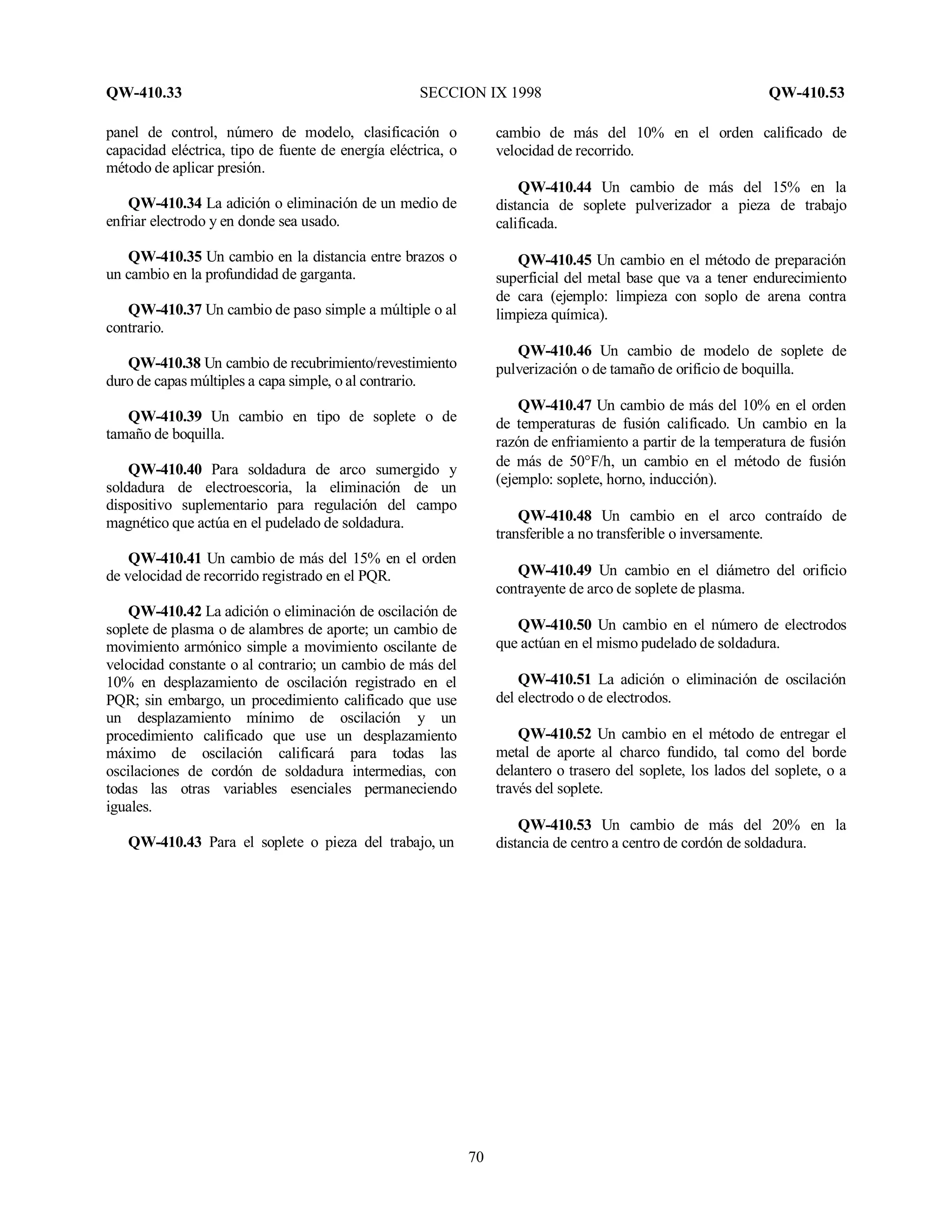 QW-410.33 SECCION IX 1998 QW-410.53
70
panel de control, número de modelo, clasificación o
capacidad eléctrica, tipo de fuente de energía eléctrica, o
método de aplicar presión.
QW-410.34 La adición o eliminación de un medio de
enfriar electrodo y en donde sea usado.
QW-410.35 Un cambio en la distancia entre brazos o
un cambio en la profundidad de garganta.
QW-410.37 Un cambio de paso simple a múltiple o al
contrario.
QW-410.38 Un cambio de recubrimiento/revestimiento
duro de capas múltiples a capa simple, o al contrario.
QW-410.39 Un cambio en tipo de soplete o de
tamaño de boquilla.
QW-410.40 Para soldadura de arco sumergido y
soldadura de electroescoria, la eliminación de un
dispositivo suplementario para regulación del campo
magnético que actúa en el pudelado de soldadura.
QW-410.41 Un cambio de más del 15% en el orden
de velocidad de recorrido registrado en el PQR.
QW-410.42 La adición o eliminación de oscilación de
soplete de plasma o de alambres de aporte; un cambio de
movimiento armónico simple a movimiento oscilante de
velocidad constante o al contrario; un cambio de más del
10% en desplazamiento de oscilación registrado en el
PQR; sin embargo, un procedimiento calificado que use
un desplazamiento mínimo de oscilación y un
procedimiento calificado que use un desplazamiento
máximo de oscilación calificará para todas las
oscilaciones de cordón de soldadura intermedias, con
todas las otras variables esenciales permaneciendo
iguales.
QW-410.43 Para el soplete o pieza del trabajo, un
cambio de más del 10% en el orden calificado de
velocidad de recorrido.
QW-410.44 Un cambio de más del 15% en la
distancia de soplete pulverizador a pieza de trabajo
calificada.
QW-410.45 Un cambio en el método de preparación
superficial del metal base que va a tener endurecimiento
de cara (ejemplo: limpieza con soplo de arena contra
limpieza química).
QW-410.46 Un cambio de modelo de soplete de
pulverización o de tamaño de orificio de boquilla.
QW-410.47 Un cambio de más del 10% en el orden
de temperaturas de fusión calificado. Un cambio en la
razón de enfriamiento a partir de la temperatura de fusión
de más de 50°F/h, un cambio en el método de fusión
(ejemplo: soplete, horno, inducción).
QW-410.48 Un cambio en el arco contraído de
transferible a no transferible o inversamente.
QW-410.49 Un cambio en el diámetro del orificio
contrayente de arco de soplete de plasma.
QW-410.50 Un cambio en el número de electrodos
que actúan en el mismo pudelado de soldadura.
QW-410.51 La adición o eliminación de oscilación
del electrodo o de electrodos.
QW-410.52 Un cambio en el método de entregar el
metal de aporte al charco fundido, tal como del borde
delantero o trasero del soplete, los lados del soplete, o a
través del soplete.
QW-410.53 Un cambio de más del 20% en la
distancia de centro a centro de cordón de soldadura.
 