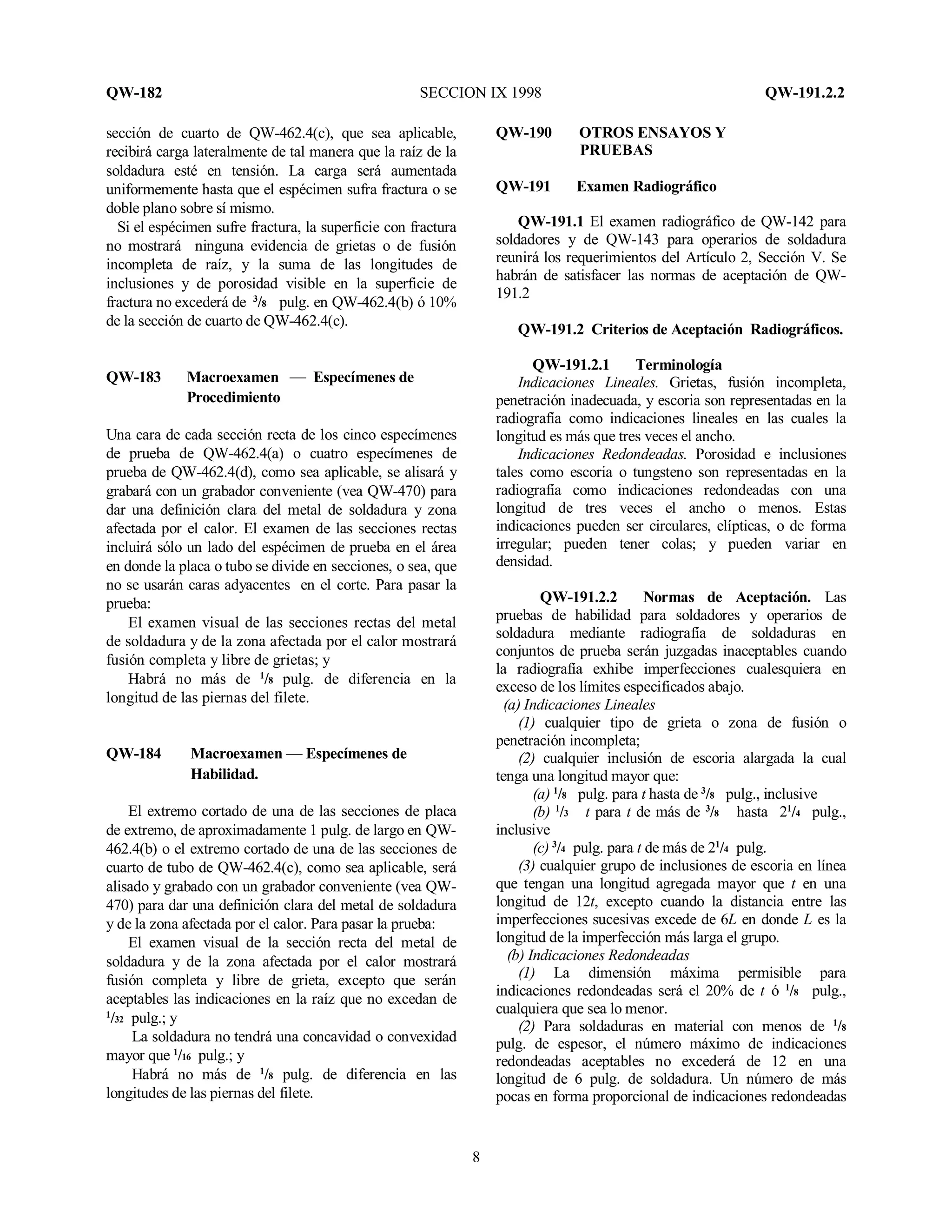 QW-182 SECCION IX 1998 QW-191.2.2
8
sección de cuarto de QW-462.4(c), que sea aplicable,
recibirá carga lateralmente de tal manera que la raíz de la
soldadura esté en tensión. La carga será aumentada
uniformemente hasta que el espécimen sufra fractura o se
doble plano sobre sí mismo.
Si el espécimen sufre fractura, la superficie con fractura
no mostrará ninguna evidencia de grietas o de fusión
incompleta de raíz, y la suma de las longitudes de
inclusiones y de porosidad visible en la superficie de
fractura no excederá de 3
/8 pulg. en QW-462.4(b) ó 10%
de la sección de cuarto de QW-462.4(c).
QW-183 Macroexamen — Especímenes de
Procedimiento
Una cara de cada sección recta de los cinco especímenes
de prueba de QW-462.4(a) o cuatro especímenes de
prueba de QW-462.4(d), como sea aplicable, se alisará y
grabará con un grabador conveniente (vea QW-470) para
dar una definición clara del metal de soldadura y zona
afectada por el calor. El examen de las secciones rectas
incluirá sólo un lado del espécimen de prueba en el área
en donde la placa o tubo se divide en secciones, o sea, que
no se usarán caras adyacentes en el corte. Para pasar la
prueba:
El examen visual de las secciones rectas del metal
de soldadura y de la zona afectada por el calor mostrará
fusión completa y libre de grietas; y
Habrá no más de 1
/8 pulg. de diferencia en la
longitud de las piernas del filete.
QW-184 Macroexamen — Especímenes de
Habilidad.
El extremo cortado de una de las secciones de placa
de extremo, de aproximadamente 1 pulg. de largo en QW-
462.4(b) o el extremo cortado de una de las secciones de
cuarto de tubo de QW-462.4(c), como sea aplicable, será
alisado y grabado con un grabador conveniente (vea QW-
470) para dar una definición clara del metal de soldadura
y de la zona afectada por el calor. Para pasar la prueba:
El examen visual de la sección recta del metal de
soldadura y de la zona afectada por el calor mostrará
fusión completa y libre de grieta, excepto que serán
aceptables las indicaciones en la raíz que no excedan de
1
/32 pulg.; y
La soldadura no tendrá una concavidad o convexidad
mayor que 1
/16 pulg.; y
Habrá no más de 1
/8 pulg. de diferencia en las
longitudes de las piernas del filete.
QW-190 OTROS ENSAYOS Y
PRUEBAS
QW-191 Examen Radiográfico
QW-191.1 El examen radiográfico de QW-142 para
soldadores y de QW-143 para operarios de soldadura
reunirá los requerimientos del Artículo 2, Sección V. Se
habrán de satisfacer las normas de aceptación de QW-
191.2
QW-191.2 Criterios de Aceptación Radiográficos.
QW-191.2.1 Terminología
Indicaciones Lineales. Grietas, fusión incompleta,
penetración inadecuada, y escoria son representadas en la
radiografía como indicaciones lineales en las cuales la
longitud es más que tres veces el ancho.
Indicaciones Redondeadas. Porosidad e inclusiones
tales como escoria o tungsteno son representadas en la
radiografía como indicaciones redondeadas con una
longitud de tres veces el ancho o menos. Estas
indicaciones pueden ser circulares, elípticas, o de forma
irregular; pueden tener colas; y pueden variar en
densidad.
QW-191.2.2 Normas de Aceptación. Las
pruebas de habilidad para soldadores y operarios de
soldadura mediante radiografía de soldaduras en
conjuntos de prueba serán juzgadas inaceptables cuando
la radiografía exhibe imperfecciones cualesquiera en
exceso de los límites especificados abajo.
(a) Indicaciones Lineales
(1) cualquier tipo de grieta o zona de fusión o
penetración incompleta;
(2) cualquier inclusión de escoria alargada la cual
tenga una longitud mayor que:
(a) 1
/8 pulg. para t hasta de 3
/8 pulg., inclusive
(b) 1
/3 t para t de más de 3
/8 hasta 21
/4 pulg.,
inclusive
(c) 3
/4 pulg. para t de más de 21
/4 pulg.
(3) cualquier grupo de inclusiones de escoria en línea
que tengan una longitud agregada mayor que t en una
longitud de 12t, excepto cuando la distancia entre las
imperfecciones sucesivas excede de 6L en donde L es la
longitud de la imperfección más larga el grupo.
(b) Indicaciones Redondeadas
(1) La dimensión máxima permisible para
indicaciones redondeadas será el 20% de t ó 1
/8 pulg.,
cualquiera que sea lo menor.
(2) Para soldaduras en material con menos de 1
/8
pulg. de espesor, el número máximo de indicaciones
redondeadas aceptables no excederá de 12 en una
longitud de 6 pulg. de soldadura. Un número de más
pocas en forma proporcional de indicaciones redondeadas
 